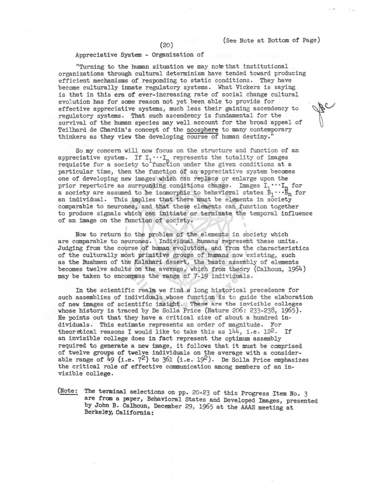 (20) 
Appreciative System - Organization of 
(See Note at Bottom of Page) 
"Turning to the human situation we may no-re that institutional 
organizations through cultural detenninism have tended toward producing 
efficient mechanisms of responding to static conditions. They have 
become culturally innate regulatory systems. What Vickers is saying 
is that in this era of ever-increasing rate of social change cultural 
evolution has for some reason not yet been able to provide for .
1
U 
effective appreciative systems, much less their gaining ascendency to 
regulatory systems. That such ascendency is fundamental for the 
survival of the human species may well .account for the broad appeal of 
Teilhard de Chardin's concept of the n6osphere to many contemporary 
thinkers as they view the developing course of human destiny." 
So my concern will now focus on the structure and function of an 
appreciative system. If I 1 ···I,.., represents the totality of images 
requisite for a society to function under the given conditions at a 
particular time, then the function of an appreciative system becomes 
one of developing new images which can replace or enlarge upon the 
prior repertoire as surrounding conditions change. Images I ···In for 
a society are assumed to be isomorphic to behavioral states ~1 -··Bn for 
an individual. This implies that there must be elements in society 
comparable to neurones, and that these elements can function together 
to produce signals which can initiate or terminate the temporal influence 
of an image on the function of socfety. 
Now to return to the problem of the elements in society which 
are comparable to neurones. Individual humans represent these units. 
Judging from the course of human evolution, and from the characteristics 
of the culturally most primitive groups of humans now existing, such 
as the Bushmen of the Kalahari desert, the basic assembly of elements 
becomes twelve adults on the average, which from theory (Calhoun, 1964) 
may be taken to encompass the range of 7-19 individuals. 
In the scientific realm we find a long historical precedence for 
such assemblies of indi vidua·1s whose function is t o guide the elaboration 
of new images of scientific insight. These are the invisible colleges 
whose history is traced by De Solla Price (Nature 2o6: 233-238, 1965). 
He points out that they have a critical size of about a hundred individuals. This estimate represents an order of magnitude. For 
theor.etical reasons I would like to take this as 144, i.e. 122. If 
an invisible college does in fact represent the optimum assembly 
required to generate a new image, it follows that it must be comprised 
of twelve groups of twelve individuals on the average with a considerable range of 49 (i.e. 72 ) to 361 (i.e. 1#). De Solla Price emphasizes 
the critical role of effective communication among members of an invisible college. 
(Note: The terminal selections on pp. 20-23 of this Progress •Item No. 3 
are from a paper, Behavioral States and Developed Images, presented 
br John B. Calhoun, December 29, 1965 at the AAAS meeting at 
Berkel~y, California: 