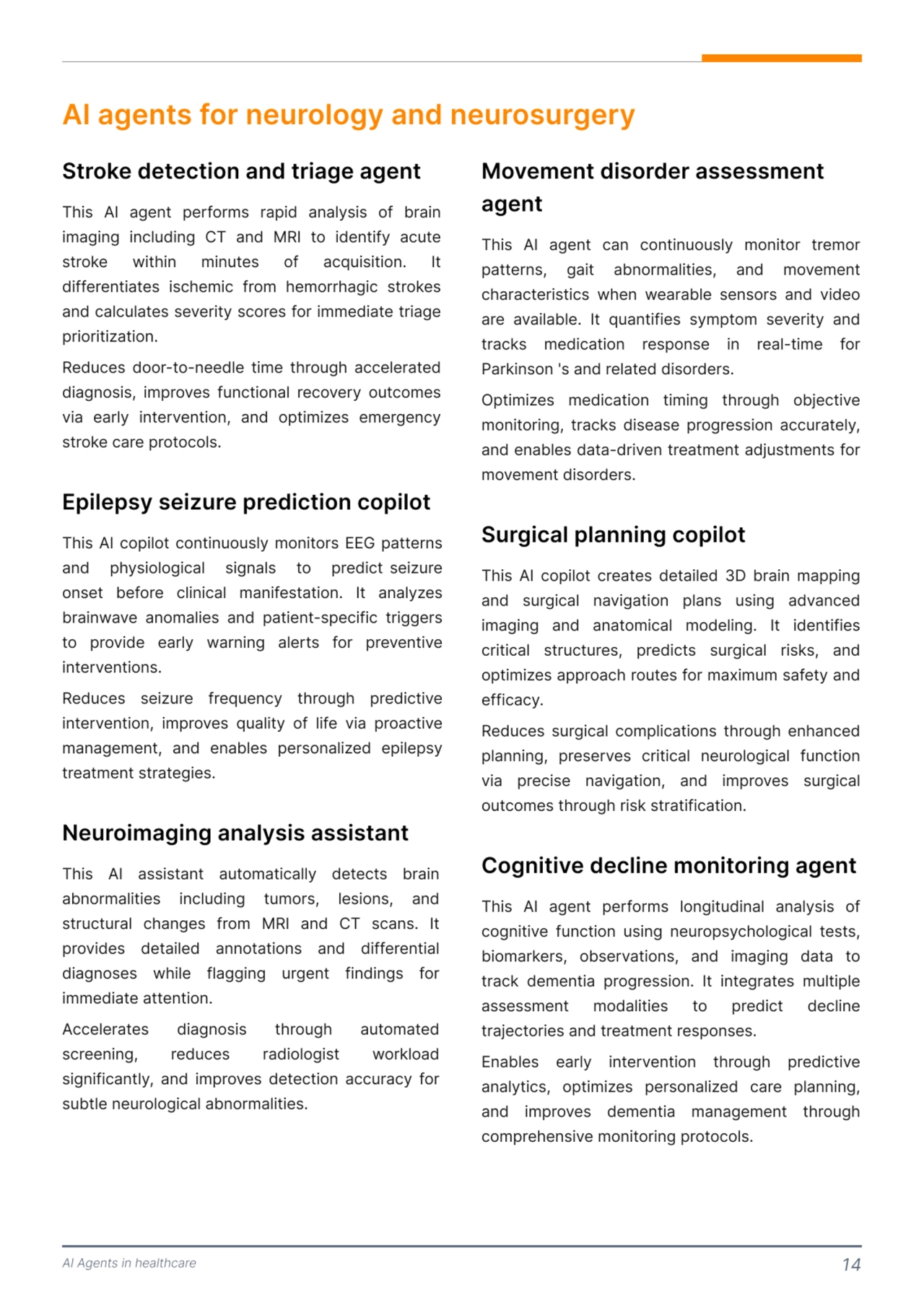 AI Agents in healthcare 14
AI agents for neurology and neurosurgery
This AI agent performs rapid analysis of brain 
imaging including CT and MRI to identify acute 
stroke within minutes of acquisition. It 
differentiates ischemic from hemorrhagic strokes 
and calculates severity scores for immediate triage 
prioritization. 

Reduces door-to-needle time through accelerated 
diagnosis, improves functional recovery outcomes 
via early intervention, and optimizes emergency 
stroke care protocols. 
Stroke detection and triage agent 
This AI copilot continuously monitors EEG patterns 
and physiological signals to predict seizure 
onset before clinical manifestation. It analyzes 
brainwave anomalies and patient-specific triggers 
to provide early warning alerts for preventive 
interventions. 

Reduces seizure frequency through predictive 
intervention, improves quality of life via proactive 
management, and enables personalized epilepsy 
treatment strategies.
Epilepsy seizure prediction copilot
This AI assistant automatically detects brain 
abnormalities including tumors, lesions, and 
structural changes from MRI and CT scans. It 
provides detailed annotations and differential 
diagnoses while flagging urgent findings for 
immediate attention. 

Accelerates diagnosis through automated 
screening, reduces radiologist workload 
significantly, and improves detection accuracy for 
subtle neurological abnormalities. 
Neuroimaging analysis assistant
This AI agent can continuously monitor tremor 
patterns, gait abnormalities, and movement 
characteristics when wearable sensors and video 
are available. It quantifies symptom severity and 
tracks medication response in real-time for 
Parkinson 's and related disorders. 

Optimizes medication timing through objective 
monitoring, tracks disease progression accurately, 
and enables data-driven treatment adjustments for 
movement disorders. 
Movement disorder assessment 
agent 
This AI copilot creates detailed 3D brain mapping 
and surgical navigation plans using advanced 
imaging and anatomical modeling. It identifies 
critical structures, predicts surgical risks, and 
optimizes approach routes for maximum safety and 
efficacy.

Reduces surgical complications through enhanced 
planning, preserves critical neurological function 
via precise navigation, and improves surgical 
outcomes through risk stratification. 
This AI agent performs longitudinal analysis of 
cognitive function using neuropsychological tests, 
biomarkers, observations, and imaging data to 
track dementia progression. It integrates multiple 
assessment modalities to predict decline 
trajectories and treatment responses. 

Enables early intervention through predictive 
analytics, optimizes personalized care planning, 
and improves dementia management through 
comprehensive monitoring protocols. 
Cognitive decline monitoring agent
Surgical planning copilot 