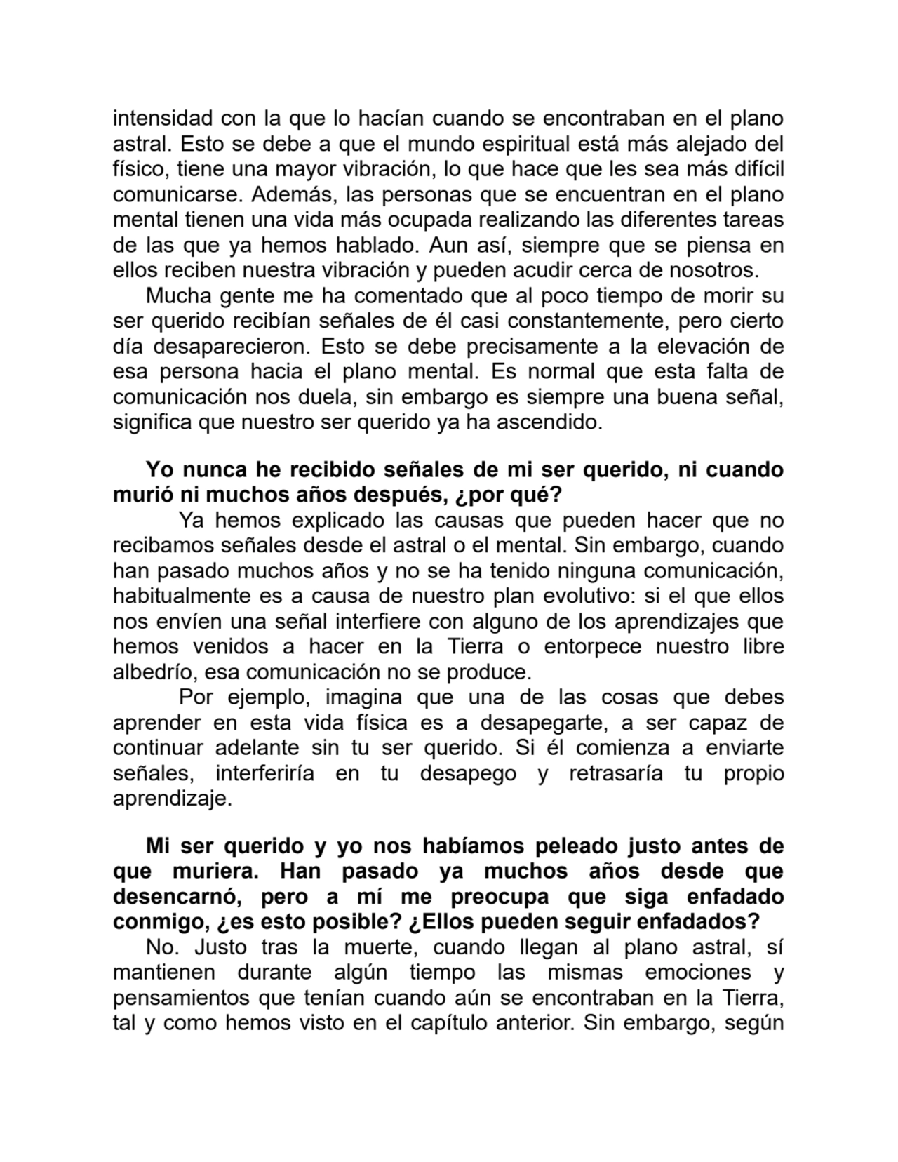 intensidad con la que lo hacían cuando se encontraban en el plano
astral. Esto se debe a que el mundo espiritual está más alejado del
físico, tiene una mayor vibración, lo que hace que les sea más difícil
comunicarse. Además, las personas que se encuentran en el plano
mental tienen una vida más ocupada realizando las diferentes tareas
de las que ya hemos hablado. Aun así, siempre que se piensa en
ellos reciben nuestra vibración y pueden acudir cerca de nosotros.
Mucha gente me ha comentado que al poco tiempo de morir su
ser querido recibían señales de él casi constantemente, pero cierto
día desaparecieron. Esto se debe precisamente a la elevación de
esa persona hacia el plano mental. Es normal que esta falta de
comunicación nos duela, sin embargo es siempre una buena señal,
significa que nuestro ser querido ya ha ascendido.
Yo nunca he recibido señales de mi ser querido, ni cuando
murió ni muchos años después, ¿por qué?
Ya hemos explicado las causas que pueden hacer que no
recibamos señales desde el astral o el mental. Sin embargo, cuando
han pasado muchos años y no se ha tenido ninguna comunicación,
habitualmente es a causa de nuestro plan evolutivo: si el que ellos
nos envíen una señal interfiere con alguno de los aprendizajes que
hemos venidos a hacer en la Tierra o entorpece nuestro libre
albedrío, esa comunicación no se produce.
Por ejemplo, imagina que una de las cosas que debes
aprender en esta vida física es a desapegarte, a ser capaz de
continuar adelante sin tu ser querido. Si él comienza a enviarte
señales, interferiría en tu desapego y retrasaría tu propio
aprendizaje.
Mi ser querido y yo nos habíamos peleado justo antes de
que muriera. Han pasado ya muchos años desde que
desencarnó, pero a mí me preocupa que siga enfadado
conmigo, ¿es esto posible? ¿Ellos pueden seguir enfadados?
No. Justo tras la muerte, cuando llegan al plano astral, sí
mantienen durante algún tiempo las mismas emociones y
pensamientos que tenían cuando aún se encontraban en la Tierra,
tal y como hemos visto en el capítulo anterior. Sin embargo, según