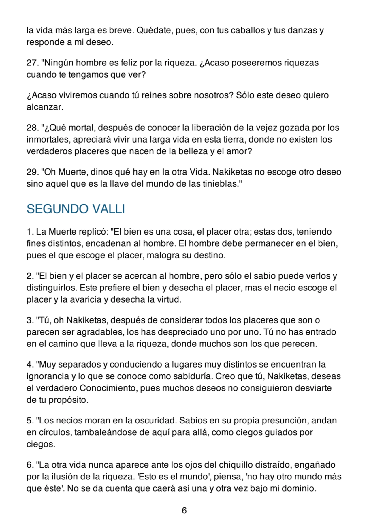 la vida más larga es breve. Quédate, pues, con tus caballos y tus danzas y
responde a mi deseo.
27. "Ningún hombre es feliz por la riqueza. ¿Acaso poseeremos riquezas
cuando te tengamos que ver?
¿Acaso viviremos cuando tú reines sobre nosotros? Sólo este deseo quiero
alcanzar.
28. "¿Qué mortal, después de conocer la liberación de la vejez gozada por los
inmortales, apreciará vivir una larga vida en esta tierra, donde no existen los
verdaderos placeres que nacen de la belleza y el amor?
29. "Oh Muerte, dinos qué hay en la otra Vida. Nakiketas no escoge otro deseo
sino aquel que es la llave del mundo de las tinieblas."
SEGUNDO VALLI
1. La Muerte replicó: "El bien es una cosa, el placer otra; estas dos, teniendo
fines distintos, encadenan al hombre. El hombre debe permanecer en el bien,
pues el que escoge el placer, malogra su destino.
2. "El bien y el placer se acercan al hombre, pero sólo el sabio puede verlos y
distinguirlos. Este prefiere el bien y desecha el placer, mas el necio escoge el
placer y la avaricia y desecha la virtud.
3. "Tú, oh Nakiketas, después de considerar todos los placeres que son o
parecen ser agradables, los has despreciado uno por uno. Tú no has entrado
en el camino que lleva a la riqueza, donde muchos son los que perecen.
4. "Muy separados y conduciendo a lugares muy distintos se encuentran la
ignorancia y lo que se conoce como sabiduría. Creo que tú, Nakiketas, deseas
el verdadero Conocimiento, pues muchos deseos no consiguieron desviarte
de tu propósito.
5. "Los necios moran en la oscuridad. Sabios en su propia presunción, andan
en círculos, tambaleándose de aquí para allá, como ciegos guiados por
ciegos.
6. "La otra vida nunca aparece ante los ojos del chiquillo distraído, engañado
por la ilusión de la riqueza. 'Esto es el mundo', piensa, 'no hay otro mundo más
que éste'. No se da cuenta que caerá así una y otra vez bajo mi dominio.
6