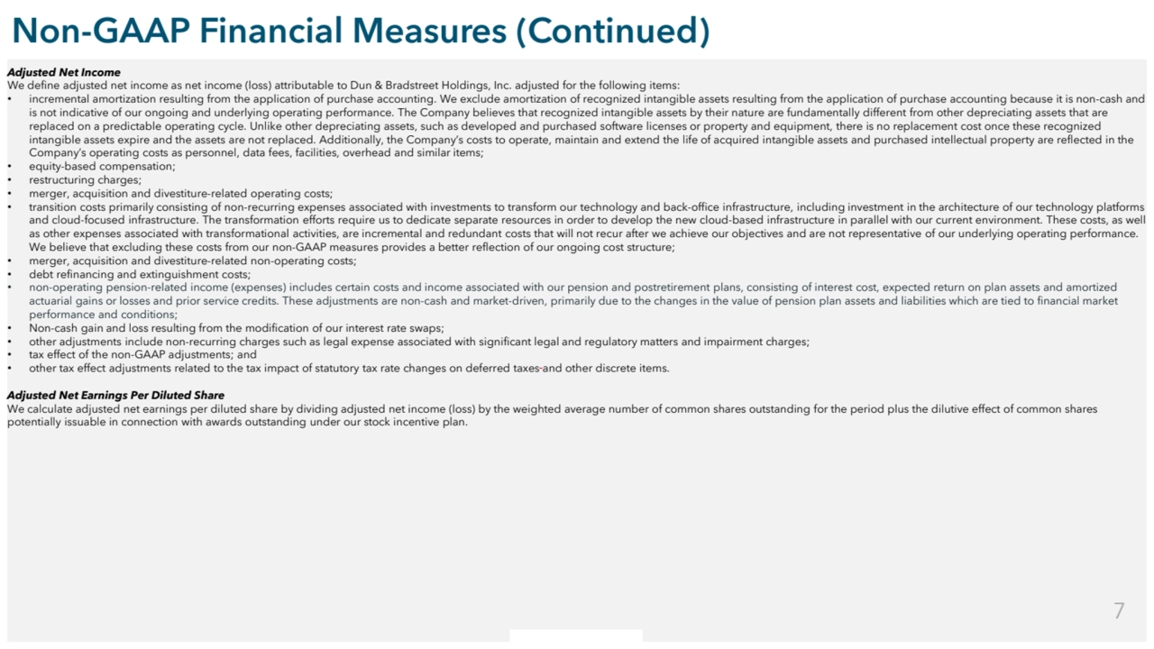 Commercial in Confidence
Non-GAAP Financial Measures (Continued)
Adjusted Net Income
We define adjusted net income as net income (loss) attributable to Dun & Bradstreet Holdings, Inc. adjusted for the following items:
• incremental amortization resulting from the application of purchase accounting. We exclude amortization of recognized intangible assets resulting from the application of purchase accounting because it is non-cash and 
is not indicative of our ongoing and underlying operating performance. The Company believes that recognized intangible assets by their nature are fundamentally different from other depreciating assets that are 
replaced on a predictable operating cycle. Unlike other depreciating assets, such as developed and purchased software licenses or property and equipment, there is no replacement cost once these recognized 
intangible assets expire and the assets are not replaced. Additionally, the Company’s costs to operate, maintain and extend the life of acquired intangible assets and purchased intellectual property are reflected in the 
Company’s operating costs as personnel, data fees, facilities, overhead and similar items;
• equity-based compensation;
• restructuring charges;
• merger, acquisition and divestiture-related operating costs;
• transition costs primarily consisting of non-recurring expenses associated with investments to transform our technology and back-office infrastructure, including investment in the architecture of our technology platforms 
and cloud-focused infrastructure. The transformation efforts require us to dedicate separate resources in order to develop the new cloud-based infrastructure in parallel with our current environment. These costs, as well 
as other expenses associated with transformational activities, are incremental and redundant costs that will not recur after we achieve our objectives and are not representative of our underlying operating performance. 
We believe that excluding these costs from our non-GAAP measures provides a better reflection of our ongoing cost structure;
• merger, acquisition and divestiture-related non-operating costs;
• debt refinancing and extinguishment costs;
• non-operating pension-related income (expenses) includes certain costs and income associated with our pension and postretirement plans, consisting of interest cost, expected return on plan assets and amortized 
actuarial gains or losses and prior service credits. These adjustments are non-cash and market-driven, primarily due to the changes in the value of pension plan assets and liabilities which are tied to financial market 
performance and conditions;
• Non-cash gain and loss resulting from the modification of our interest rate swaps;
• other adjustments include non-recurring charges such as legal expense associated with significant legal and regulatory matters and impairment charges;
• tax effect of the non-GAAP adjustments; and
• other tax effect adjustments related to the tax impact of statutory tax rate changes on deferred taxes and other discrete items.
Adjusted Net Earnings Per Diluted Share
We calculate adjusted net earnings per diluted share by dividing adjusted net income (loss) by the weighted average number of common shares outstanding for the period plus the dilutive effect of common shares 
potentially issuable in connection with awards outstanding under our stock incentive plan. 
7