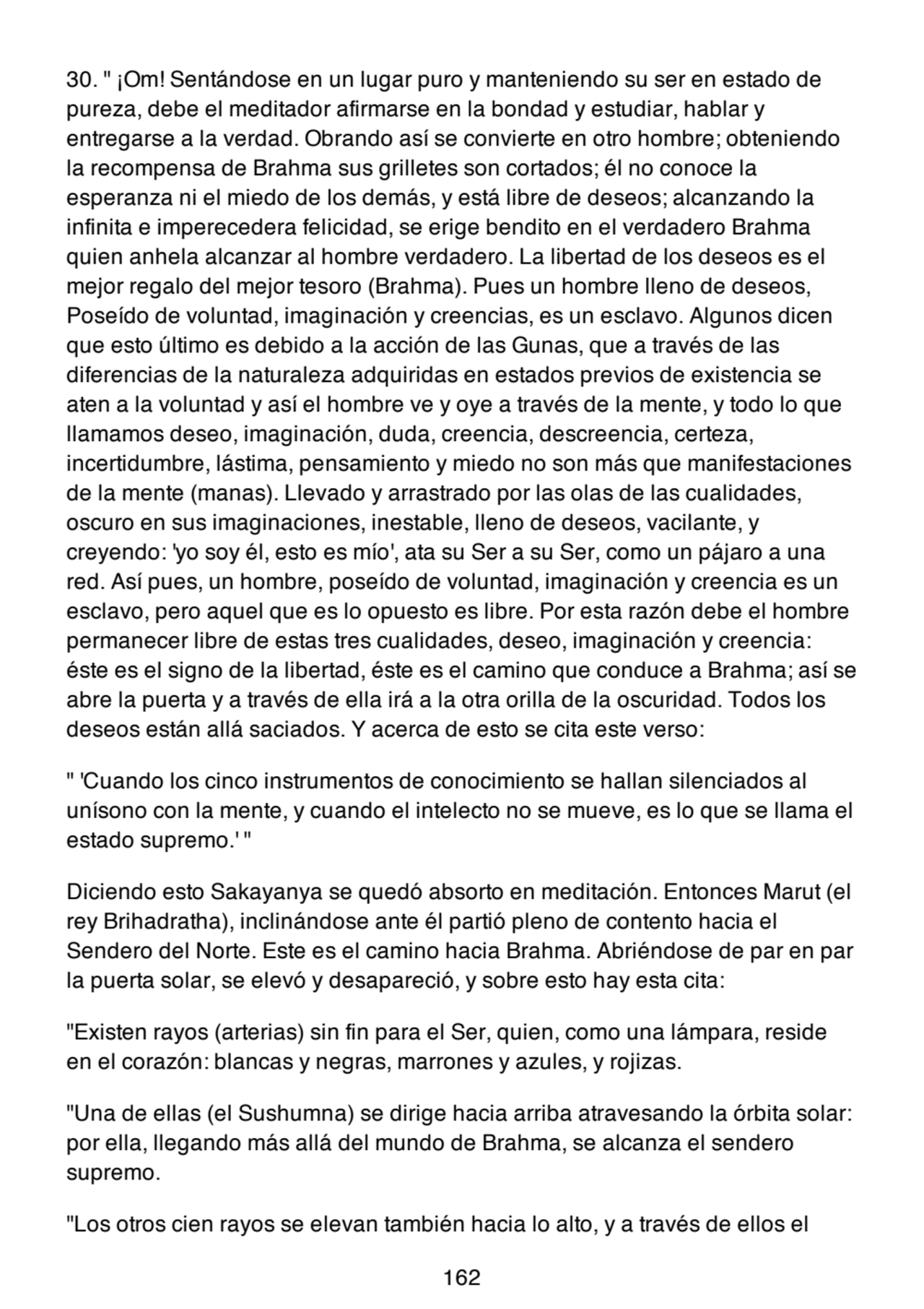 30. " ¡Om! Sentándose en un lugar puro y manteniendo su ser en estado de
pureza, debe el meditador afirmarse en la bondad y estudiar, hablar y
entregarse a la verdad. Obrando así se convierte en otro hombre; obteniendo
la recompensa de Brahma sus grilletes son cortados; él no conoce la
esperanza ni el miedo de los demás, y está libre de deseos; alcanzando la
infinita e imperecedera felicidad, se erige bendito en el verdadero Brahma
quien anhela alcanzar al hombre verdadero. La libertad de los deseos es el
mejor regalo del mejor tesoro (Brahma). Pues un hombre lleno de deseos,
Poseído de voluntad, imaginación y creencias, es un esclavo. Algunos dicen
que esto último es debido a la acción de las Gunas, que a través de las
diferencias de la naturaleza adquiridas en estados previos de existencia se
aten a la voluntad y así el hombre ve y oye a través de la mente, y todo lo que
llamamos deseo, imaginación, duda, creencia, descreencia, certeza,
incertidumbre, lástima, pensamiento y miedo no son más que manifestaciones
de la mente (manas). Llevado y arrastrado por las olas de las cualidades,
oscuro en sus imaginaciones, inestable, lleno de deseos, vacilante, y
creyendo: 'yo soy él, esto es mío', ata su Ser a su Ser, como un pájaro a una
red. Así pues, un hombre, poseído de voluntad, imaginación y creencia es un
esclavo, pero aquel que es lo opuesto es libre. Por esta razón debe el hombre
permanecer libre de estas tres cualidades, deseo, imaginación y creencia:
éste es el signo de la libertad, éste es el camino que conduce a Brahma; así se
abre la puerta y a través de ella irá a la otra orilla de la oscuridad. Todos los
deseos están allá saciados. Y acerca de esto se cita este verso:
" 'Cuando los cinco instrumentos de conocimiento se hallan silenciados al
unísono con la mente, y cuando el intelecto no se mueve, es lo que se llama el
estado supremo.' "
Diciendo esto Sakayanya se quedó absorto en meditación. Entonces Marut (el
rey Brihadratha), inclinándose ante él partió pleno de contento hacia el
Sendero del Norte. Este es el camino hacia Brahma. Abriéndose de par en par
la puerta solar, se elevó y desapareció, y sobre esto hay esta cita:
"Existen rayos (arterias) sin fin para el Ser, quien, como una lámpara, reside
en el corazón: blancas y negras, marrones y azules, y rojizas.
"Una de ellas (el Sushumna) se dirige hacia arriba atravesando la órbita solar:
por ella, llegando más allá del mundo de Brahma, se alcanza el sendero
supremo.
"Los otros cien rayos se elevan también hacia lo alto, y a través de ellos el
162