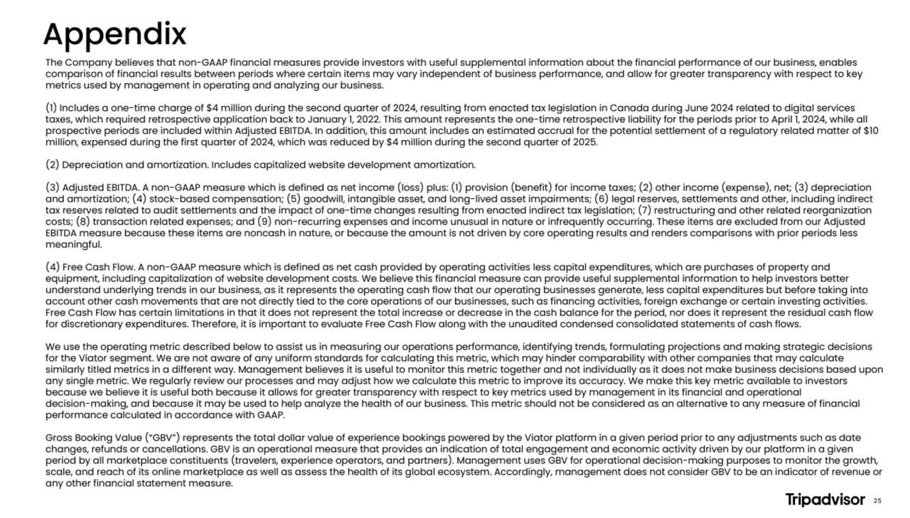 The Company believes that non-GAAP financial measures provide investors with useful supplemental information about the financial performance of our business, enables
comparison of financial results between periods where certain items may vary independent of business performance, and allow for greater transparency with respect to key
metrics used by management in operating and analyzing our business.
(1) Includes a one-time charge of $4 million during the second quarter of 2024, resulting from enacted tax legislation in Canada during June 2024 related to digital services
taxes, which required retrospective application back to January 1, 2022. This amount represents the one-time retrospective liability for the periods prior to April 1, 2024, while all
prospective periods are included within Adjusted EBITDA. In addition, this amount includes an estimated accrual for the potential settlement of a regulatory related matter of $10
million, expensed during the first quarter of 2024, which was reduced by $4 million during the second quarter of 2025.
(2) Depreciation and amortization. Includes capitalized website development amortization.
(3) Adjusted EBITDA. A non-GAAP measure which is defined as net income (loss) plus: (1) provision (benefit) for income taxes; (2) other income (expense), net; (3) depreciation
and amortization; (4) stock-based compensation; (5) goodwill, intangible asset, and long-lived asset impairments; (6) legal reserves, settlements and other, including indirect
tax reserves related to audit settlements and the impact of one-time changes resulting from enacted indirect tax legislation; (7) restructuring and other related reorganization
costs; (8) transaction related expenses; and (9) non-recurring expenses and income unusual in nature or infrequently occurring. These items are excluded from our Adjusted
EBITDA measure because these items are noncash in nature, or because the amount is not driven by core operating results and renders comparisons with prior periods less
meaningful.
(4) Free Cash Flow. A non-GAAP measure which is defined as net cash provided by operating activities less capital expenditures, which are purchases of property and
equipment, including capitalization of website development costs. We believe this financial measure can provide useful supplemental information to help investors better
understand underlying trends in our business, as it represents the operating cash flow that our operating businesses generate, less capital expenditures but before taking into
account other cash movements that are not directly tied to the core operations of our businesses, such as financing activities, foreign exchange or certain investing activities.
Free Cash Flow has certain limitations in that it does not represent the total increase or decrease in the cash balance for the period, nor does it represent the residual cash flow
for discretionary expenditures. Therefore, it is important to evaluate Free Cash Flow along with the unaudited condensed consolidated statements of cash flows.
We use the operating metric described below to assist us in measuring our operations performance, identifying trends, formulating projections and making strategic decisions
for the Viator segment. We are not aware of any uniform standards for calculating this metric, which may hinder comparability with other companies that may calculate
similarly titled metrics in a different way. Management believes it is useful to monitor this metric together and not individually as it does not make business decisions based upon
any single metric. We regularly review our processes and may adjust how we calculate this metric to improve its accuracy. We make this key metric available to investors
because we believe it is useful both because it allows for greater transparency with respect to key metrics used by management in its financial and operational
decision-making, and because it may be used to help analyze the health of our business. This metric should not be considered as an alternative to any measure of financial
performance calculated in accordance with GAAP.
Gross Booking Value (“GBV”) represents the total dollar value of experience bookings powered by the Viator platform in a given period prior to any adjustments such as date
changes, refunds or cancellations. GBV is an operational measure that provides an indication of total engagement and economic activity driven by our platform in a given
period by all marketplace constituents (travelers, experience operators, and partners). Management uses GBV for operational decision-making purposes to monitor the growth,
scale, and reach of its online marketplace as well as assess the health of its global ecosystem. Accordingly, management does not consider GBV to be an indicator of revenue or
any other financial statement measure.
Appendix
25