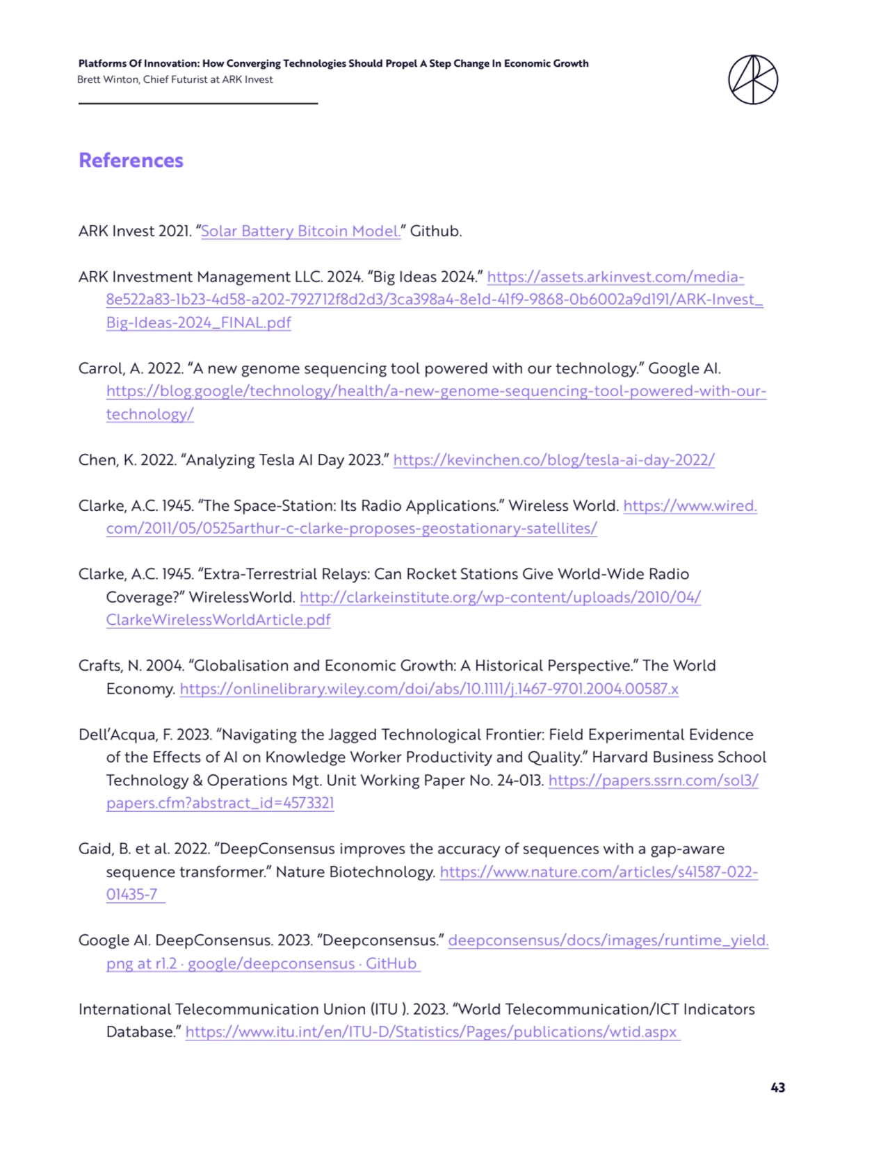 43
Platforms Of Innovation: How Converging Technologies Should Propel A Step Change In Economic Growth 
Brett Winton, Chief Futurist at ARK Invest
References
ARK Invest 2021. “Solar Battery Bitcoin Model.” Github. 
ARK Investment Management LLC. 2024. “Big Ideas 2024.” https://assets.arkinvest.com/media8e522a83-1b23-4d58-a202-792712f8d2d3/3ca398a4-8e1d-41f9-9868-0b6002a9d191/ARK-Invest_
Big-Ideas-2024_FINAL.pdf
Carrol, A. 2022. “A new genome sequencing tool powered with our technology.” Google AI. 
https://blog.google/technology/health/a-new-genome-sequencing-tool-powered-with-ourtechnology/
Chen, K. 2022. “Analyzing Tesla AI Day 2023.” https://kevinchen.co/blog/tesla-ai-day-2022/
Clarke, A.C. 1945. “The Space-Station: Its Radio Applications.” Wireless World. https://www.wired.
com/2011/05/0525arthur-c-clarke-proposes-geostationary-satellites/
Clarke, A.C. 1945. “Extra-Terrestrial Relays: Can Rocket Stations Give World-Wide Radio 
Coverage?” WirelessWorld. http://clarkeinstitute.org/wp-content/uploads/2010/04/
ClarkeWirelessWorldArticle.pdf
Crafts, N. 2004. “Globalisation and Economic Growth: A Historical Perspective.” The World 
Economy. https://onlinelibrary.wiley.com/doi/abs/10.1111/j.1467-9701.2004.00587.x
Dell’Acqua, F. 2023. “Navigating the Jagged Technological Frontier: Field Experimental Evidence 
of the Effects of AI on Knowledge Worker Productivity and Quality.” Harvard Business School 
Technology & Operations Mgt. Unit Working Paper No. 24-013. https://papers.ssrn.com/sol3/
papers.cfm?abstract_id=4573321
Gaid, B. et al. 2022. “DeepConsensus improves the accuracy of sequences with a gap-aware 
sequence transformer.” Nature Biotechnology. https://www.nature.com/articles/s41587-022-
01435-7 
Google AI. DeepConsensus. 2023. “Deepconsensus.” deepconsensus/docs/images/runtime_yield.
png at r1.2 · google/deepconsensus · GitHub 
International Telecommunication Union (ITU ). 2023. “World Telecommunication/ICT Indicators 
Database.” https://www.itu.int/en/ITU-D/Statistics/Pages/publications/wtid.aspx 