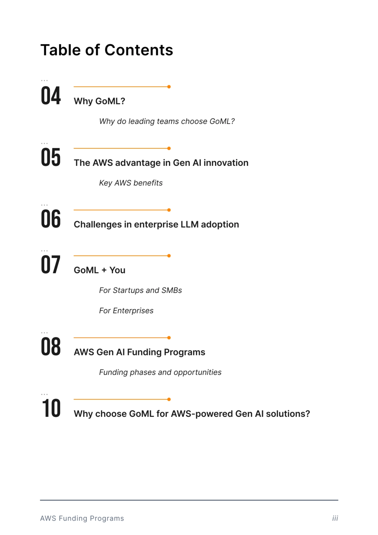 Table of Contents
04 Why GoML?
Why do leading teams choose GoML?
05 The AWS advantage in Gen AI innovation 
Key AWS benefits
08 AWS Gen AI Funding Programs
Funding phases and opportunities
07 GoML + You 
For Startups and SMBs
For Enterprises 
06 Challenges in enterprise LLM adoption
10 Why choose GoML for AWS-powered Gen AI solutions?
AWS Funding Programs iii