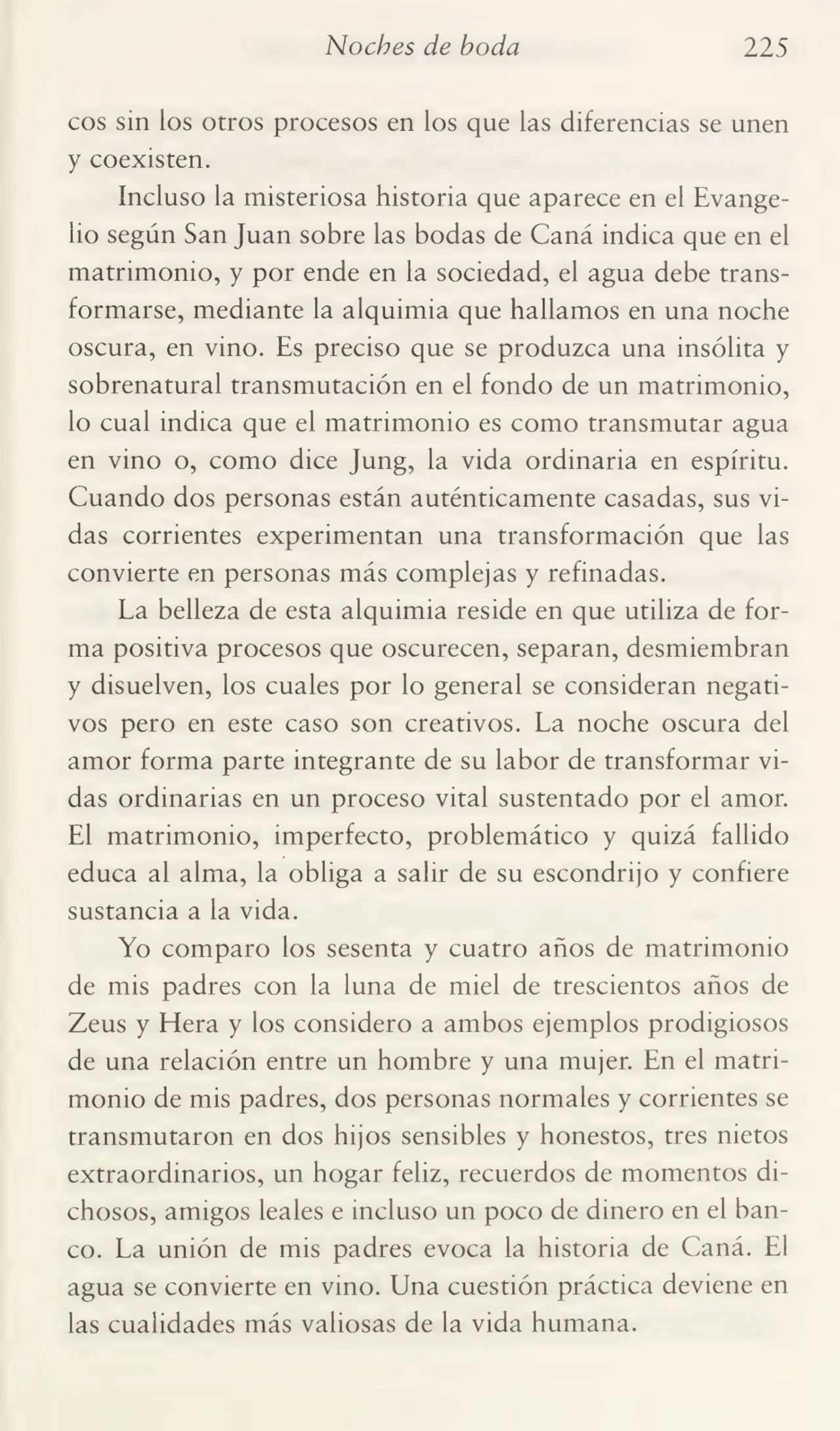 Noches de boda 225
eos sin los otros procesos en los que las diferencias se unen
y coexisten.
Incluso la misteriosa historia que aparece en el Evange¬
lio según San Juan sobre las bodas de Caná indica que en el
matrimonio, y por ende en la sociedad, el agua debe trans¬
formarse, mediante la alquimia que hallamos en una noche
oscura, en vino. Es preciso que se produzca una insólita y
sobrenatural transmutación en el fondo de un matrimonio,
lo cual indica que el matrimonio es como transmutar agua
en vino o, como dice Jung, la vida ordinaria en espíritu.
Cuando dos personas están auténticamente casadas, sus vi¬
das corrientes experimentan una transformación que las
convierte en personas más complejas y refinadas.
La belleza de esta alquimia reside en que utiliza de for¬
ma positiva procesos que oscurecen, separan, desmiembran
y disuelven, los cuales por lo general se consideran negati¬
vos pero en este caso son creativos. La noche oscura del
amor forma parte integrante de su labor de transformar vi¬
das ordinarias en un proceso vital sustentado por el amor.
El matrimonio, imperfecto, problemático y quizá fallido
educa al alma, la obliga a salir de su escondrijo y confiere
sustancia a la vida.
Yo comparo los sesenta y cuatro años de matrimonio
de mis padres con la luna de miel de trescientos años de
Zeus y Hera y los considero a ambos ejemplos prodigiosos
de una relación entre un hombre y una mujer. En el matri¬
monio de mis padres, dos personas normales y corrientes se
transmutaron en dos hijos sensibles y honestos, tres nietos
extraordinarios, un hogar feliz, recuerdos de momentos di¬
chosos, amigos leales e incluso un poco de dinero en el ban¬
co. La unión de mis padres evoca la historia de Caná. El
agua se convierte en vino. Una cuestión práctica deviene en
las cualidades más valiosas de la vida humana.