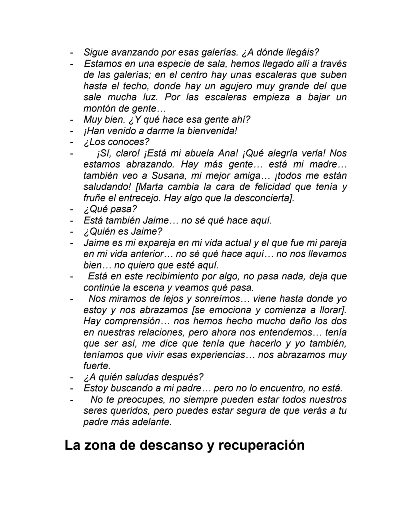 - Sigue avanzando por esas galerías. ¿A dónde llegáis?
- Estamos en una especie de sala, hemos llegado allí a través
de las galerías; en el centro hay unas escaleras que suben
hasta el techo, donde hay un agujero muy grande del que
sale mucha luz. Por las escaleras empieza a bajar un
montón de gente…
- Muy bien. ¿Y qué hace esa gente ahí?
- ¡Han venido a darme la bienvenida!
- ¿Los conoces?
- ¡Sí, claro! ¡Está mi abuela Ana! ¡Qué alegría verla! Nos
estamos abrazando. Hay más gente… está mi madre…
también veo a Susana, mi mejor amiga… ¡todos me están
saludando! [Marta cambia la cara de felicidad que tenía y
fruñe el entrecejo. Hay algo que la desconcierta].
- ¿Qué pasa?
- Está también Jaime… no sé qué hace aquí.
- ¿Quién es Jaime?
- Jaime es mi expareja en mi vida actual y el que fue mi pareja
en mi vida anterior… no sé qué hace aquí… no nos llevamos
bien… no quiero que esté aquí.
- Está en este recibimiento por algo, no pasa nada, deja que
continúe la escena y veamos qué pasa.
- Nos miramos de lejos y sonreímos… viene hasta donde yo
estoy y nos abrazamos [se emociona y comienza a llorar].
Hay comprensión… nos hemos hecho mucho daño los dos
en nuestras relaciones, pero ahora nos entendemos… tenía
que ser así, me dice que tenía que hacerlo y yo también,
teníamos que vivir esas experiencias… nos abrazamos muy
fuerte.
- ¿A quién saludas después?
- Estoy buscando a mi padre… pero no lo encuentro, no está.
- No te preocupes, no siempre pueden estar todos nuestros
seres queridos, pero puedes estar segura de que verás a tu
padre más adelante.
La zona de descanso y recuperación