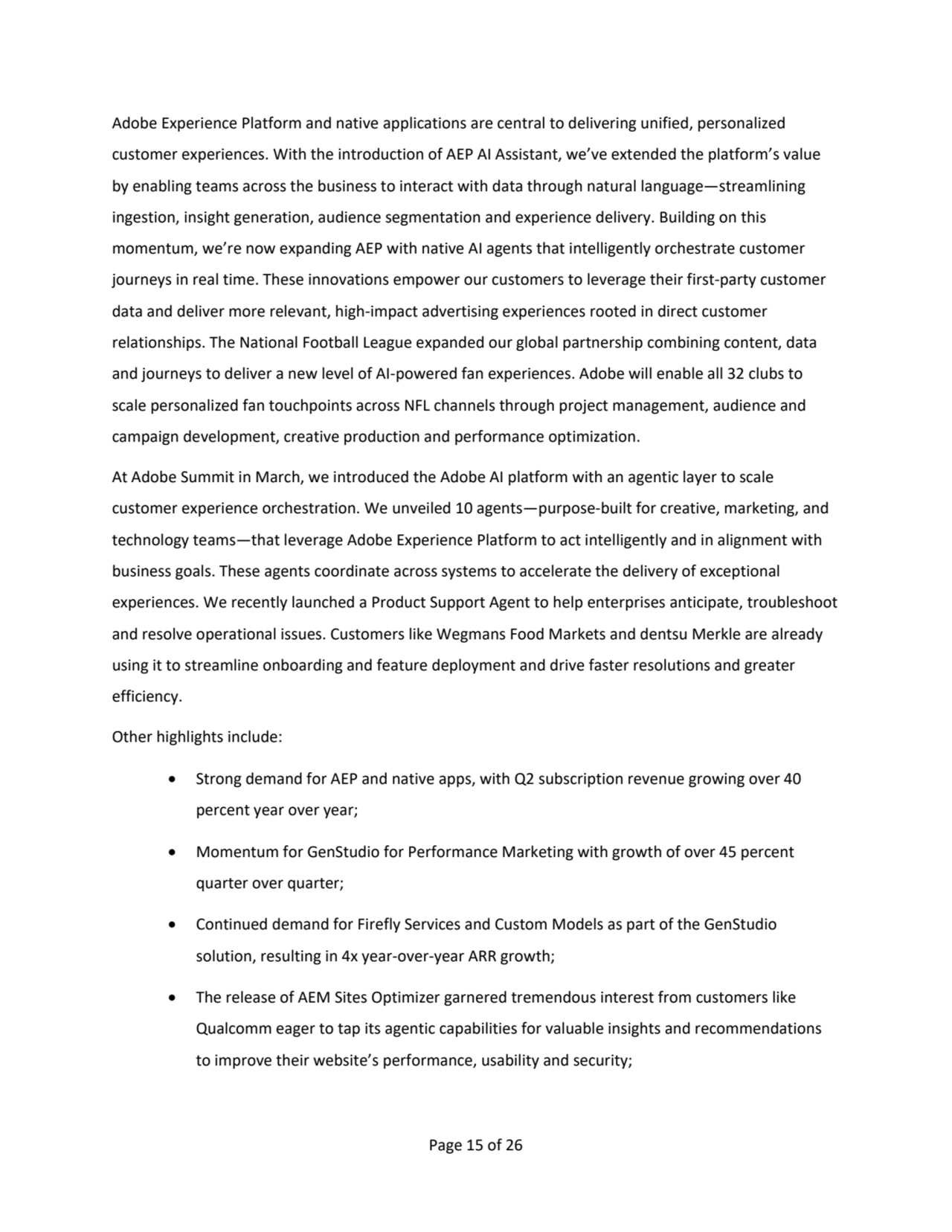 Page 15 of 26
Adobe Experience Platform and native applications are central to delivering unified, personalized 
customer experiences. With the introduction of AEP AI Assistant, we’ve extended the platform’s value 
by enabling teams across the business to interact with data through natural language—streamlining 
ingestion, insight generation, audience segmentation and experience delivery. Building on this 
momentum, we’re now expanding AEP with native AI agents that intelligently orchestrate customer 
journeys in real time. These innovations empower our customers to leverage their first-party customer 
data and deliver more relevant, high-impact advertising experiences rooted in direct customer 
relationships. The National Football League expanded our global partnership combining content, data 
and journeys to deliver a new level of AI-powered fan experiences. Adobe will enable all 32 clubs to 
scale personalized fan touchpoints across NFL channels through project management, audience and 
campaign development, creative production and performance optimization. 
At Adobe Summit in March, we introduced the Adobe AI platform with an agentic layer to scale 
customer experience orchestration. We unveiled 10 agents—purpose-built for creative, marketing, and 
technology teams—that leverage Adobe Experience Platform to act intelligently and in alignment with 
business goals. These agents coordinate across systems to accelerate the delivery of exceptional 
experiences. We recently launched a Product Support Agent to help enterprises anticipate, troubleshoot 
and resolve operational issues. Customers like Wegmans Food Markets and dentsu Merkle are already 
using it to streamline onboarding and feature deployment and drive faster resolutions and greater 
efficiency.
Other highlights include:   
• Strong demand for AEP and native apps, with Q2 subscription revenue growing over 40 
percent year over year;
• Momentum for GenStudio for Performance Marketing with growth of over 45 percent 
quarter over quarter;
• Continued demand for Firefly Services and Custom Models as part of the GenStudio 
solution, resulting in 4x year-over-year ARR growth;
• The release of AEM Sites Optimizer garnered tremendous interest from customers like 
Qualcomm eager to tap its agentic capabilities for valuable insights and recommendations 
to improve their website’s performance, usability and security;