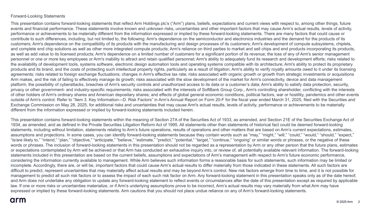  © 2025 Arm 2
Forward-Looking Statements
This presentation contains forward-looking statements that reflect Arm Holdings plc’s (“Arm”) plans, beliefs, expectations and current views with respect to, among other things, future 
events and financial performance. These statements involve known and unknown risks, uncertainties and other important factors that may cause Arm’s actual results, levels of activity, 
performance or achievements to be materially different from the information expressed or implied by these forward-looking statements. There are many factors that could cause or 
contribute to such differences, including, but not limited to, the following: Arm's dependence on the semiconductor and electronics industries and the demand for the products of its 
customers; Arm's dependence on the compatibility of its products with the manufacturing and design processes of its customers; Arm's development of compute subsystems, chiplets, 
and complete end chip solutions as well as other more integrated compute products; Arm's reliance on third parties to market and sell chips and end products incorporating its products, 
as well as add value to its licensed products; Arm's dependence on a limited number of customers for a significant portion of its revenue; the loss of any of Arm's senior management 
personnel or one or more key employees or Arm's inability to attract and retain qualified personnel; Arm's ability to adequately fund its research and development efforts; risks related to 
the availability of development tools, systems software, electronic design automation tools and operating systems compatible with its architecture; Arm's ability to protect its proprietary 
products and its brand, and the costs of protecting such intellectual property rights, particularly as a result of litigation; Arm's ability to verify royalty amounts owed to it under its licensing 
agreements; risks related to foreign exchange fluctuations; changes in Arm's effective tax rate; risks associated with organic growth or growth from strategic investments or acquisitions 
Arm makes, and the risk of failing to effectively manage its growth; risks associated with the slow development of the market for Arm's connectivity, device and data management 
platform; the possibility of cyberattacks, breaches of Arm's security controls and unauthorized access to its data or a customer’s data; Arm's ability to satisfy data protection, security, 
privacy or other government- and industry-specific requirements; risks associated with the interests of SoftBank Group Corp., Arm's controlling shareholder, conflicting with the interests 
of other holders of Arm's ordinary shares and American depositary shares; and effects of global general economic conditions, political factors, war or hostility, pandemics and other events 
outside of Arm's control. Refer to “Item 3. Key Information—D. Risk Factors” in Arm’s Annual Report on Form 20-F for the fiscal year ended March 31, 2025, filed with the Securities and 
Exchange Commission on May 28, 2025, for additional risks and uncertainties that may cause Arm's actual results, levels of activity, performance or achievements to be materially 
different from the information expressed or implied by forward-looking statements included herein. 
This presentation contains forward-looking statements within the meaning of Section 27A of the Securities Act of 1933, as amended, and Section 21E of the Securities Exchange Act of 
1934, as amended, and as defined in the Private Securities Litigation Reform Act of 1995. All statements other than statements of historical fact could be deemed forward-looking 
statements, including without limitation, statements relating to Arm’s future operations, results of operations and other matters that are based on Arm’s current expectations, estimates, 
assumptions and projections. In some cases, you can identify forward-looking statements because they contain words such as “may,” “might,” “will,” “could,” “would,” “should,” “expect,” 
“is/are likely to,” “intend,” “plan,” “objective,” “anticipate,” “believe,” “estimate,” “predict,” “potential,” “target,” “continue,” “ongoing” or similar words or phrases, or the negative of these 
words or phrases. The inclusion of forward-looking statements in this presentation should not be regarded as a representation by Arm or any other person that the future plans, estimates 
or expectations contemplated by Arm will be achieved or that Arm has conducted an exhaustive inquiry into, or review of, all potentially available relevant information. The forward-looking 
statements included in this presentation are based on the current beliefs, assumptions and expectations of Arm’s management with respect to Arm’s future economic performance, 
considering the information currently available to management. While Arm believes such information forms a reasonable basis for such statements, such information may be limited or 
incomplete. Accordingly, there are, or will be, important factors that could cause Arm’s actual results to differ materially from those indicated in these statements. All such factors are 
difficult to predict, represent uncertainties that may materially affect actual results and may be beyond Arm’s control. New risk factors emerge from time to time, and it is not possible for 
management to predict all such risk factors or to assess the impact of each such risk factor on Arm. Any forward-looking statement in this presentation speaks only as of the date hereof, 
and Arm does not undertake any obligation to update any forward-looking statement to reflect events or circumstances after the date of this presentation except as required by applicable 
law. If one or more risks or uncertainties materialize, or if Arm’s underlying assumptions prove to be incorrect, Arm’s actual results may vary materially from what Arm may have 
expressed or implied by these forward-looking statements. Arm cautions that you should not place undue reliance on any of Arm’s forward-looking statements.