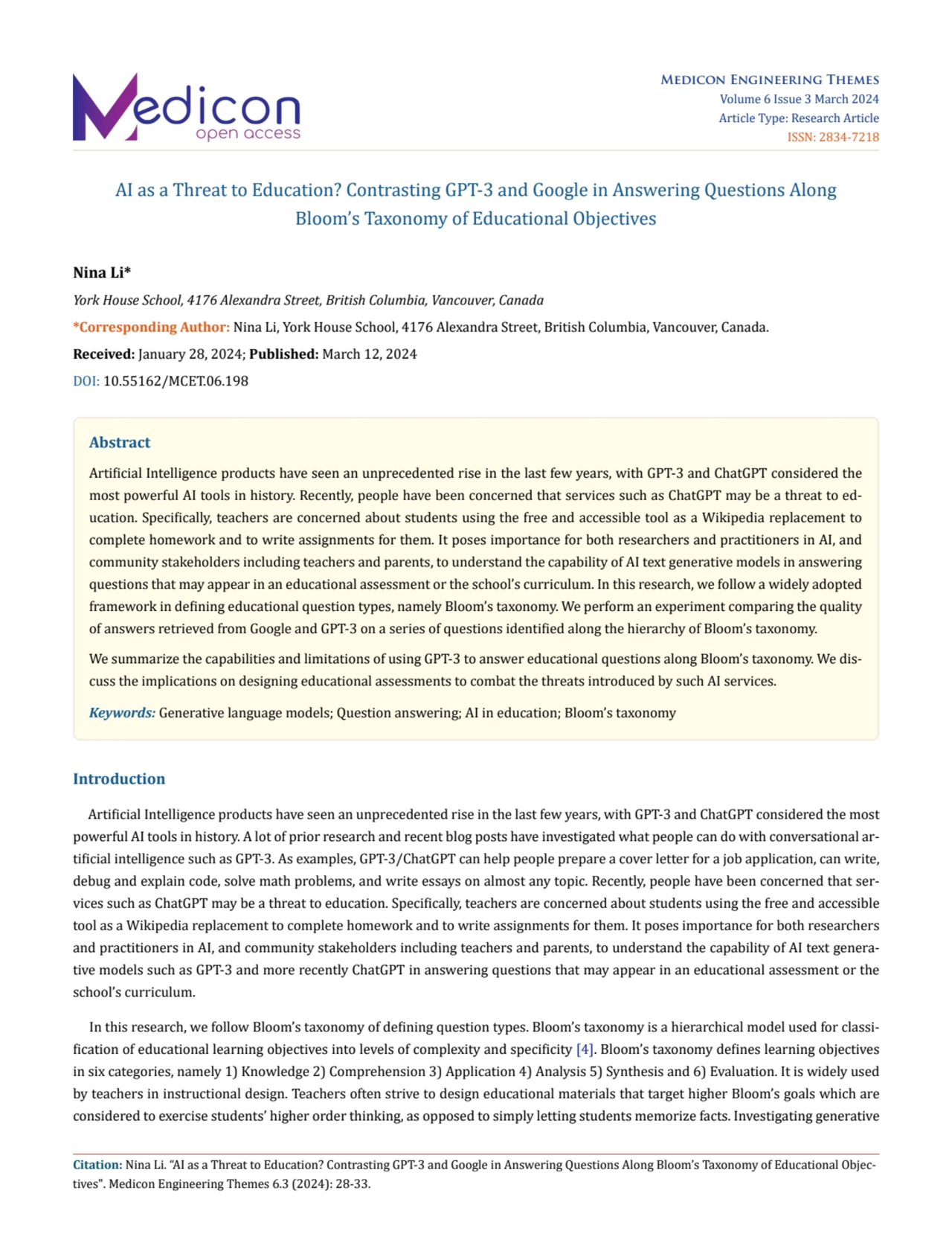 Medicon Engineering Themes
Volume 6 Issue 3 March 2024
Article Type: Research Article
ISSN: 2834-7218 
AI as a Threat to Education? Contrasting GPT-3 and Google in Answering Questions Along 
Bloom’s Taxonomy of Educational Objectives
Citation: Nina Li. “AI as a Threat to Education? Contrasting GPT-3 and Google in Answering Questions Along Bloom’s Taxonomy of Educational Objectives". Medicon Engineering Themes 6.3 (2024): 28-33.
Nina Li*
York House School, 4176 Alexandra Street, British Columbia, Vancouver, Canada
*Corresponding Author: Nina Li, York House School, 4176 Alexandra Street, British Columbia, Vancouver, Canada.
Received: January 28, 2024; Published: March 12, 2024 
DOI: 10.55162/MCET.06.198
Abstract
Artificial Intelligence products have seen an unprecedented rise in the last few years, with GPT-3 and ChatGPT considered the 
most powerful AI tools in history. Recently, people have been concerned that services such as ChatGPT may be a threat to education. Specifically, teachers are concerned about students using the free and accessible tool as a Wikipedia replacement to 
complete homework and to write assignments for them. It poses importance for both researchers and practitioners in AI, and 
community stakeholders including teachers and parents, to understand the capability of AI text generative models in answering 
questions that may appear in an educational assessment or the school’s curriculum. In this research, we follow a widely adopted 
framework in defining educational question types, namely Bloom’s taxonomy. We perform an experiment comparing the quality 
of answers retrieved from Google and GPT-3 on a series of questions identified along the hierarchy of Bloom’s taxonomy.
We summarize the capabilities and limitations of using GPT-3 to answer educational questions along Bloom’s taxonomy. We discuss the implications on designing educational assessments to combat the threats introduced by such AI services.
Keywords: Generative language models; Question answering; AI in education; Bloom’s taxonomy
Introduction
 Artificial Intelligence products have seen an unprecedented rise in the last few years, with GPT-3 and ChatGPT considered the most 
powerful AI tools in history. A lot of prior research and recent blog posts have investigated what people can do with conversational artificial intelligence such as GPT-3. As examples, GPT-3/ChatGPT can help people prepare a cover letter for a job application, can write, 
debug and explain code, solve math problems, and write essays on almost any topic. Recently, people have been concerned that services such as ChatGPT may be a threat to education. Specifically, teachers are concerned about students using the free and accessible 
tool as a Wikipedia replacement to complete homework and to write assignments for them. It poses importance for both researchers 
and practitioners in AI, and community stakeholders including teachers and parents, to understand the capability of AI text generative models such as GPT-3 and more recently ChatGPT in answering questions that may appear in an educational assessment or the 
school’s curriculum.
 In this research, we follow Bloom’s taxonomy of defining question types. Bloom’s taxonomy is a hierarchical model used for classification of educational learning objectives into levels of complexity and specificity [4]. Bloom’s taxonomy defines learning objectives 
in six categories, namely 1) Knowledge 2) Comprehension 3) Application 4) Analysis 5) Synthesis and 6) Evaluation. It is widely used 
by teachers in instructional design. Teachers often strive to design educational materials that target higher Bloom’s goals which are 
considered to exercise students’ higher order thinking, as opposed to simply letting students memorize facts. Investigating generative 