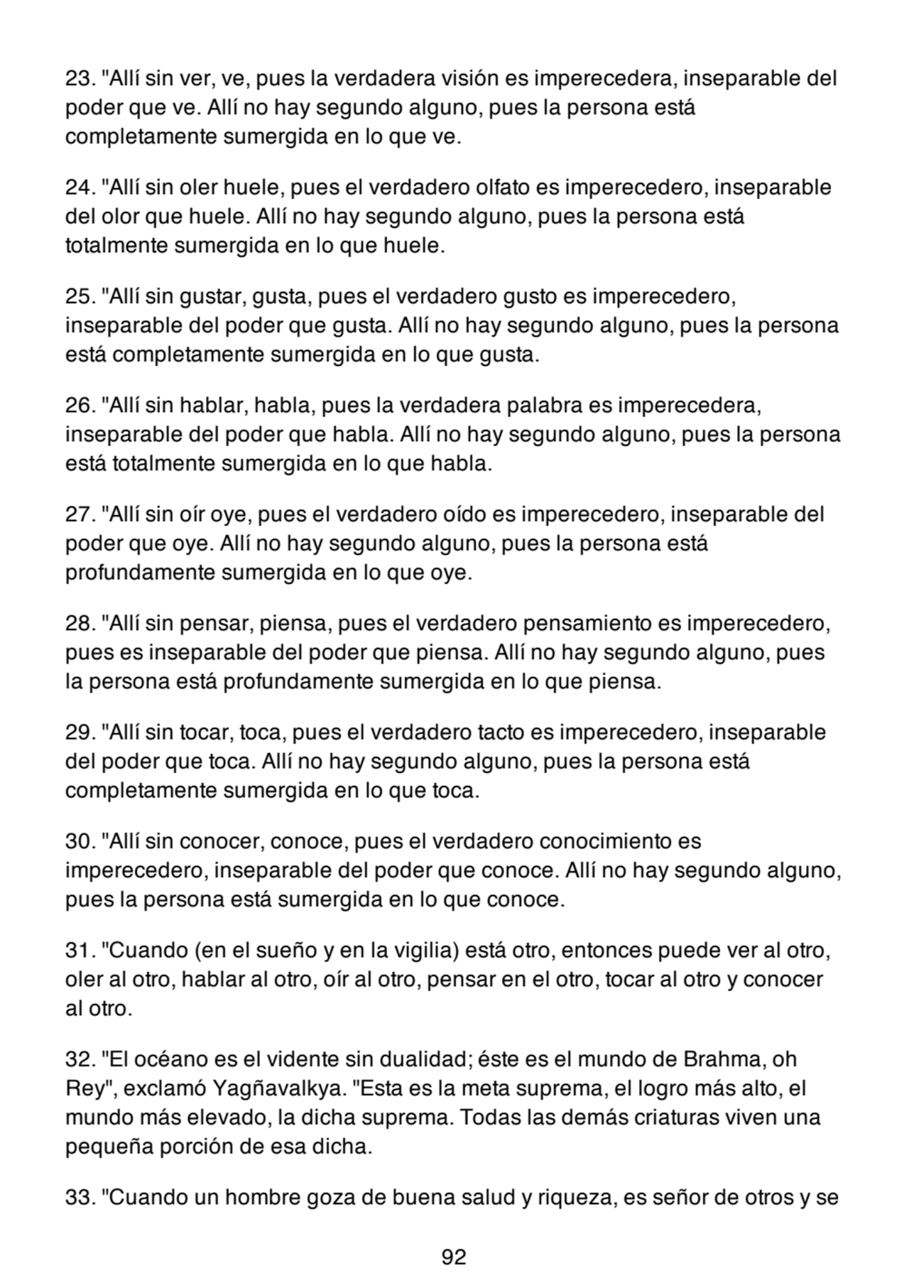 23. "Allí sin ver, ve, pues la verdadera visión es imperecedera, inseparable del
poder que ve. Allí no hay segundo alguno, pues la persona está
completamente sumergida en lo que ve.
24. "Allí sin oler huele, pues el verdadero olfato es imperecedero, inseparable
del olor que huele. Allí no hay segundo alguno, pues la persona está
totalmente sumergida en lo que huele.
25. "Allí sin gustar, gusta, pues el verdadero gusto es imperecedero,
inseparable del poder que gusta. Allí no hay segundo alguno, pues la persona
está completamente sumergida en lo que gusta.
26. "Allí sin hablar, habla, pues la verdadera palabra es imperecedera,
inseparable del poder que habla. Allí no hay segundo alguno, pues la persona
está totalmente sumergida en lo que habla.
27. "Allí sin oír oye, pues el verdadero oído es imperecedero, inseparable del
poder que oye. Allí no hay segundo alguno, pues la persona está
profundamente sumergida en lo que oye.
28. "Allí sin pensar, piensa, pues el verdadero pensamiento es imperecedero,
pues es inseparable del poder que piensa. Allí no hay segundo alguno, pues
la persona está profundamente sumergida en lo que piensa.
29. "Allí sin tocar, toca, pues el verdadero tacto es imperecedero, inseparable
del poder que toca. Allí no hay segundo alguno, pues la persona está
completamente sumergida en lo que toca.
30. "Allí sin conocer, conoce, pues el verdadero conocimiento es
imperecedero, inseparable del poder que conoce. Allí no hay segundo alguno,
pues la persona está sumergida en lo que conoce.
31. "Cuando (en el sueño y en la vigilia) está otro, entonces puede ver al otro,
oler al otro, hablar al otro, oír al otro, pensar en el otro, tocar al otro y conocer
al otro.
32. "El océano es el vidente sin dualidad; éste es el mundo de Brahma, oh
Rey", exclamó Yagñavalkya. "Esta es la meta suprema, el logro más alto, el
mundo más elevado, la dicha suprema. Todas las demás criaturas viven una
pequeña porción de esa dicha.
33. "Cuando un hombre goza de buena salud y riqueza, es señor de otros y se
92