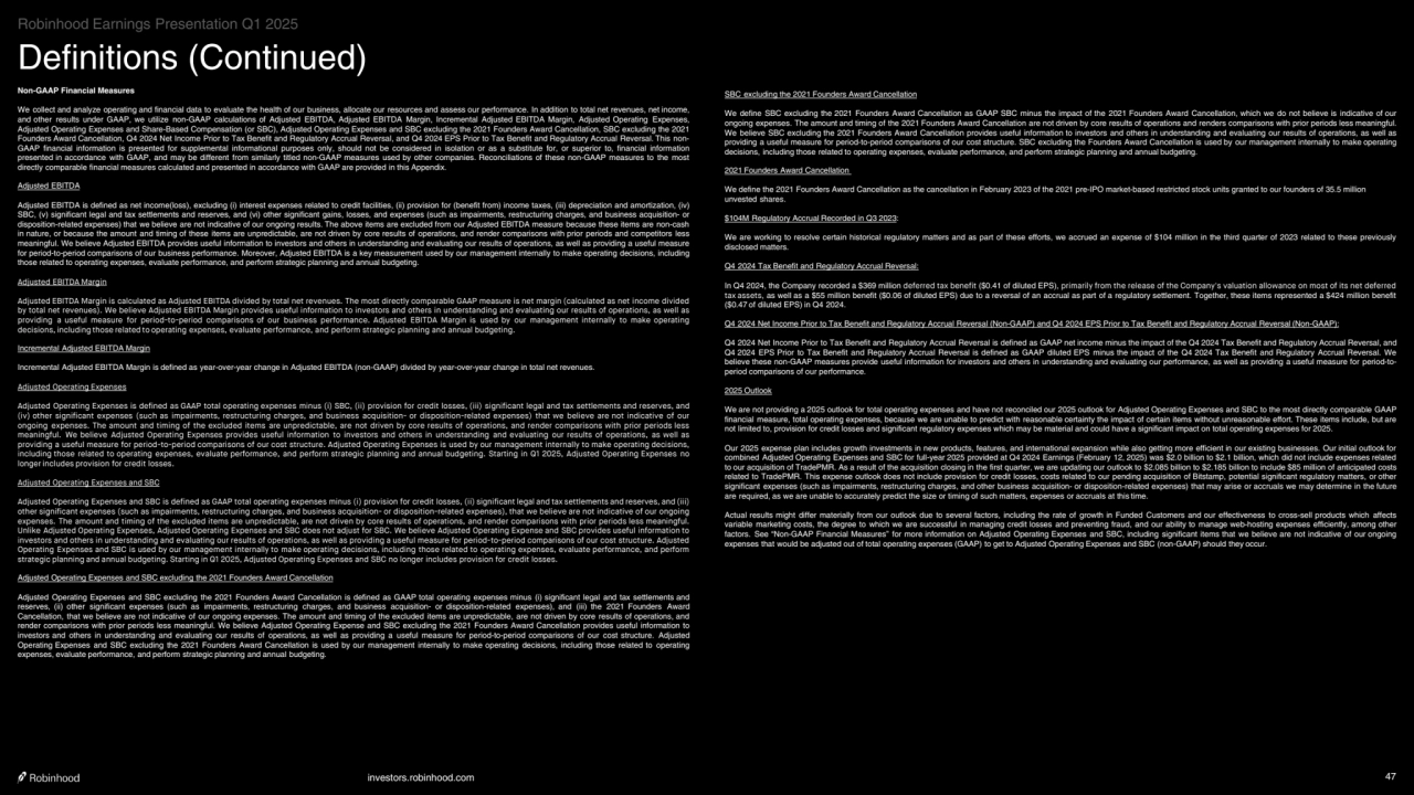 investors.robinhood.com 47
Definitions (Continued)
Non-GAAP Financial Measures
We collect and analyze operating and financial data to evaluate the health of our business, allocate our resources and assess our performance. In addition to total net revenues, net income, 
and other results under GAAP, we utilize non-GAAP calculations of Adjusted EBITDA, Adjusted EBITDA Margin, Incremental Adjusted EBITDA Margin, Adjusted Operating Expenses, 
Adjusted Operating Expenses and Share-Based Compensation (or SBC), Adjusted Operating Expenses and SBC excluding the 2021 Founders Award Cancellation, SBC excluding the 2021 
Founders Award Cancellation, Q4 2024 Net Income Prior to Tax Benefit and Regulatory Accrual Reversal, and Q4 2024 EPS Prior to Tax Benefit and Regulatory Accrual Reversal. This nonGAAP financial information is presented for supplemental informational purposes only, should not be considered in isolation or as a substitute for, or superior to, financial information 
presented in accordance with GAAP, and may be different from similarly titled non-GAAP measures used by other companies. Reconciliations of these non-GAAP measures to the most 
directly comparable financial measures calculated and presented in accordance with GAAP are provided in this Appendix. 
Adjusted EBITDA
Adjusted EBITDA is defined as net income(loss), excluding (i) interest expenses related to credit facilities, (ii) provision for (benefit from) income taxes, (iii) depreciation and amortization, (iv) 
SBC, (v) significant legal and tax settlements and reserves, and (vi) other significant gains, losses, and expenses (such as impairments, restructuring charges, and business acquisition- or 
disposition-related expenses) that we believe are not indicative of our ongoing results. The above items are excluded from our Adjusted EBITDA measure because these items are non-cash 
in nature, or because the amount and timing of these items are unpredictable, are not driven by core results of operations, and render comparisons with prior periods and competitors less 
meaningful. We believe Adjusted EBITDA provides useful information to investors and others in understanding and evaluating our results of operations, as well as providing a useful measure 
for period-to-period comparisons of our business performance. Moreover, Adjusted EBITDA is a key measurement used by our management internally to make operating decisions, including 
those related to operating expenses, evaluate performance, and perform strategic planning and annual budgeting.
Adjusted EBITDA Margin
Adjusted EBITDA Margin is calculated as Adjusted EBITDA divided by total net revenues. The most directly comparable GAAP measure is net margin (calculated as net income divided 
by total net revenues). We believe Adjusted EBITDA Margin provides useful information to investors and others in understanding and evaluating our results of operations, as well as 
providing a useful measure for period-to-period comparisons of our business performance. Adjusted EBITDA Margin is used by our management internally to make operating 
decisions, including those related to operating expenses, evaluate performance, and perform strategic planning and annual budgeting.
Incremental Adjusted EBITDA Margin
Incremental Adjusted EBITDA Margin is defined as year-over-year change in Adjusted EBITDA (non-GAAP) divided by year-over-year change in total net revenues.
Adjusted Operating Expenses
Adjusted Operating Expenses is defined as GAAP total operating expenses minus (i) SBC, (ii) provision for credit losses, (iii) significant legal and tax settlements and reserves, and 
(iv) other significant expenses (such as impairments, restructuring charges, and business acquisition- or disposition-related expenses) that we believe are not indicative of our 
ongoing expenses. The amount and timing of the excluded items are unpredictable, are not driven by core results of operations, and render comparisons with prior periods less 
meaningful. We believe Adjusted Operating Expenses provides useful information to investors and others in understanding and evaluating our results of operations, as well as 
providing a useful measure for period-to-period comparisons of our cost structure. Adjusted Operating Expenses is used by our management internally to make operating decisions, 
including those related to operating expenses, evaluate performance, and perform strategic planning and annual budgeting. Starting in Q1 2025, Adjusted Operating Expenses no 
longer includes provision for credit losses.
Adjusted Operating Expenses and SBC
Adjusted Operating Expenses and SBC is defined as GAAP total operating expenses minus (i) provision for credit losses, (ii) significant legal and tax settlements and reserves, and (iii) 
other significant expenses (such as impairments, restructuring charges, and business acquisition- or disposition-related expenses), that we believe are not indicative of our ongoing 
expenses. The amount and timing of the excluded items are unpredictable, are not driven by core results of operations, and render comparisons with prior periods less meaningful. 
Unlike Adjusted Operating Expenses, Adjusted Operating Expenses and SBC does not adjust for SBC. We believe Adjusted Operating Expense and SBC provides useful information to 
investors and others in understanding and evaluating our results of operations, as well as providing a useful measure for period-to-period comparisons of our cost structure. Adjusted 
Operating Expenses and SBC is used by our management internally to make operating decisions, including those related to operating expenses, evaluate performance, and perform 
strategic planning and annual budgeting. Starting in Q1 2025, Adjusted Operating Expenses and SBC no longer includes provision for credit losses.
Adjusted Operating Expenses and SBC excluding the 2021 Founders Award Cancellation
Adjusted Operating Expenses and SBC excluding the 2021 Founders Award Cancellation is defined as GAAP total operating expenses minus (i) significant legal and tax settlements and 
reserves, (ii) other significant expenses (such as impairments, restructuring charges, and business acquisition- or disposition-related expenses), and (iii) the 2021 Founders Award 
Cancellation, that we believe are not indicative of our ongoing expenses. The amount and timing of the excluded items are unpredictable, are not driven by core results of operations, and 
render comparisons with prior periods less meaningful. We believe Adjusted Operating Expense and SBC excluding the 2021 Founders Award Cancellation provides useful information to 
investors and others in understanding and evaluating our results of operations, as well as providing a useful measure for period-to-period comparisons of our cost structure. Adjusted 
Operating Expenses and SBC excluding the 2021 Founders Award Cancellation is used by our management internally to make operating decisions, including those related to operating 
expenses, evaluate performance, and perform strategic planning and annual budgeting.
SBC excluding the 2021 Founders Award Cancellation
We define SBC excluding the 2021 Founders Award Cancellation as GAAP SBC minus the impact of the 2021 Founders Award Cancellation, which we do not believe is indicative of our 
ongoing expenses. The amount and timing of the 2021 Founders Award Cancellation are not driven by core results of operations and renders comparisons with prior periods less meaningful. 
We believe SBC excluding the 2021 Founders Award Cancellation provides useful information to investors and others in understanding and evaluating our results of operations, as well as 
providing a useful measure for period-to-period comparisons of our cost structure. SBC excluding the Founders Award Cancellation is used by our management internally to make operating 
decisions, including those related to operating expenses, evaluate performance, and perform strategic planning and annual budgeting.
2021 Founders Award Cancellation 
We define the 2021 Founders Award Cancellation as the cancellation in February 2023 of the 2021 pre-IPO market-based restricted stock units granted to our founders of 35.5 million 
unvested shares.
$104M Regulatory Accrual Recorded in Q3 2023: 
We are working to resolve certain historical regulatory matters and as part of these efforts, we accrued an expense of $104 million in the third quarter of 2023 related to these previously 
disclosed matters.
Q4 2024 Tax Benefit and Regulatory Accrual Reversal:
In Q4 2024, the Company recorded a $369 million deferred tax benefit ($0.41 of diluted EPS), primarily from the release of the Company's valuation allowance on most of its net deferred 
tax assets, as well as a $55 million benefit ($0.06 of diluted EPS) due to a reversal of an accrual as part of a regulatory settlement. Together, these items represented a $424 million benefit 
($0.47 of diluted EPS) in Q4 2024.
Q4 2024 Net Income Prior to Tax Benefit and Regulatory Accrual Reversal (Non-GAAP) and Q4 2024 EPS Prior to Tax Benefit and Regulatory Accrual Reversal (Non-GAAP):
Q4 2024 Net Income Prior to Tax Benefit and Regulatory Accrual Reversal is defined as GAAP net income minus the impact of the Q4 2024 Tax Benefit and Regulatory Accrual Reversal, and 
Q4 2024 EPS Prior to Tax Benefit and Regulatory Accrual Reversal is defined as GAAP diluted EPS minus the impact of the Q4 2024 Tax Benefit and Regulatory Accrual Reversal. We 
believe these non-GAAP measures provide useful information for investors and others in understanding and evaluating our performance, as well as providing a useful measure for period-toperiod comparisons of our performance.
2025 Outlook
We are not providing a 2025 outlook for total operating expenses and have not reconciled our 2025 outlook for Adjusted Operating Expenses and SBC to the most directly comparable GAAP 
financial measure, total operating expenses, because we are unable to predict with reasonable certainty the impact of certain items without unreasonable effort. These items include, but are 
not limited to, provision for credit losses and significant regulatory expenses which may be material and could have a significant impact on total operating expenses for 2025.
Our 2025 expense plan includes growth investments in new products, features, and international expansion while also getting more efficient in our existing businesses. Our initial outlook for 
combined Adjusted Operating Expenses and SBC for full-year 2025 provided at Q4 2024 Earnings (February 12, 2025) was $2.0 billion to $2.1 billion, which did not include expenses related 
to our acquisition of TradePMR. As a result of the acquisition closing in the first quarter, we are updating our outlook to $2.085 billion to $2.185 billion to include $85 million of anticipated costs 
related to TradePMR. This expense outlook does not include provision for credit losses, costs related to our pending acquisition of Bitstamp, potential significant regulatory matters, or other 
significant expenses (such as impairments, restructuring charges, and other business acquisition- or disposition-related expenses) that may arise or accruals we may determine in the future 
are required, as we are unable to accurately predict the size or timing of such matters, expenses or accruals at this time.
Actual results might differ materially from our outlook due to several factors, including the rate of growth in Funded Customers and our effectiveness to cross-sell products which affects 
variable marketing costs, the degree to which we are successful in managing credit losses and preventing fraud, and our ability to manage web-hosting expenses efficiently, among other 
factors. See “Non-GAAP Financial Measures” for more information on Adjusted Operating Expenses and SBC, including significant items that we believe are not indicative of our ongoing 
expenses that would be adjusted out of total operating expenses (GAAP) to get to Adjusted Operating Expenses and SBC (non-GAAP) should they occur.
Robinhood Earnings Presentation Q1 2025
    
‧•‧‧••‧•••••••‧•‧••‧