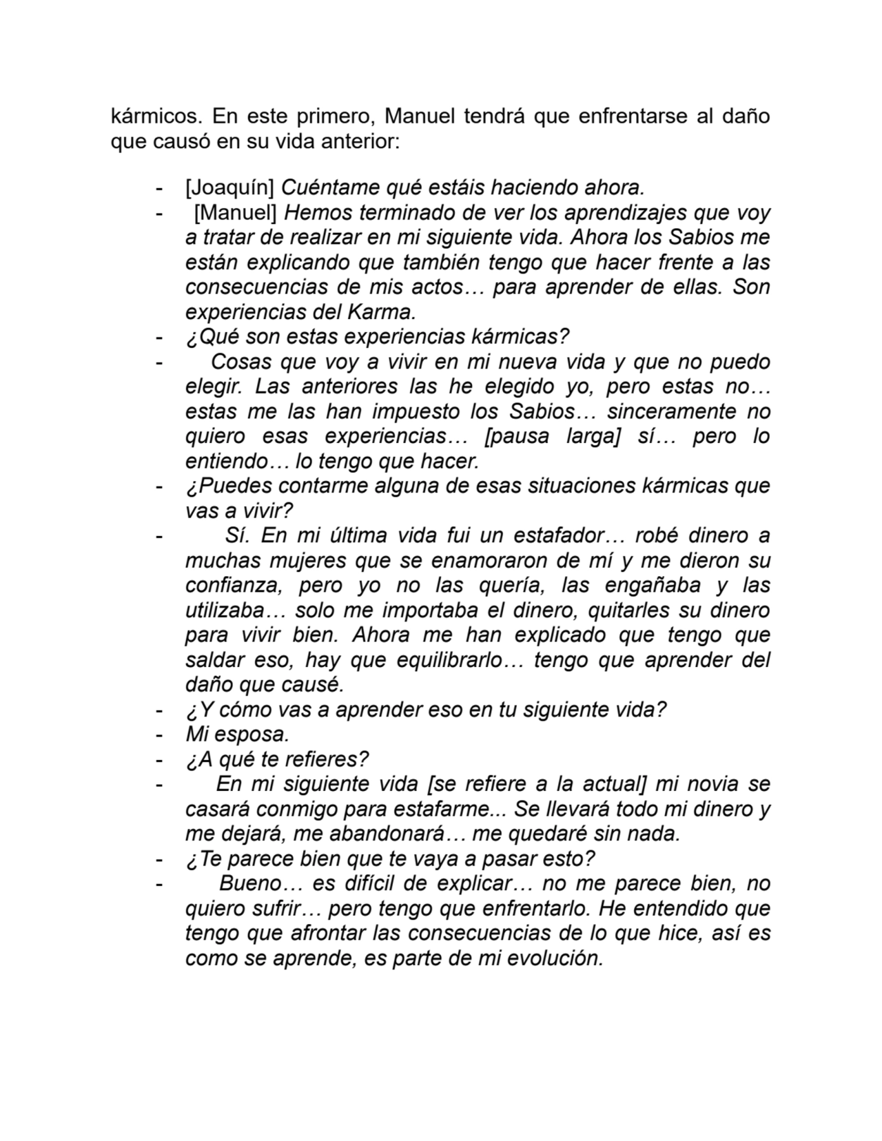kármicos. En este primero, Manuel tendrá que enfrentarse al daño
que causó en su vida anterior:
- [Joaquín] Cuéntame qué estáis haciendo ahora.
- [Manuel] Hemos terminado de ver los aprendizajes que voy
a tratar de realizar en mi siguiente vida. Ahora los Sabios me
están explicando que también tengo que hacer frente a las
consecuencias de mis actos… para aprender de ellas. Son
experiencias del Karma.
- ¿Qué son estas experiencias kármicas?
- Cosas que voy a vivir en mi nueva vida y que no puedo
elegir. Las anteriores las he elegido yo, pero estas no…
estas me las han impuesto los Sabios… sinceramente no
quiero esas experiencias… [pausa larga] sí… pero lo
entiendo… lo tengo que hacer.
- ¿Puedes contarme alguna de esas situaciones kármicas que
vas a vivir?
- Sí. En mi última vida fui un estafador… robé dinero a
muchas mujeres que se enamoraron de mí y me dieron su
confianza, pero yo no las quería, las engañaba y las
utilizaba… solo me importaba el dinero, quitarles su dinero
para vivir bien. Ahora me han explicado que tengo que
saldar eso, hay que equilibrarlo… tengo que aprender del
daño que causé.
- ¿Y cómo vas a aprender eso en tu siguiente vida?
- Mi esposa.
- ¿A qué te refieres?
- En mi siguiente vida [se refiere a la actual] mi novia se
casará conmigo para estafarme... Se llevará todo mi dinero y
me dejará, me abandonará… me quedaré sin nada.
- ¿Te parece bien que te vaya a pasar esto?
- Bueno… es difícil de explicar… no me parece bien, no
quiero sufrir… pero tengo que enfrentarlo. He entendido que
tengo que afrontar las consecuencias de lo que hice, así es
como se aprende, es parte de mi evolución.