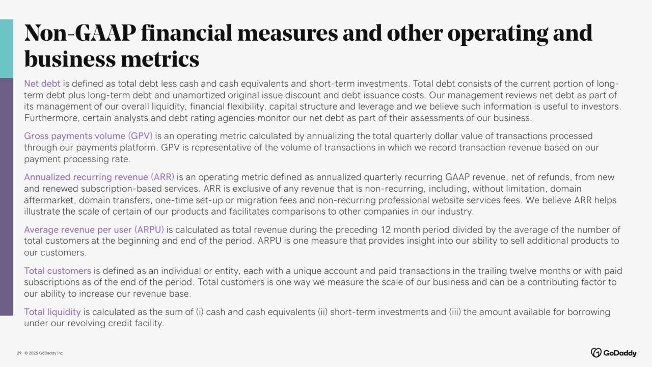 © 2025 GoDaddy Inc..
Non-GAAP financial measures and other operating and 
business metrics
29
Net debt is defined as total debt less cash and cash equivalents and short-term investments. Total debt consists of the current portion of longterm debt plus long-term debt and unamortized original issue discount and debt issuance costs. Our management reviews net debt as part of 
its management of our overall liquidity, financial flexibility, capital structure and leverage and we believe such information is useful to investors. 
Furthermore, certain analysts and debt rating agencies monitor our net debt as part of their assessments of our business.
Gross payments volume (GPV) is an operating metric calculated by annualizing the total quarterly dollar value of transactions processed 
through our payments platform. GPV is representative of the volume of transactions in which we record transaction revenue based on our 
payment processing rate.
Annualized recurring revenue (ARR) is an operating metric defined as annualized quarterly recurring GAAP revenue, net of refunds, from new 
and renewed subscription-based services. ARR is exclusive of any revenue that is non-recurring, including, without limitation, domain 
aftermarket, domain transfers, one-time set-up or migration fees and non-recurring professional website services fees. We believe ARR helps 
illustrate the scale of certain of our products and facilitates comparisons to other companies in our industry.
Average revenue per user (ARPU) is calculated as total revenue during the preceding 12 month period divided by the average of the number of 
total customers at the beginning and end of the period. ARPU is one measure that provides insight into our ability to sell additional products to 
our customers.
Total customers is defined as an individual or entity, each with a unique account and paid transactions in the trailing twelve months or with paid 
subscriptions as of the end of the period. Total customers is one way we measure the scale of our business and can be a contributing factor to 
our ability to increase our revenue base.
Total liquidity is calculated as the sum of (i) cash and cash equivalents (ii) short-term investments and (iii) the amount available for borrowing 
under our revolving credit facility.