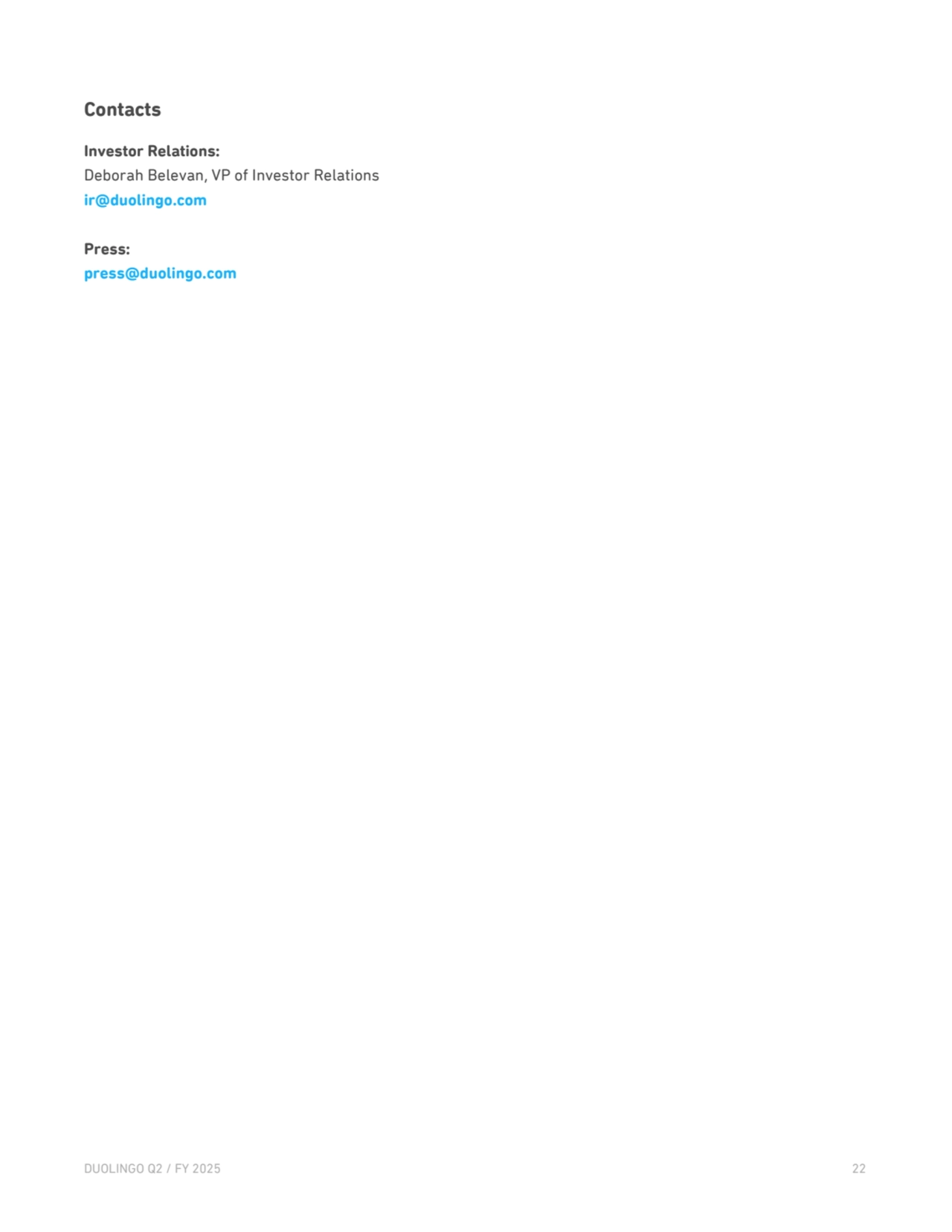 Contacts
Investor Relations: 
Deborah Belevan, VP of Investor Relations 
ir@duolingo.com
Press: 
press@duolingo.com
DUOLINGO Q2 / FY 2025 22 