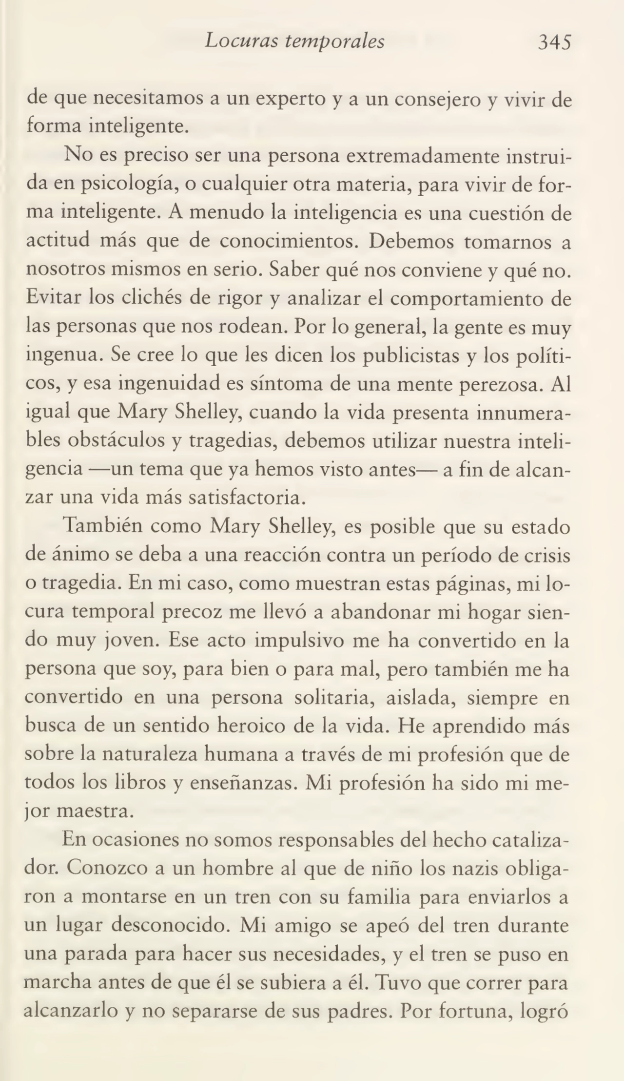 Locuras temporales 345
de que necesitamos a un experto y a un consejero y vivir de
forma inteligente.
No es preciso ser una persona extremadamente instrui¬
da en psicología, o cualquier otra materia, para vivir de for¬
ma inteligente. A menudo la inteligencia es una cuestión de
actitud más que de conocimientos. Debemos tomarnos a
nosotros mismos en serio. Saber qué nos conviene y qué no.
Evitar los clichés de rigor y analizar el comportamiento de
las personas que nos rodean. Por lo general, la gente es muy
ingenua. Se cree lo que les dicen los publicistas y los políti¬
cos, y esa ingenuidad es síntoma de una mente perezosa. Al
igual que Mary Shelley, cuando la vida presenta innumera¬
bles obstáculos y tragedias, debemos utilizar nuestra inteli¬
gencia —un tema que ya hemos visto antes— a fin de alcan¬
zar una vida más satisfactoria.
También como Mary Shelley, es posible que su estado
de ánimo se deba a una reacción contra un período de crisis
o tragedia. En mi caso, como muestran estas páginas, mi lo¬
cura temporal precoz me llevó a abandonar mi hogar sien¬
do muy joven. Ese acto impulsivo me ha convertido en la
persona que soy, para bien o para mal, pero también me ha
convertido en una persona solitaria, aislada, siempre en
busca de un sentido heroico de la vida. He aprendido más
sobre la naturaleza humana a través de mi profesión que de
todos los libros y enseñanzas. Mi profesión ha sido mi me¬
jor maestra.
En ocasiones no somos responsables del hecho cataliza¬
dor. Conozco a un hombre al que de niño los nazis obliga¬
ron a montarse en un tren con su familia para enviarlos a
un lugar desconocido. Mi amigo se apeó del tren durante
una parada para hacer sus necesidades, y el tren se puso en
marcha antes de que él se subiera a él. Tuvo que correr para
alcanzarlo y no separarse de sus padres. Por fortuna, logró