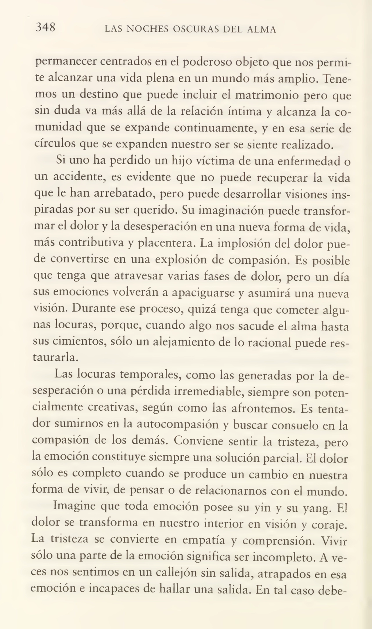 348 LAS NOCHES OSCURAS DEL ALMA
permanecer centrados en el poderoso objeto que nos permi¬
te alcanzar una vida plena en un mundo más amplio. Tene¬
mos un destino que puede incluir el matrimonio pero que
sin duda va más allá de la relación íntima y alcanza la co¬
munidad que se expande continuamente, y en esa serie de
círculos que se expanden nuestro ser se siente realizado.
Si uno ha perdido un hijo víctima de una enfermedad o
un accidente, es evidente que no puede recuperar la vida
que le han arrebatado, pero puede desarrollar visiones ins¬
piradas por su ser querido. Su imaginación puede transfor¬
mar el dolor y la desesperación en una nueva forma de vida,
más contributiva y placentera. La implosión del dolor pue¬
de convertirse en una explosión de compasión. Es posible
que tenga que atravesar varias fases de dolor, pero un día
sus emociones volverán a apaciguarse y asumirá una nueva
visión. Durante ese proceso, quizá tenga que cometer algu¬
nas locuras, porque, cuando algo nos sacude el alma hasta
sus cimientos, sólo un alejamiento de lo racional puede res¬
taurarla.
Las locuras temporales, como las generadas por la de¬
sesperación o una pérdida irremediable, siempre son poten¬
cialmente creativas, según como las afrontemos. Es tenta¬
dor sumirnos en la autocompasión y buscar consuelo en la
compasión de los demás. Conviene sentir la tristeza, pero
la emoción constituye siempre una solución parcial El dolor
sólo es completo cuando se produce un cambio en nuestra
forma de vivir, de pensar o de relacionarnos con el mundo.
Imagine que toda emoción posee su yin y su yang. El
dolor se transforma en nuestro interior en visión y coraje.
La tristeza se convierte en empatia y comprensión. Vivir
sólo una parte de la emoción significa ser incompleto. A ve¬
ces nos sentimos en un callejón sin salida, atrapados en esa
emoción e incapaces de hallar una salida. En tal caso debe-