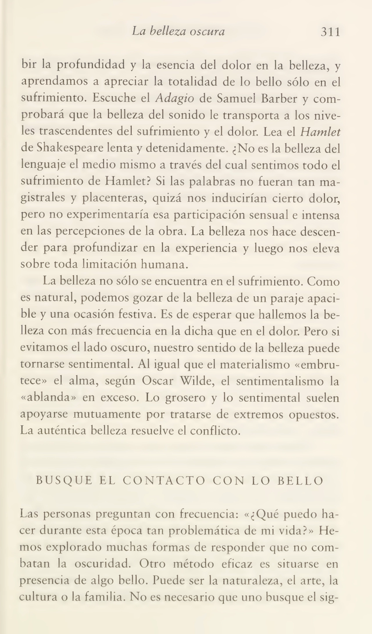ha belleza oscura 311
bir la profundidad y la esencia del dolor en la belleza, y
aprendamos a apreciar la totalidad de lo bello sólo en el
sufrimiento. Escuche el Adagio de Samuel Barber y com¬
probará que la belleza del sonido le transporta a los nive¬
les trascendentes del sufrimiento y el dolor. Lea el Hamlet
de Shakespeare lenta y detenidamente. ¿No es la belleza del
lenguaje el medio mismo a través del cual sentimos todo el
sufrimiento de Hamlet? Si las palabras no fueran tan ma¬
gistrales y placenteras, quizá nos inducirían cierto dolor,
pero no experimentaría esa participación sensual e intensa
en las percepciones de la obra. La belleza nos hace descen¬
der para profundizar en la experiencia y luego nos eleva
sobre toda limitación humana.
La belleza no sólo se encuentra en el sufrimiento. Como
es natural, podemos gozar de la belleza de un paraje apaci¬
ble y una ocasión festiva. Es de esperar que hallemos la be¬
lleza con más frecuencia en la dicha que en el dolor. Pero si
evitamos el lado oscuro, nuestro sentido de la belleza puede
tornarse sentimental. Al igual que el materialismo «embru¬
tece» el alma, según Oscar Wilde, el sentimentalismo la
«ablanda» en exceso. Lo grosero y lo sentimental suelen
apoyarse mutuamente por tratarse de extremos opuestos.
La auténtica belleza resuelve el conflicto.
BUSQUE EL CONTACTO CON LO BELLO
Las personas preguntan con frecuencia: «¿Qué puedo ha¬
cer durante esta época tan problemática de mi vida?» He¬
mos explorado muchas formas de responder que no com¬
batan la oscuridad. Otro método eficaz es situarse en
presencia de algo bello. Puede ser la naturaleza, el arte, la
cultura o la familia. No es necesario que uno busque el sig-