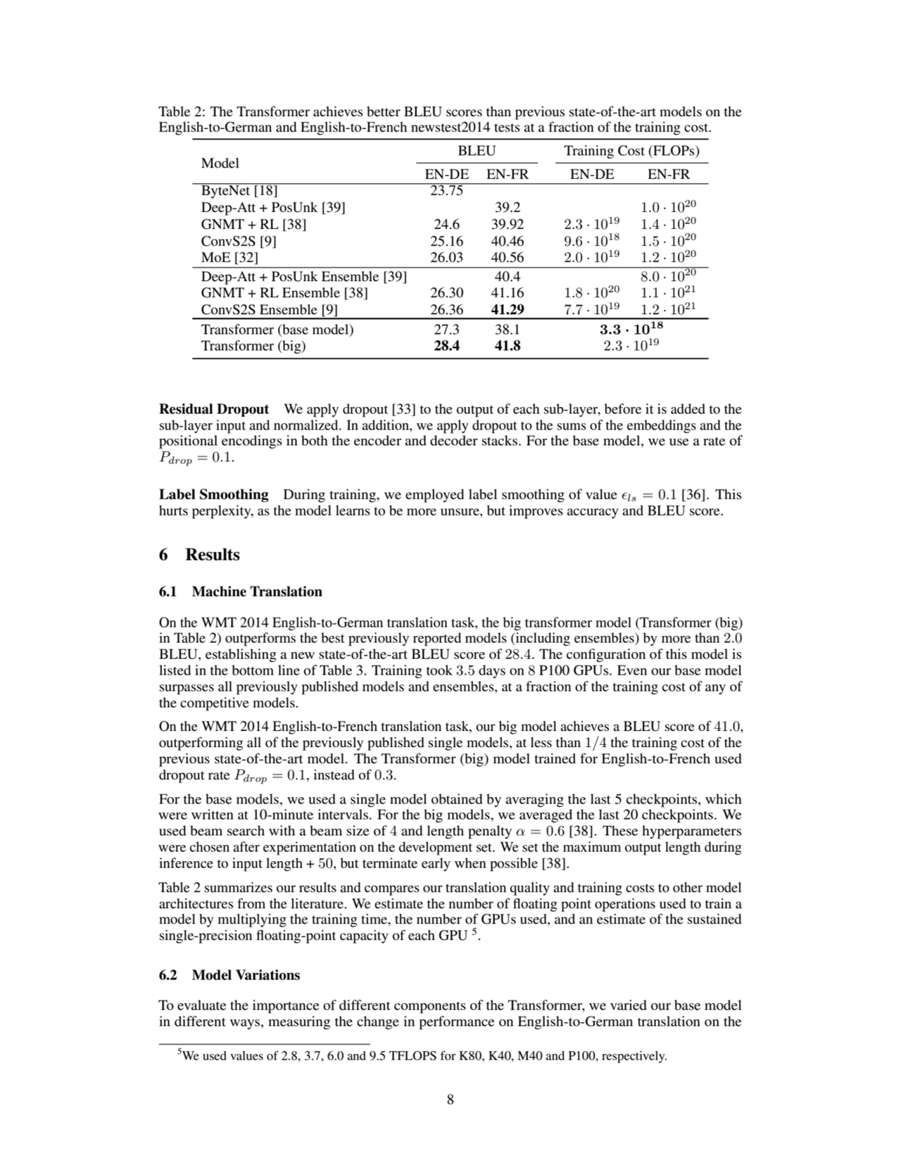Table 2: The Transformer achieves better BLEU scores than previous state-of-the-art models on the
English-to-German and English-to-French newstest2014 tests at a fraction of the training cost.
Model
BLEU Training Cost (FLOPs)
EN-DE EN-FR EN-DE EN-FR
ByteNet [18] 23.75
Deep-Att + PosUnk [39] 39.2 1.0 · 1020
GNMT + RL [38] 24.6 39.92 2.3 · 1019 1.4 · 1020
ConvS2S [9] 25.16 40.46 9.6 · 1018 1.5 · 1020
MoE [32] 26.03 40.56 2.0 · 1019 1.2 · 1020
Deep-Att + PosUnk Ensemble [39] 40.4 8.0 · 1020
GNMT + RL Ensemble [38] 26.30 41.16 1.8 · 1020 1.1 · 1021
ConvS2S Ensemble [9] 26.36 41.29 7.7 · 1019 1.2 · 1021
Transformer (base model) 27.3 38.1 3.3 · 1018
Transformer (big) 28.4 41.8 2.3 · 1019
Residual Dropout We apply dropout [33] to the output of each sub-layer, before it is added to the
sub-layer input and normalized. In addition, we apply dropout to the sums of the embeddings and the
positional encodings in both the encoder and decoder stacks. For the base model, we use a rate of
Pdrop = 0.1.
Label Smoothing During training, we employed label smoothing of value ϵls = 0.1 [36]. This
hurts perplexity, as the model learns to be more unsure, but improves accuracy and BLEU score.
6 Results
6.1 Machine Translation
On the WMT 2014 English-to-German translation task, the big transformer model (Transformer (big)
in Table 2) outperforms the best previously reported models (including ensembles) by more than 2.0
BLEU, establishing a new state-of-the-art BLEU score of 28.4. The configuration of this model is
listed in the bottom line of Table 3. Training took 3.5 days on 8 P100 GPUs. Even our base model
surpasses all previously published models and ensembles, at a fraction of the training cost of any of
the competitive models.
On the WMT 2014 English-to-French translation task, our big model achieves a BLEU score of 41.0,
outperforming all of the previously published single models, at less than 1/4 the training cost of the
previous state-of-the-art model. The Transformer (big) model trained for English-to-French used
dropout rate Pdrop = 0.1, instead of 0.3.
For the base models, we used a single model obtained by averaging the last 5 checkpoints, which
were written at 10-minute intervals. For the big models, we averaged the last 20 checkpoints. We
used beam search with a beam size of 4 and length penalty α = 0.6 [38]. These hyperparameters
were chosen after experimentation on the development set. We set the maximum output length during
inference to input length + 50, but terminate early when possible [38].
Table 2 summarizes our results and compares our translation quality and training costs to other model
architectures from the literature. We estimate the number of floating point operations used to train a
model by multiplying the training time, the number of GPUs used, and an estimate of the sustained
single-precision floating-point capacity of each GPU 5.
6.2 Model Variations
To evaluate the importance of different components of the Transformer, we varied our base model
in different ways, measuring the change in performance on English-to-German translation on the
5We used values of 2.8, 3.7, 6.0 and 9.5 TFLOPS for K80, K40, M40 and P100, respectively.
8