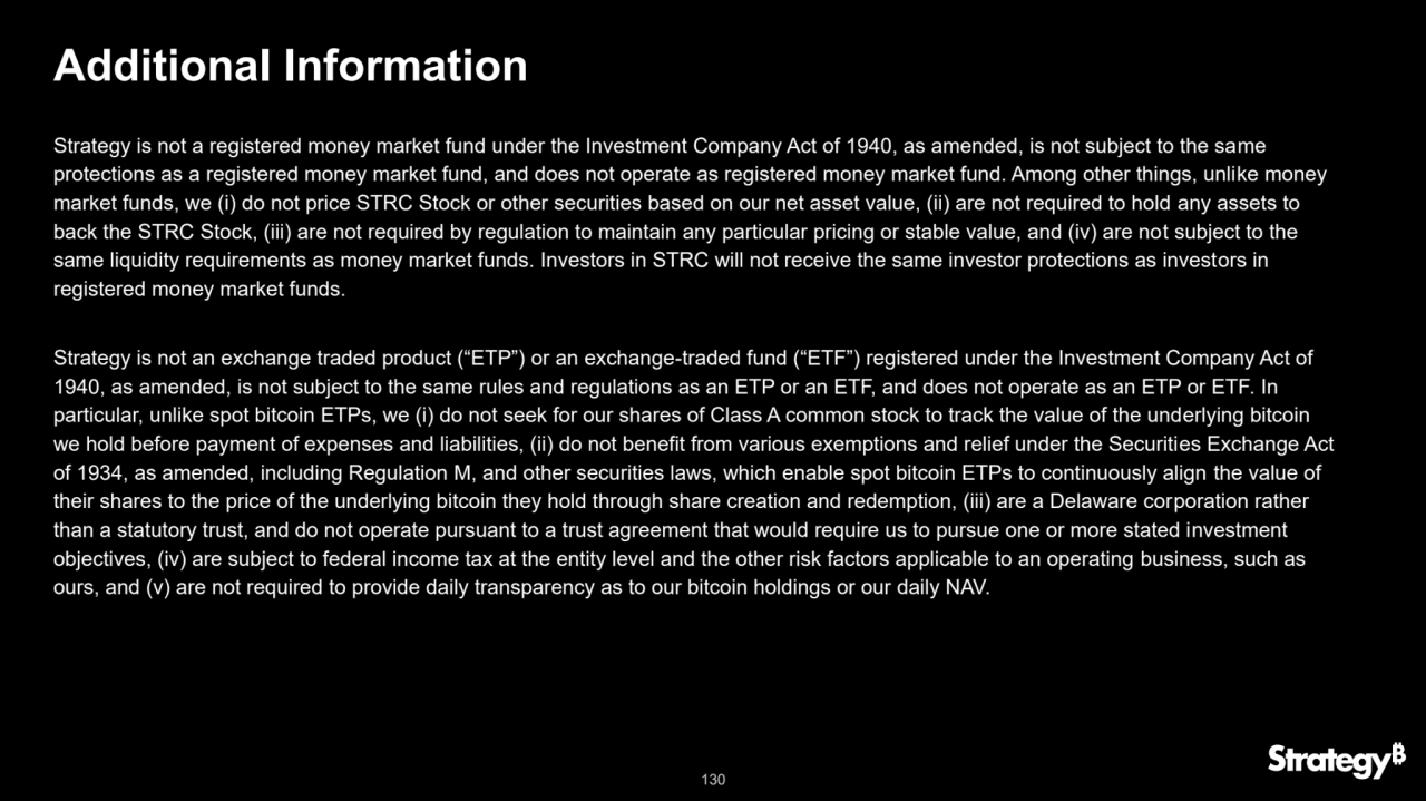 130
Additional Information
Strategy is not a registered money market fund under the Investment Company Act of 1940, as amended, is not subject to the same 
protections as a registered money market fund, and does not operate as registered money market fund. Among other things, unlike money 
market funds, we (i) do not price STRC Stock or other securities based on our net asset value, (ii) are not required to hold any assets to 
back the STRC Stock, (iii) are not required by regulation to maintain any particular pricing or stable value, and (iv) are not subject to the 
same liquidity requirements as money market funds. Investors in STRC will not receive the same investor protections as investors in 
registered money market funds.
Strategy is not an exchange traded product (“ETP”) or an exchange-traded fund (“ETF”) registered under the Investment Company Act of 
1940, as amended, is not subject to the same rules and regulations as an ETP or an ETF, and does not operate as an ETP or ETF. In 
particular, unlike spot bitcoin ETPs, we (i) do not seek for our shares of Class A common stock to track the value of the underlying bitcoin 
we hold before payment of expenses and liabilities, (ii) do not benefit from various exemptions and relief under the Securities Exchange Act 
of 1934, as amended, including Regulation M, and other securities laws, which enable spot bitcoin ETPs to continuously align the value of 
their shares to the price of the underlying bitcoin they hold through share creation and redemption, (iii) are a Delaware corporation rather 
than a statutory trust, and do not operate pursuant to a trust agreement that would require us to pursue one or more stated investment 
objectives, (iv) are subject to federal income tax at the entity level and the other risk factors applicable to an operating business, such as 
ours, and (v) are not required to provide daily transparency as to our bitcoin holdings or our daily NAV.