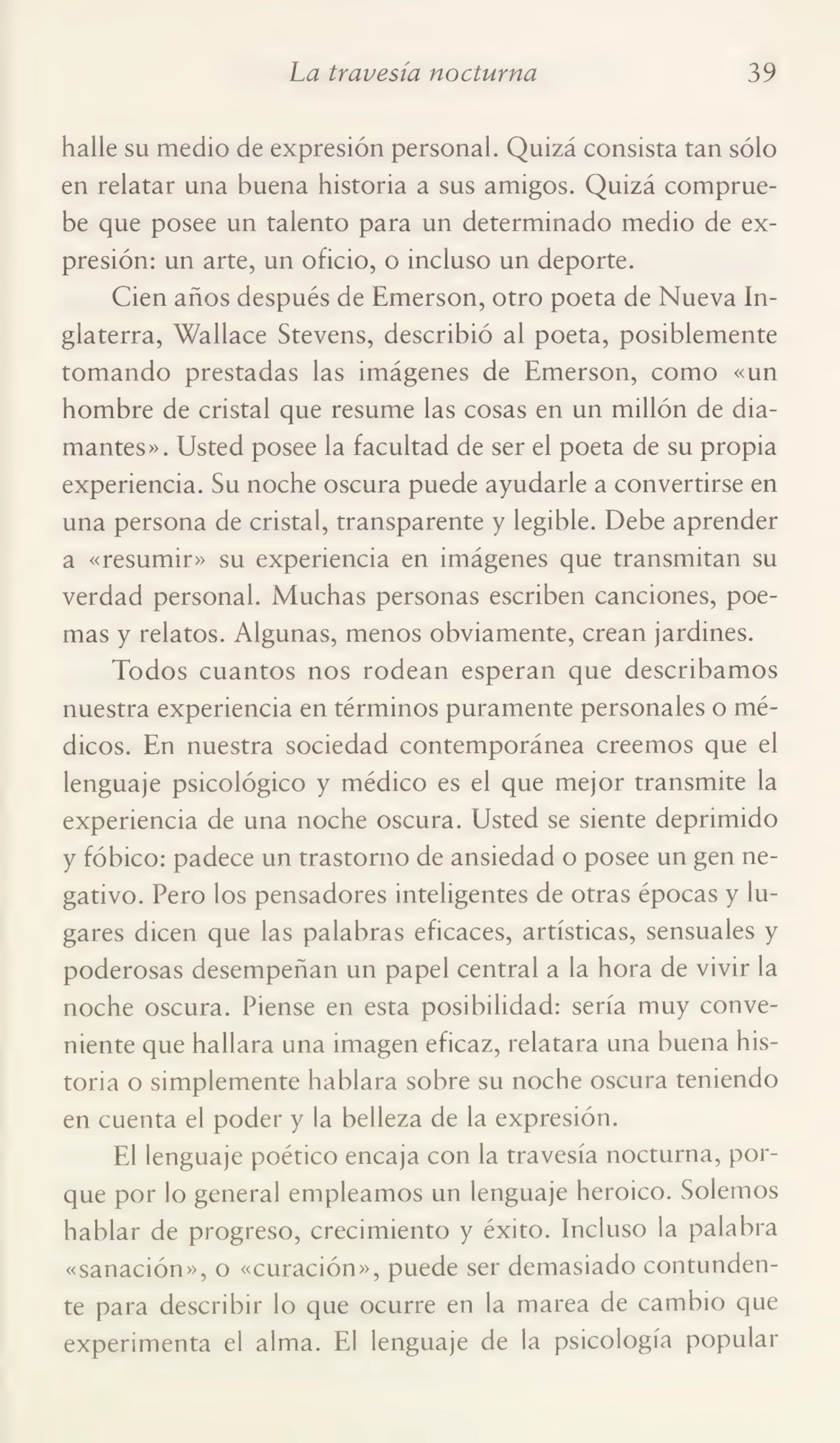 La travesía nocturna 39
halle su medio de expresión personal. Quizá consista tan sólo
en relatar una buena historia a sus amigos. Quizá comprue¬
be que posee un talento para un determinado medio de ex¬
presión: un arte, un oficio, o incluso un deporte.
Cien años después de Emerson, otro poeta de Nueva In¬
glaterra, Wallace Stevens, describió al poeta, posiblemente
tomando prestadas las imágenes de Emerson, como «un
hombre de cristal que resume las cosas en un millón de dia¬
mantes». Usted posee la facultad de ser el poeta de su propia
experiencia. Su noche oscura puede ayudarle a convertirse en
una persona de cristal, transparente y legible. Debe aprender
a «resumir» su experiencia en imágenes que transmitan su
verdad personal. Muchas personas escriben canciones, poe¬
mas y relatos. Algunas, menos obviamente, crean jardines.
Todos cuantos nos rodean esperan que describamos
nuestra experiencia en términos puramente personales o mé¬
dicos. En nuestra sociedad contemporánea creemos que el
lenguaje psicológico y médico es el que mejor transmite la
experiencia de una noche oscura. Usted se siente deprimido
y fóbico: padece un trastorno de ansiedad o posee un gen ne¬
gativo. Pero los pensadores inteligentes de otras épocas y lu¬
gares dicen que las palabras eficaces, artísticas, sensuales y
poderosas desempeñan un papel central a la hora de vivir la
noche oscura. Piense en esta posibilidad: sería muy conve¬
niente que hallara una imagen eficaz, relatara una buena his¬
toria o simplemente hablara sobre su noche oscura teniendo
en cuenta el poder y la belleza de la expresión.
El lenguaje poético encaja con la travesía nocturna, por¬
que por lo general empleamos un lenguaje heroico. Solemos
hablar de progreso, crecimiento y éxito. Incluso la palabra
«sanación», o «curación», puede ser demasiado contunden¬
te para describir lo que ocurre en la marea de cambio que
experimenta el alma. El lenguaje de la psicología popular