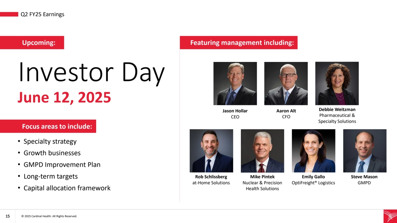 15 © 2025 Cardinal Health. All Rights Reserved. 
Focus areas to include:
• Q2 FY25 Earnings
Investor Day 
June 12, 2025
• Specialty strategy
• Growth businesses
• GMPD Improvement Plan 
• Long-term targets
• Capital allocation framework
Upcoming:
Jason Hollar
CEO
Aaron Alt
CFO
Emily Gallo
OptiFreight® Logistics
Steve Mason
GMPD
Mike Pintek
Nuclear & Precision 
Health Solutions
Rob Schlissberg
at-Home Solutions
Debbie Weitzman
Pharmaceutical & 
Specialty Solutions
Featuring management including: