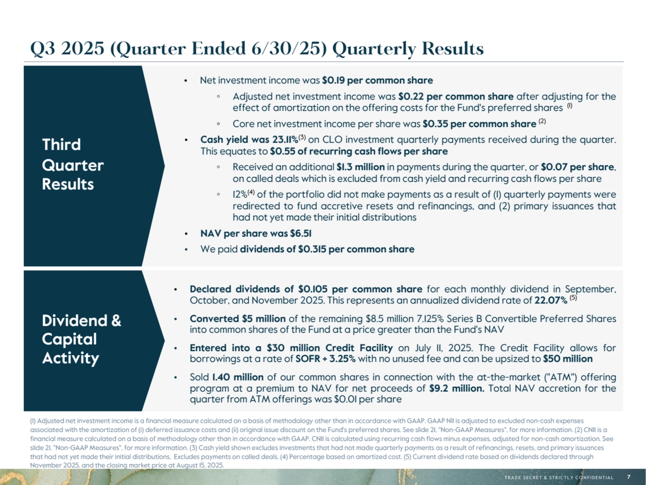 T R A D E S E C R E T & S T R I C T L Y C O N F I D E N T I A L 7
• Net investment income was $0.19 per common share
◦ Adjusted net investment income was $0.22 per common share after adjusting for the 
effect of amortization on the offering costs for the Fund's preferred shares (1)
◦ Core net investment income per share was $0.35 per common share (2)
• Cash yield was 23.11%(3) on CLO investment quarterly payments received during the quarter. 
This equates to $0.55 of recurring cash flows per share
◦ Received an additional $1.3 million in payments during the quarter, or $0.07 per share, 
on called deals which is excluded from cash yield and recurring cash flows per share
◦ 12%(4) of the portfolio did not make payments as a result of (1) quarterly payments were 
redirected to fund accretive resets and refinancings, and (2) primary issuances that 
had not yet made their initial distributions
• NAV per share was $6.51
• We paid dividends of $0.315 per common share
• Declared dividends of $0.105 per common share for each monthly dividend in September, 
October, and November 2025. This represents an annualized dividend rate of 22.07% (5)
• Converted $5 million of the remaining $8.5 million 7.125% Series B Convertible Preferred Shares 
into common shares of the Fund at a price greater than the Fund's NAV
• Entered into a $30 million Credit Facility on July 11, 2025. The Credit Facility allows for 
borrowings at a rate of SOFR + 3.25% with no unused fee and can be upsized to $50 million
• Sold 1.40 million of our common shares in connection with the at-the-market ("ATM") offering 
program at a premium to NAV for net proceeds of $9.2  million. Total NAV accretion for the 
quarter from ATM offerings was $0.01 per share
Dividend & 
Capital 
Activity
(1) Adjusted net investment income is a financial measure calculated on a basis of methodology other than in accordance with GAAP. GAAP NII is adjusted to excluded non-cash expenses 
associated with the amortization of (i) deferred issuance costs and (ii) original issue discount on the Fund's preferred shares. See slide 21, "Non-GAAP Measures", for more information. (2) CNII is a 
financial measure calculated on a basis of methodology other than in accordance with GAAP. CNII is calculated using recurring cash flows minus expenses, adjusted for non-cash amortization. See 
slide 21, "Non-GAAP Measures", for more information. (3) Cash yield shown excludes investments that had not made quarterly payments as a result of refinancings, resets, and primary issuances 
that had not yet made their initial distributions. Excludes payments on called deals. (4) Percentage based on amortized cost. (5) Current dividend rate based on dividends declared through 
November 2025, and the closing market price at August 15, 2025.
Third
Quarter 
Results
Q3 2025 (Quarter Ended 6/30/25) Quarterly Results