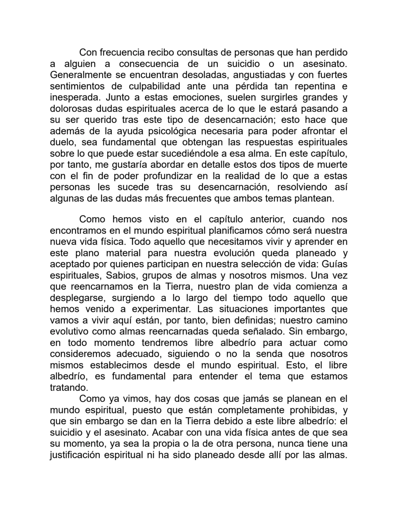 Con frecuencia recibo consultas de personas que han perdido
a alguien a consecuencia de un suicidio o un asesinato.
Generalmente se encuentran desoladas, angustiadas y con fuertes
sentimientos de culpabilidad ante una pérdida tan repentina e
inesperada. Junto a estas emociones, suelen surgirles grandes y
dolorosas dudas espirituales acerca de lo que le estará pasando a
su ser querido tras este tipo de desencarnación; esto hace que
además de la ayuda psicológica necesaria para poder afrontar el
duelo, sea fundamental que obtengan las respuestas espirituales
sobre lo que puede estar sucediéndole a esa alma. En este capítulo,
por tanto, me gustaría abordar en detalle estos dos tipos de muerte
con el fin de poder profundizar en la realidad de lo que a estas
personas les sucede tras su desencarnación, resolviendo así
algunas de las dudas más frecuentes que ambos temas plantean.
Como hemos visto en el capítulo anterior, cuando nos
encontramos en el mundo espiritual planificamos cómo será nuestra
nueva vida física. Todo aquello que necesitamos vivir y aprender en
este plano material para nuestra evolución queda planeado y
aceptado por quienes participan en nuestra selección de vida: Guías
espirituales, Sabios, grupos de almas y nosotros mismos. Una vez
que reencarnamos en la Tierra, nuestro plan de vida comienza a
desplegarse, surgiendo a lo largo del tiempo todo aquello que
hemos venido a experimentar. Las situaciones importantes que
vamos a vivir aquí están, por tanto, bien definidas; nuestro camino
evolutivo como almas reencarnadas queda señalado. Sin embargo,
en todo momento tendremos libre albedrío para actuar como
consideremos adecuado, siguiendo o no la senda que nosotros
mismos establecimos desde el mundo espiritual. Esto, el libre
albedrío, es fundamental para entender el tema que estamos
tratando.
Como ya vimos, hay dos cosas que jamás se planean en el
mundo espiritual, puesto que están completamente prohibidas, y
que sin embargo se dan en la Tierra debido a este libre albedrío: el
suicidio y el asesinato. Acabar con una vida física antes de que sea
su momento, ya sea la propia o la de otra persona, nunca tiene una
justificación espiritual ni ha sido planeado desde allí por las almas.