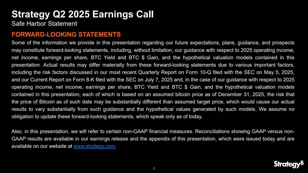 2
Strategy Q2 2025 Earnings Call
Safe Harbor Statement
Some of the information we provide in this presentation regarding our future expectations, plans, guidance, and prospects
may constitute forward-looking statements, including, without limitation, our guidance with respect to 2025 operating income,
net income, earnings per share, BTC Yield and BTC $ Gain, and the hypothetical valuation models contained in this
presentation. Actual results may differ materially from these forward-looking statements due to various important factors,
including the risk factors discussed in our most recent Quarterly Report on Form 10-Q filed with the SEC on May 5, 2025,
and our Current Report on Form 8-K filed with the SEC on July 7, 2025 and, in the case of our guidance with respect to 2025
operating income, net income, earnings per share, BTC Yield and BTC $ Gain, and the hypothetical valuation models
contained in this presentation, each of which is based on an assumed bitcoin price as of December 31, 2025, the risk that
the price of Bitcoin as of such date may be substantially different than assumed target price, which would cause our actual
results to vary substantially from such guidance and the hypothetical values generated by such models. We assume no
obligation to update these forward-looking statements, which speak only as of today.
Also, in this presentation, we will refer to certain non-GAAP financial measures. Reconciliations showing GAAP versus nonGAAP results are available in our earnings release and the appendix of this presentation, which were issued today and are
available on our website at www.strategy.com.
FORWARD-LOOKING STATEMENTS