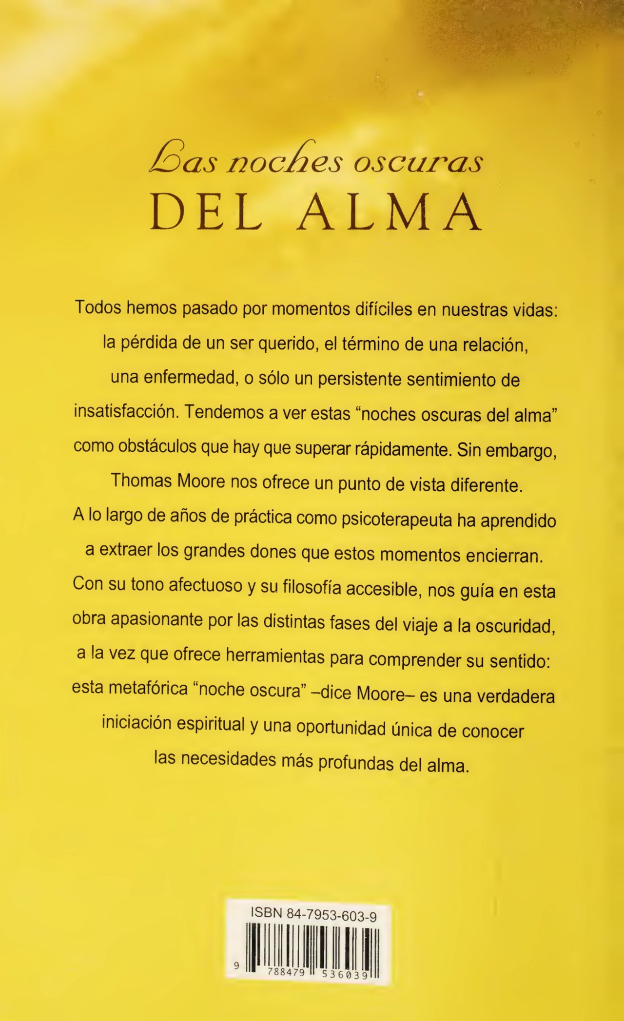 /3as noches oscuras
DEL ALMA
Todos hemos pasado por momentos difíciles en nuestras vidas:
la pérdida de un ser querido, el término de una relación,
una enfermedad, o sólo un persistente sentimiento de
insatisfacción. Tendemos a ver estas “noches oscuras del alma”
como obstáculos que hay que superar rápidamente. Sin embargo,
Thomas Moore nos ofrece un punto de vista diferente.
A lo largo de años de práctica como psicoterapeuta ha aprendido
a extraer los grandes dones que estos momentos encierran.
Con su tono afectuoso y su filosofía accesible, nos guía en esta
obra apasionante por las distintas fases del viaje a la oscuridad,
a la vez que ofrece herramientas para comprender su sentido:
esta metafórica noche oscura -dice Moore— es una verdadera
iniciación espiritual y una oportunidad única de conocer
las necesidades más profundas del alma.
ISBN 84-7953-603-9
9
788479 536039