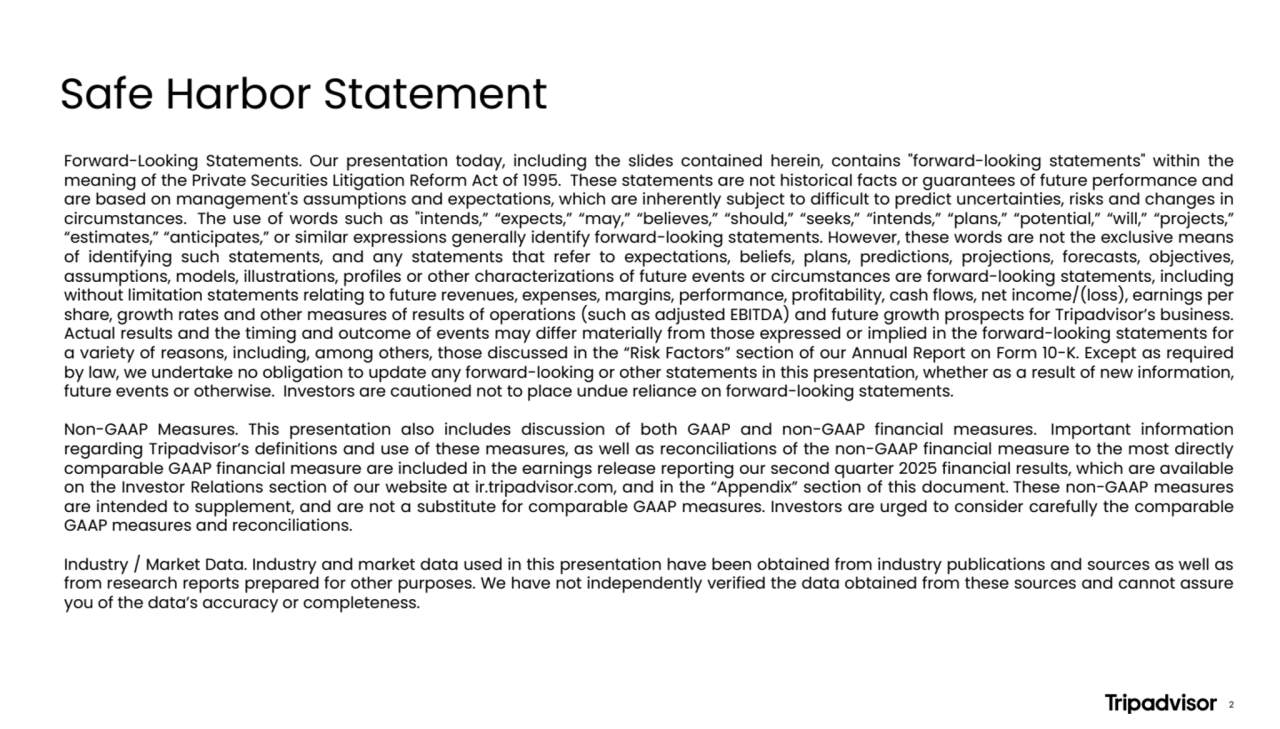 Safe Harbor Statement
Forward-Looking Statements. Our presentation today, including the slides contained herein, contains "forward-looking statements" within the
meaning of the Private Securities Litigation Reform Act of 1995. These statements are not historical facts or guarantees of future performance and
are based on management's assumptions and expectations, which are inherently subject to difficult to predict uncertainties, risks and changes in
circumstances. The use of words such as "intends,” “expects,” “may,” “believes,” “should,” “seeks,” “intends,” “plans,” “potential,” “will,” “projects,”
“estimates,” “anticipates,” or similar expressions generally identify forward-looking statements. However, these words are not the exclusive means
of identifying such statements, and any statements that refer to expectations, beliefs, plans, predictions, projections, forecasts, objectives,
assumptions, models, illustrations, profiles or other characterizations of future events or circumstances are forward-looking statements, including
without limitation statements relating to future revenues, expenses, margins, performance, profitability, cash flows, net income/(loss), earnings per
share, growth rates and other measures of results of operations (such as adjusted EBITDA) and future growth prospects for Tripadvisor’s business.
Actual results and the timing and outcome of events may differ materially from those expressed or implied in the forward-looking statements for
a variety of reasons, including, among others, those discussed in the “Risk Factors” section of our Annual Report on Form 10-K. Except as required
by law, we undertake no obligation to update any forward-looking or other statements in this presentation, whether as a result of new information,
future events or otherwise. Investors are cautioned not to place undue reliance on forward-looking statements.
Non-GAAP Measures. This presentation also includes discussion of both GAAP and non-GAAP financial measures. Important information
regarding Tripadvisor’s definitions and use of these measures, as well as reconciliations of the non-GAAP financial measure to the most directly
comparable GAAP financial measure are included in the earnings release reporting our second quarter 2025 financial results, which are available
on the Investor Relations section of our website at ir.tripadvisor.com, and in the “Appendix” section of this document. These non-GAAP measures
are intended to supplement, and are not a substitute for comparable GAAP measures. Investors are urged to consider carefully the comparable
GAAP measures and reconciliations.
Industry / Market Data. Industry and market data used in this presentation have been obtained from industry publications and sources as well as
from research reports prepared for other purposes. We have not independently verified the data obtained from these sources and cannot assure
you of the data’s accuracy or completeness.
2