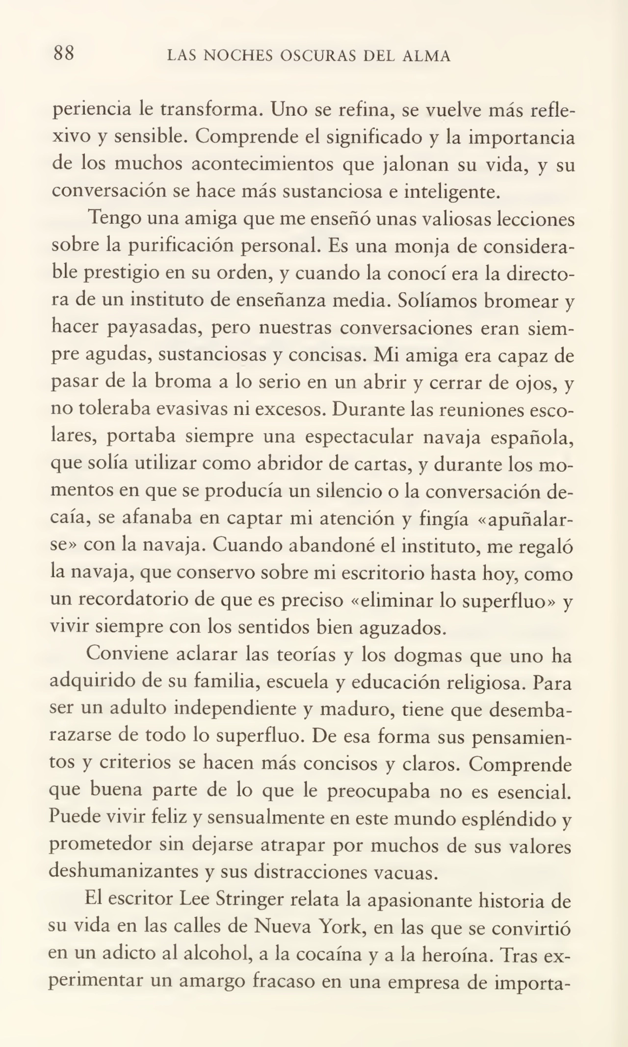 88 LAS NOCHES OSCURAS DEL ALMA
periencia le transforma. Uno se refina, se vuelve más refle¬
xivo y sensible. Comprende el significado y la importancia
de los muchos acontecimientos que jalonan su vida, y su
conversación se hace más sustanciosa e inteligente.
Tengo una amiga que me enseñó unas valiosas lecciones
sobre la purificación personal. Es una monja de considera¬
ble prestigio en su orden, y cuando la conocí era la directo¬
ra de un instituto de enseñanza media. Solíamos bromear y
hacer payasadas, pero nuestras conversaciones eran siem¬
pre agudas, sustanciosas y concisas. Mi amiga era capaz de
pasar de la broma a lo serio en un abrir y cerrar de ojos, y
no toleraba evasivas ni excesos. Durante las reuniones esco¬
lares, portaba siempre una espectacular navaja española,
que solía utilizar como abridor de cartas, y durante los mo¬
mentos en que se producía un silencio o la conversación de¬
caía, se afanaba en captar mi atención y fingía «apuñalar¬
se» con la navaja. Cuando abandoné el instituto, me regaló
la navaja, que conservo sobre mi escritorio hasta hoy, como
un recordatorio de que es preciso «eliminar lo superfluo» y
vivir siempre con los sentidos bien aguzados.
Conviene aclarar las teorías y los dogmas que uno ha
adquirido de su familia, escuela y educación religiosa. Para
ser un adulto independiente y maduro, tiene que desemba¬
razarse de todo lo superfluo. De esa forma sus pensamien¬
tos y criterios se hacen más concisos y claros. Comprende
que buena parte de lo que le preocupaba no es esencial.
Puede vivir feliz y sensualmente en este mundo espléndido y
prometedor sin dejarse atrapar por muchos de sus valores
deshumanizantes y sus distracciones vacuas.
El escritor Lee Stringer relata la apasionante historia de
su vida en las calles de Nueva York, en las que se convirtió
en un adicto al alcohol, a la cocaína y a la heroína. Tras ex¬
perimentar un amargo fracaso en una empresa de importa-