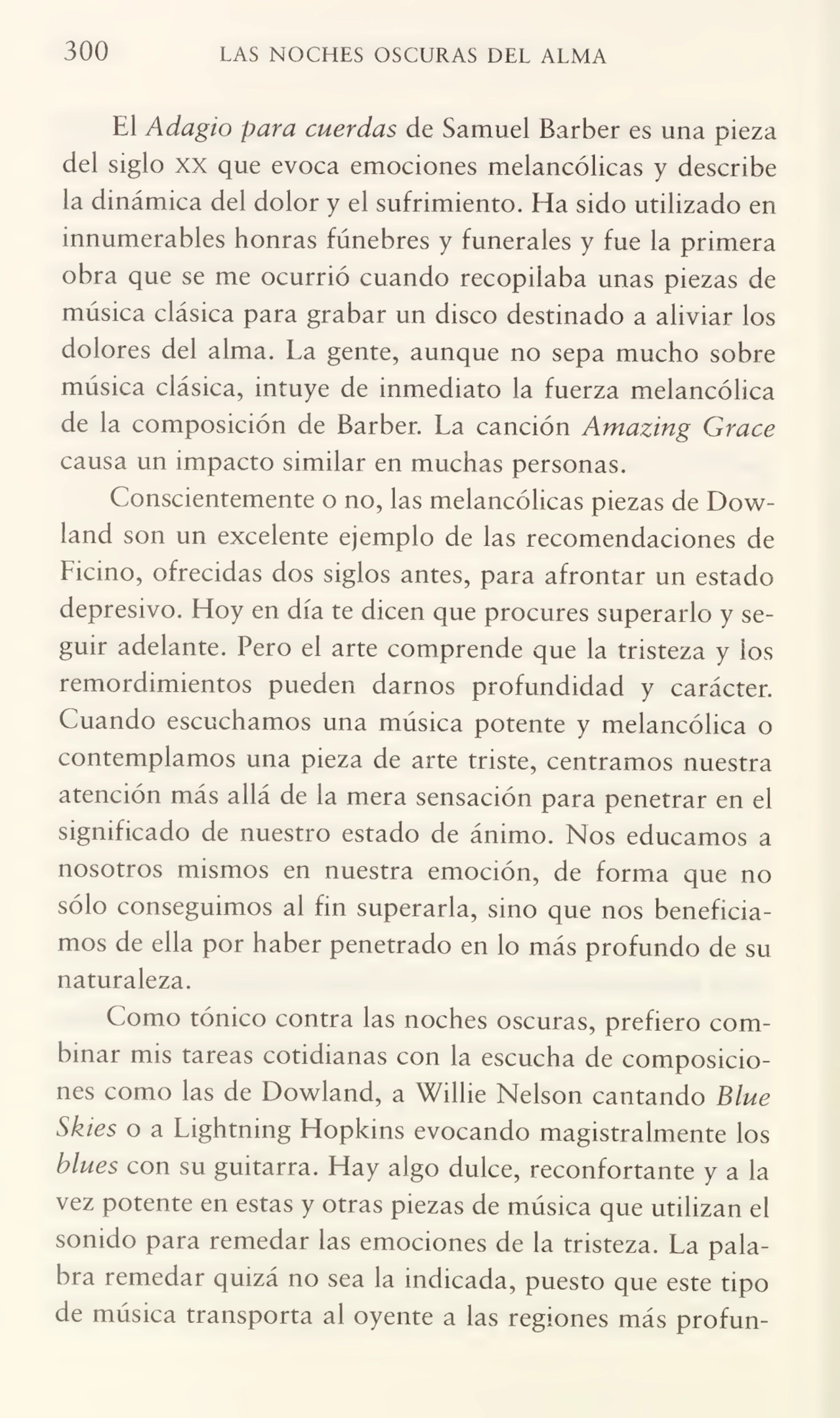 300 LAS NOCHES OSCURAS DEL ALMA
El Adagio para cuerdas de Samuel Barber es una pieza
del siglo xx que evoca emociones melancólicas y describe
la dinámica del dolor y el sufrimiento. Ha sido utilizado en
innumerables honras fúnebres y funerales y fue la primera
obra que se me ocurrió cuando recopilaba unas piezas de
música clásica para grabar un disco destinado a aliviar los
dolores del alma. La gente, aunque no sepa mucho sobre
música clásica, intuye de inmediato la fuerza melancólica
de la composición de Barber. La canción Amazing Grace
causa un impacto similar en muchas personas.
Conscientemente o no, las melancólicas piezas de Dowland son un excelente ejemplo de las recomendaciones de
Licino, ofrecidas dos siglos antes, para afrontar un estado
depresivo. Hoy en día te dicen que procures superarlo y se¬
guir adelante. Pero el arte comprende que la tristeza y los
remordimientos pueden darnos profundidad y carácter.
Cuando escuchamos una música potente y melancólica o
contemplamos una pieza de arte triste, centramos nuestra
atención más allá de la mera sensación para penetrar en el
significado de nuestro estado de ánimo. Nos educamos a
nosotros mismos en nuestra emoción, de forma que no
sólo conseguimos al fin superarla, sino que nos beneficia¬
mos de ella por haber penetrado en lo más profundo de su
naturaleza.
Como tónico contra las noches oscuras, prefiero com¬
binar mis tareas cotidianas con la escucha de composicio¬
nes como las de Dowland, a Willie Nelson cantando Blue
Skies o a Lightning Hopkins evocando magistralmente los
blues con su guitarra. Hay algo dulce, reconfortante y a la
vez potente en estas y otras piezas de música que utilizan el
sonido para remedar las emociones de la tristeza. La pala¬
bra remedar quizá no sea la indicada, puesto que este tipo
de música transporta al oyente a las regiones más profun-