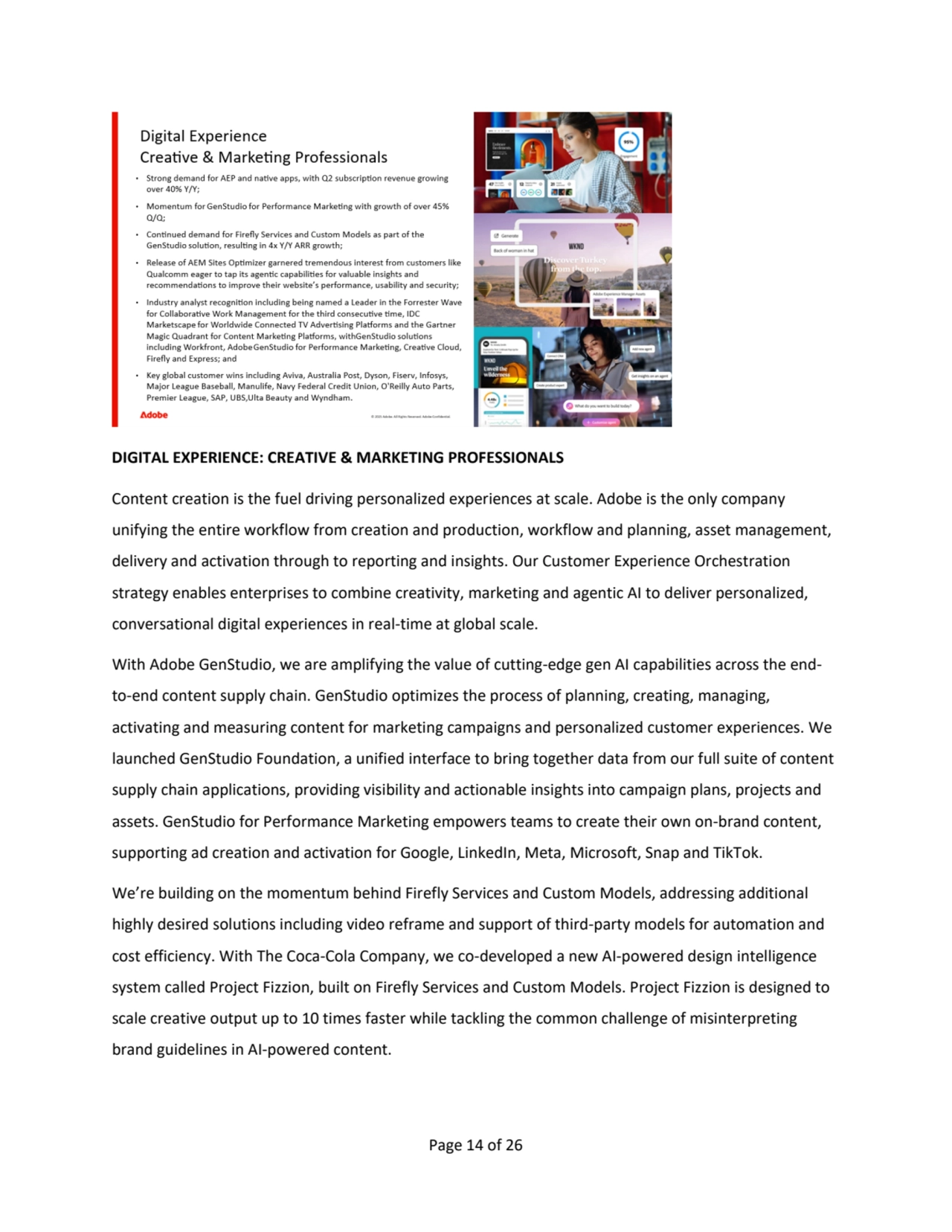 Page 14 of 26
DIGITAL EXPERIENCE: CREATIVE & MARKETING PROFESSIONALS
Content creation is the fuel driving personalized experiences at scale. Adobe is the only company 
unifying the entire workflow from creation and production, workflow and planning, asset management, 
delivery and activation through to reporting and insights. Our Customer Experience Orchestration
strategy enables enterprises to combine creativity, marketing and agentic AI to deliver personalized, 
conversational digital experiences in real-time at global scale.
With Adobe GenStudio, we are amplifying the value of cutting-edge gen AI capabilities across the endto-end content supply chain. GenStudio optimizes the process of planning, creating, managing, 
activating and measuring content for marketing campaigns and personalized customer experiences. We 
launched GenStudio Foundation, a unified interface to bring together data from our full suite of content 
supply chain applications, providing visibility and actionable insights into campaign plans, projects and
assets. GenStudio for Performance Marketing empowers teams to create their own on-brand content,
supporting ad creation and activation for Google, LinkedIn, Meta, Microsoft, Snap and TikTok.
We’re building on the momentum behind Firefly Services and Custom Models, addressing additional 
highly desired solutions including video reframe and support of third-party models for automation and 
cost efficiency. With The Coca-Cola Company, we co-developed a new AI-powered design intelligence 
system called Project Fizzion, built on Firefly Services and Custom Models. Project Fizzion is designed to 
scale creative output up to 10 times faster while tackling the common challenge of misinterpreting 
brand guidelines in AI-powered content. 