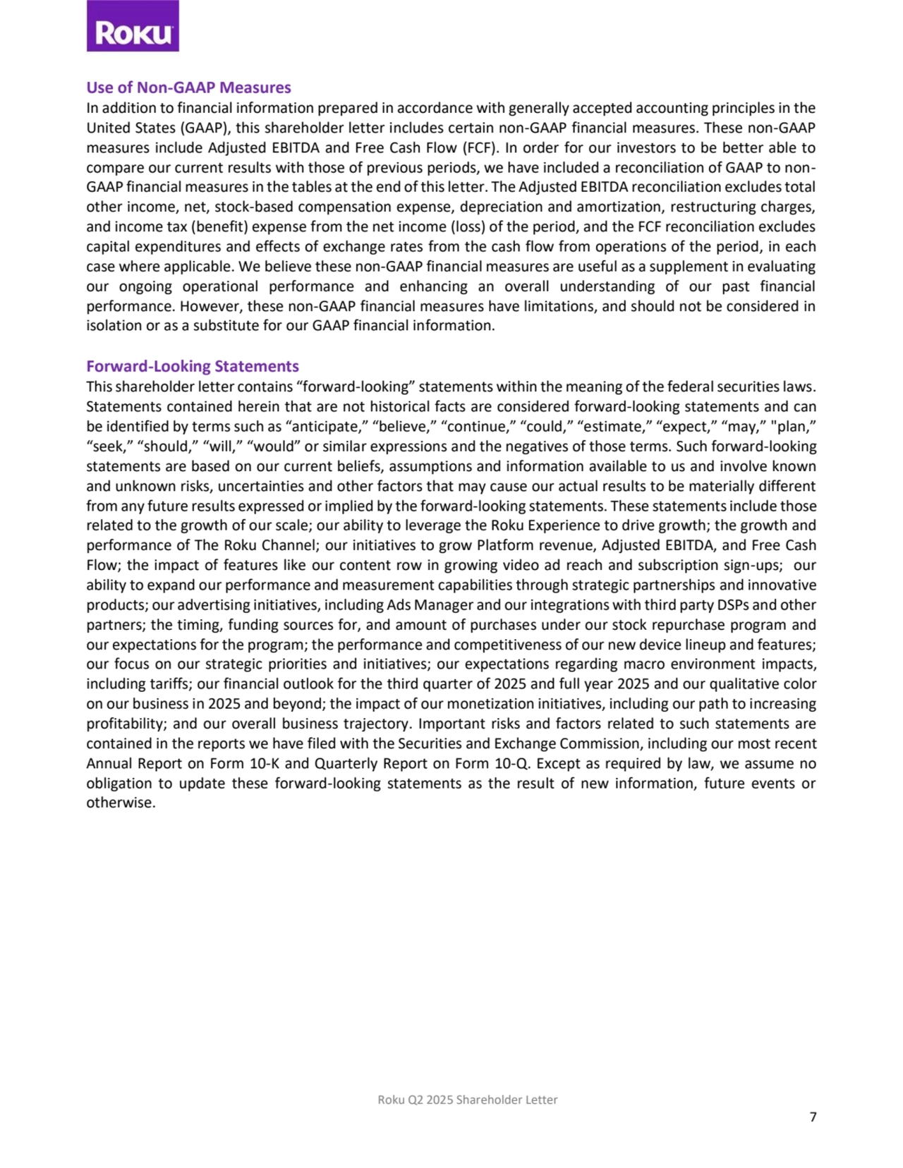 Roku Q2 2025 Shareholder Letter
7
Use of Non-GAAP Measures 
In addition to financial information prepared in accordance with generally accepted accounting principles in the 
United States (GAAP), this shareholder letter includes certain non-GAAP financial measures. These non-GAAP 
measures include Adjusted EBITDA and Free Cash Flow (FCF). In order for our investors to be better able to 
compare our current results with those of previous periods, we have included a reconciliation of GAAP to nonGAAP financial measures in the tables at the end of this letter. The Adjusted EBITDA reconciliation excludestotal
other income, net, stock-based compensation expense, depreciation and amortization, restructuring charges, 
and income tax (benefit) expense from the net income (loss) of the period, and the FCF reconciliation excludes 
capital expenditures and effects of exchange rates from the cash flow from operations of the period, in each 
case where applicable. We believe these non-GAAP financial measures are useful as a supplement in evaluating 
our ongoing operational performance and enhancing an overall understanding of our past financial 
performance. However, these non-GAAP financial measures have limitations, and should not be considered in 
isolation or as a substitute for our GAAP financial information. 
Forward-Looking Statements 
This shareholder letter contains “forward-looking” statements within the meaning of the federal securities laws.
Statements contained herein that are not historical facts are considered forward-looking statements and can 
be identified by terms such as “anticipate,” “believe,” “continue,” “could,” “estimate,” “expect,” “may,” "plan,” 
“seek,” “should,” “will,” “would” or similar expressions and the negatives of those terms. Such forward-looking 
statements are based on our current beliefs, assumptions and information available to us and involve known 
and unknown risks, uncertainties and other factors that may cause our actual results to be materially different 
from any future results expressed or implied by the forward-looking statements. These statements include those 
related to the growth of our scale; our ability to leverage the Roku Experience to drive growth; the growth and 
performance of The Roku Channel; our initiatives to grow Platform revenue, Adjusted EBITDA, and Free Cash 
Flow; the impact of features like our content row in growing video ad reach and subscription sign-ups; our 
ability to expand our performance and measurement capabilities through strategic partnerships and innovative 
products; our advertising initiatives, including Ads Manager and our integrations with third party DSPs and other 
partners; the timing, funding sources for, and amount of purchases under our stock repurchase program and 
our expectations for the program; the performance and competitiveness of our new device lineup and features; 
our focus on our strategic priorities and initiatives; our expectations regarding macro environment impacts, 
including tariffs; our financial outlook for the third quarter of 2025 and full year 2025 and our qualitative color 
on our business in 2025 and beyond; the impact of our monetization initiatives, including our path to increasing 
profitability; and our overall business trajectory. Important risks and factors related to such statements are 
contained in the reports we have filed with the Securities and Exchange Commission, including our most recent 
Annual Report on Form 10-K and Quarterly Report on Form 10-Q. Except as required by law, we assume no 
obligation to update these forward-looking statements as the result of new information, future events or 
otherwise.
