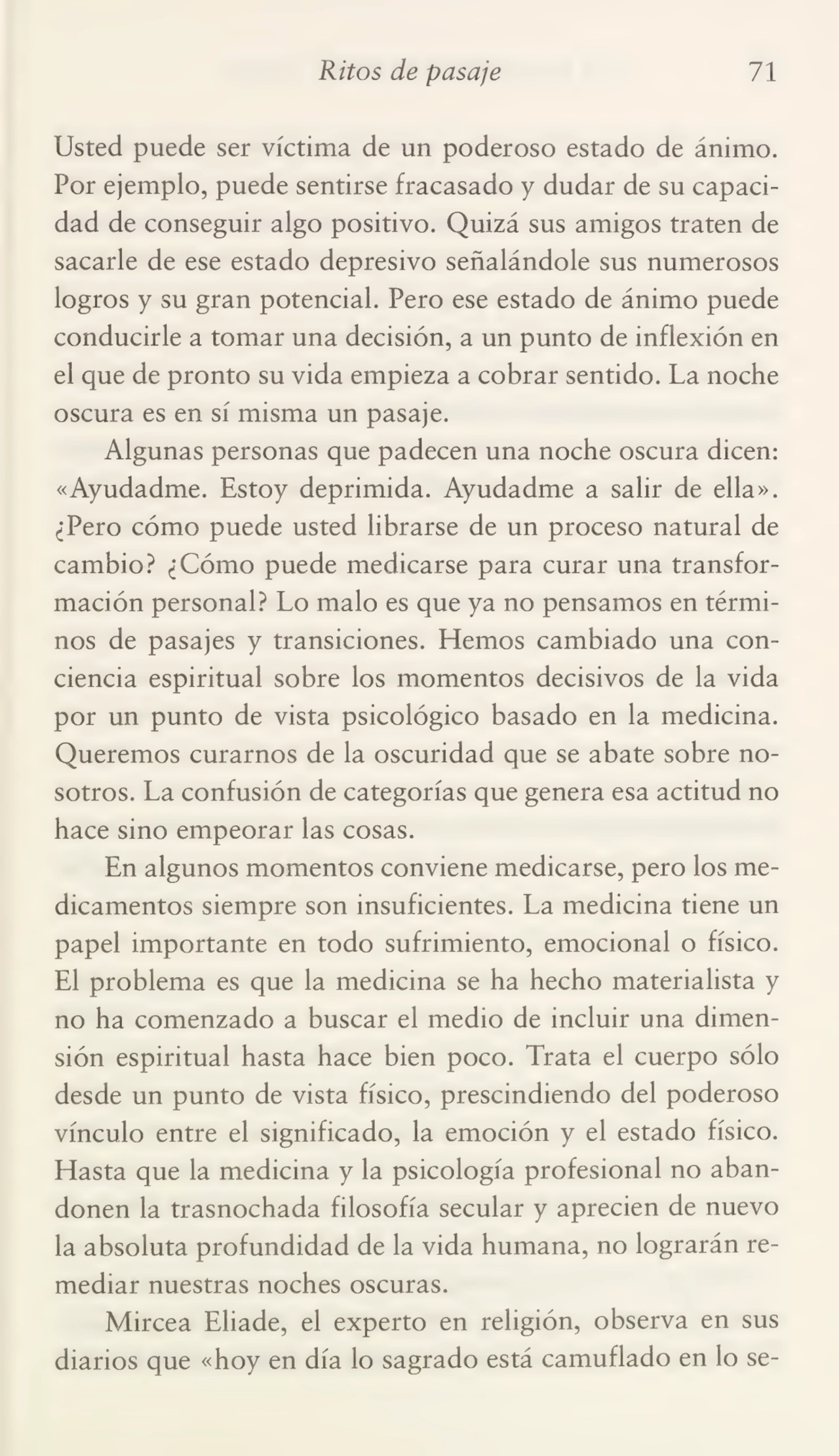 Ritos de pasaje 71
Usted puede ser víctima de un poderoso estado de ánimo.
Por ejemplo, puede sentirse fracasado y dudar de su capaci¬
dad de conseguir algo positivo. Quizá sus amigos traten de
sacarle de ese estado depresivo señalándole sus numerosos
logros y su gran potencial. Pero ese estado de ánimo puede
conducirle a tomar una decisión, a un punto de inflexión en
el que de pronto su vida empieza a cobrar sentido. La noche
oscura es en sí misma un pasaje.
Algunas personas que padecen una noche oscura dicen:
«Ayudadme. Estoy deprimida. Ayudadme a salir de ella».
¿Pero cómo puede usted librarse de un proceso natural de
cambio? ¿Cómo puede medicarse para curar una transfor¬
mación personal? Lo malo es que ya no pensamos en térmi¬
nos de pasajes y transiciones. Hemos cambiado una con¬
ciencia espiritual sobre los momentos decisivos de la vida
por un punto de vista psicológico basado en la medicina.
Queremos curarnos de la oscuridad que se abate sobre no¬
sotros. La confusión de categorías que genera esa actitud no
hace sino empeorar las cosas.
En algunos momentos conviene medicarse, pero los me¬
dicamentos siempre son insuficientes. La medicina tiene un
papel importante en todo sufrimiento, emocional o físico.
El problema es que la medicina se ha hecho materialista y
no ha comenzado a buscar el medio de incluir una dimen¬
sión espiritual hasta hace bien poco. Trata el cuerpo sólo
desde un punto de vista físico, prescindiendo del poderoso
vínculo entre el significado, la emoción y el estado físico.
Hasta que la medicina y la psicología profesional no aban¬
donen la trasnochada filosofía secular y aprecien de nuevo
la absoluta profundidad de la vida humana, no lograrán re¬
mediar nuestras noches oscuras.
Mircea Eliade, el experto en religión, observa en sus
diarios que «hoy en día lo sagrado está camuflado en lo se-