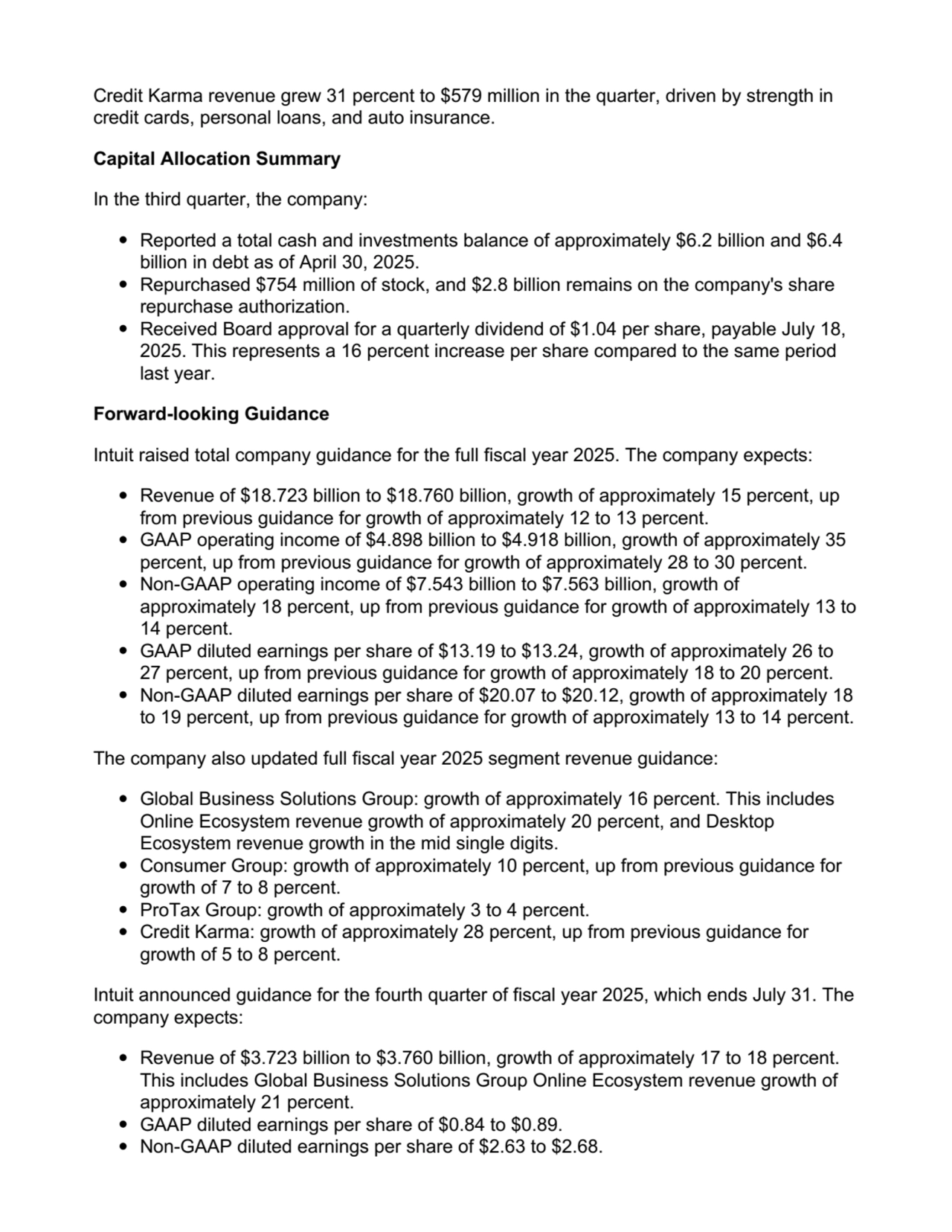 Credit Karma revenue grew 31 percent to $579 million in the quarter, driven by strength in
credit cards, personal loans, and auto insurance.
Capital Allocation Summary
In the third quarter, the company:
Reported a total cash and investments balance of approximately $6.2 billion and $6.4
billion in debt as of April 30, 2025.
Repurchased $754 million of stock, and $2.8 billion remains on the company's share
repurchase authorization.
Received Board approval for a quarterly dividend of $1.04 per share, payable July 18,
2025. This represents a 16 percent increase per share compared to the same period
last year.
Forward-looking Guidance
Intuit raised total company guidance for the full fiscal year 2025. The company expects:
Revenue of $18.723 billion to $18.760 billion, growth of approximately 15 percent, up
from previous guidance for growth of approximately 12 to 13 percent.
GAAP operating income of $4.898 billion to $4.918 billion, growth of approximately 35
percent, up from previous guidance for growth of approximately 28 to 30 percent.
Non-GAAP operating income of $7.543 billion to $7.563 billion, growth of
approximately 18 percent, up from previous guidance for growth of approximately 13 to
14 percent.
GAAP diluted earnings per share of $13.19 to $13.24, growth of approximately 26 to
27 percent, up from previous guidance for growth of approximately 18 to 20 percent.
Non-GAAP diluted earnings per share of $20.07 to $20.12, growth of approximately 18
to 19 percent, up from previous guidance for growth of approximately 13 to 14 percent.
The company also updated full fiscal year 2025 segment revenue guidance:
Global Business Solutions Group: growth of approximately 16 percent. This includes
Online Ecosystem revenue growth of approximately 20 percent, and Desktop
Ecosystem revenue growth in the mid single digits.
Consumer Group: growth of approximately 10 percent, up from previous guidance for
growth of 7 to 8 percent.
ProTax Group: growth of approximately 3 to 4 percent.
Credit Karma: growth of approximately 28 percent, up from previous guidance for
growth of 5 to 8 percent.
Intuit announced guidance for the fourth quarter of fiscal year 2025, which ends July 31. The
company expects:
Revenue of $3.723 billion to $3.760 billion, growth of approximately 17 to 18 percent.
This includes Global Business Solutions Group Online Ecosystem revenue growth of
approximately 21 percent.
GAAP diluted earnings per share of $0.84 to $0.89.
Non-GAAP diluted earnings per share of $2.63 to $2.68.