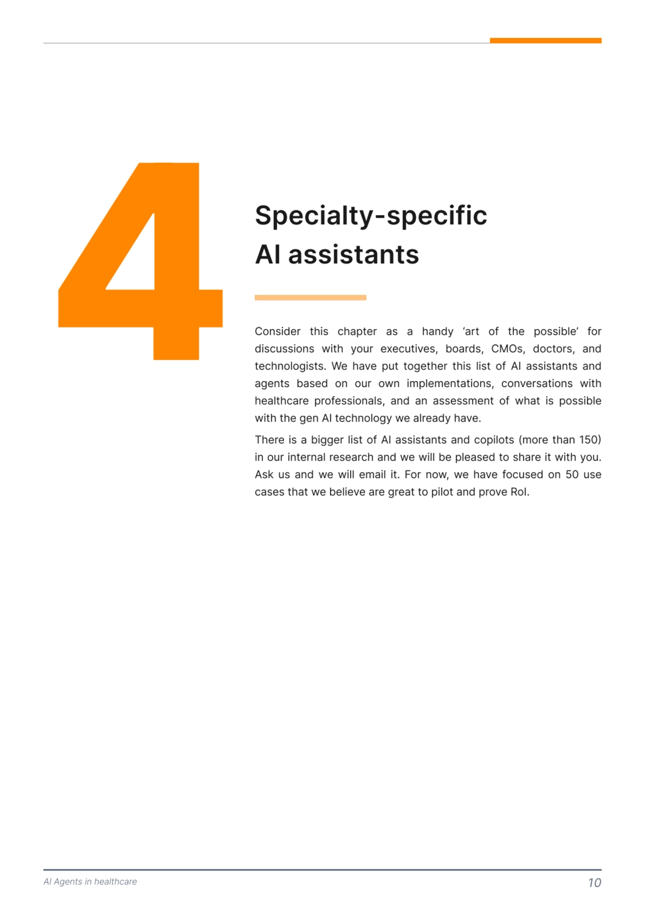 AI Agents in healthcare 10
4Specialty-specific 
AI assistants 
Consider this chapter as a handy ‘art of the possible’ for 
discussions with your executives, boards, CMOs, doctors, and 
technologists. We have put together this list of AI assistants and 
agents based on our own implementations, conversations with 
healthcare professionals, and an assessment of what is possible 
with the gen AI technology we already have. 

There is a bigger list of AI assistants and copilots (more than 150) 
in our internal research and we will be pleased to share it with you. 
Ask us and we will email it. For now, we have focused on 50 use 
cases that we believe are great to pilot and prove RoI.