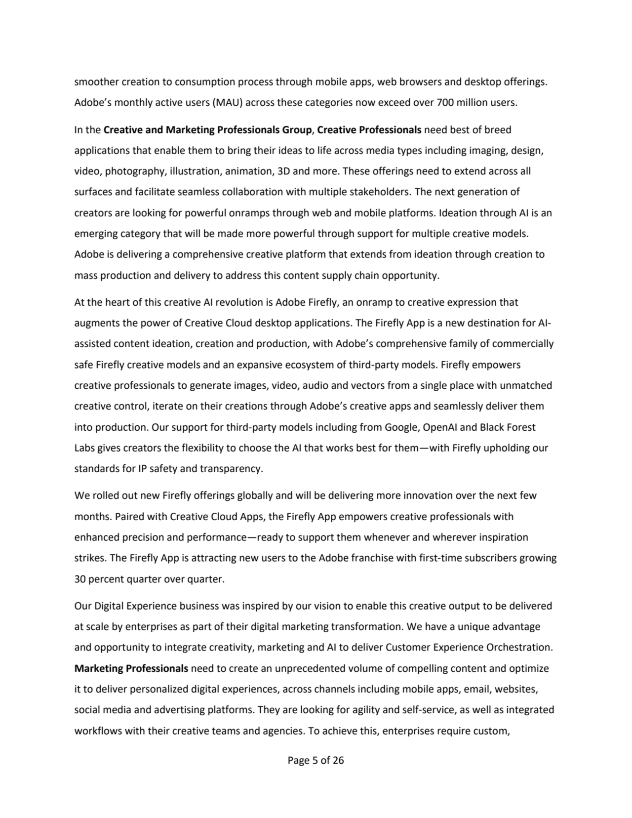 Page 5 of 26
smoother creation to consumption process through mobile apps, web browsers and desktop offerings. 
Adobe’s monthly active users (MAU) across these categories now exceed over 700 million users. 
In the Creative and Marketing Professionals Group, Creative Professionals need best of breed 
applications that enable them to bring their ideas to life across media types including imaging, design, 
video, photography, illustration, animation, 3D and more. These offerings need to extend across all
surfaces and facilitate seamless collaboration with multiple stakeholders. The next generation of 
creators are looking for powerful onramps through web and mobile platforms. Ideation through AI is an 
emerging category that will be made more powerful through support for multiple creative models. 
Adobe is delivering a comprehensive creative platform that extends from ideation through creation to 
mass production and delivery to address this content supply chain opportunity.
At the heart of this creative AI revolution is Adobe Firefly, an onramp to creative expression that 
augments the power of Creative Cloud desktop applications. The Firefly App is a new destination for AIassisted content ideation, creation and production, with Adobe’s comprehensive family of commercially 
safe Firefly creative models and an expansive ecosystem of third-party models. Firefly empowers 
creative professionals to generate images, video, audio and vectors from a single place with unmatched 
creative control, iterate on their creations through Adobe’s creative apps and seamlessly deliver them 
into production. Our support for third-party models including from Google, OpenAI and Black Forest 
Labs gives creators the flexibility to choose the AI that works best for them—with Firefly upholding our 
standards for IP safety and transparency.
We rolled out new Firefly offerings globally and will be delivering more innovation over the next few 
months. Paired with Creative Cloud Apps, the Firefly App empowers creative professionals with 
enhanced precision and performance—ready to support them whenever and wherever inspiration 
strikes. The Firefly App is attracting new users to the Adobe franchise with first-time subscribers growing
30 percent quarter over quarter. 
Our Digital Experience business was inspired by our vision to enable this creative output to be delivered 
at scale by enterprises as part of their digital marketing transformation. We have a unique advantage 
and opportunity to integrate creativity, marketing and AI to deliver Customer Experience Orchestration. 
Marketing Professionals need to create an unprecedented volume of compelling content and optimize 
it to deliver personalized digital experiences, across channels including mobile apps, email, websites, 
social media and advertising platforms. They are looking for agility and self-service, as well as integrated 
workflows with their creative teams and agencies. To achieve this, enterprises require custom, 