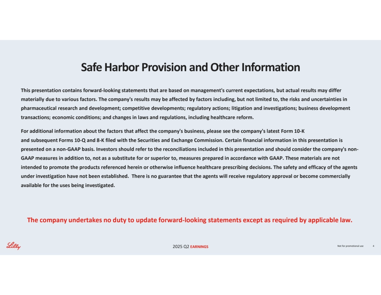 2025 Q2 EARNINGS Not for promotional use 4
Safe Harbor Provision and Other Information
This presentation contains forward-looking statements that are based on management's current expectations, but actual results may differ 
materially due to various factors. The company's results may be affected by factors including, but not limited to, the risks and uncertainties in 
pharmaceutical research and development; competitive developments; regulatory actions; litigation and investigations; business development 
transactions; economic conditions; and changes in laws and regulations, including healthcare reform.
For additional information about the factors that affect the company's business, please see the company's latest Form 10-K 
and subsequent Forms 10-Q and 8-K filed with the Securities and Exchange Commission. Certain financial information in this presentation is 
presented on a non-GAAP basis. Investors should refer to the reconciliations included in this presentation and should consider the company's nonGAAP measures in addition to, not as a substitute for or superior to, measures prepared in accordance with GAAP. These materials are not 
intended to promote the products referenced herein or otherwise influence healthcare prescribing decisions. The safety and efficacy of the agents 
under investigation have not been established. There is no guarantee that the agents will receive regulatory approval or become commercially 
available for the uses being investigated.
The company undertakes no duty to update forward-looking statements except as required by applicable law.