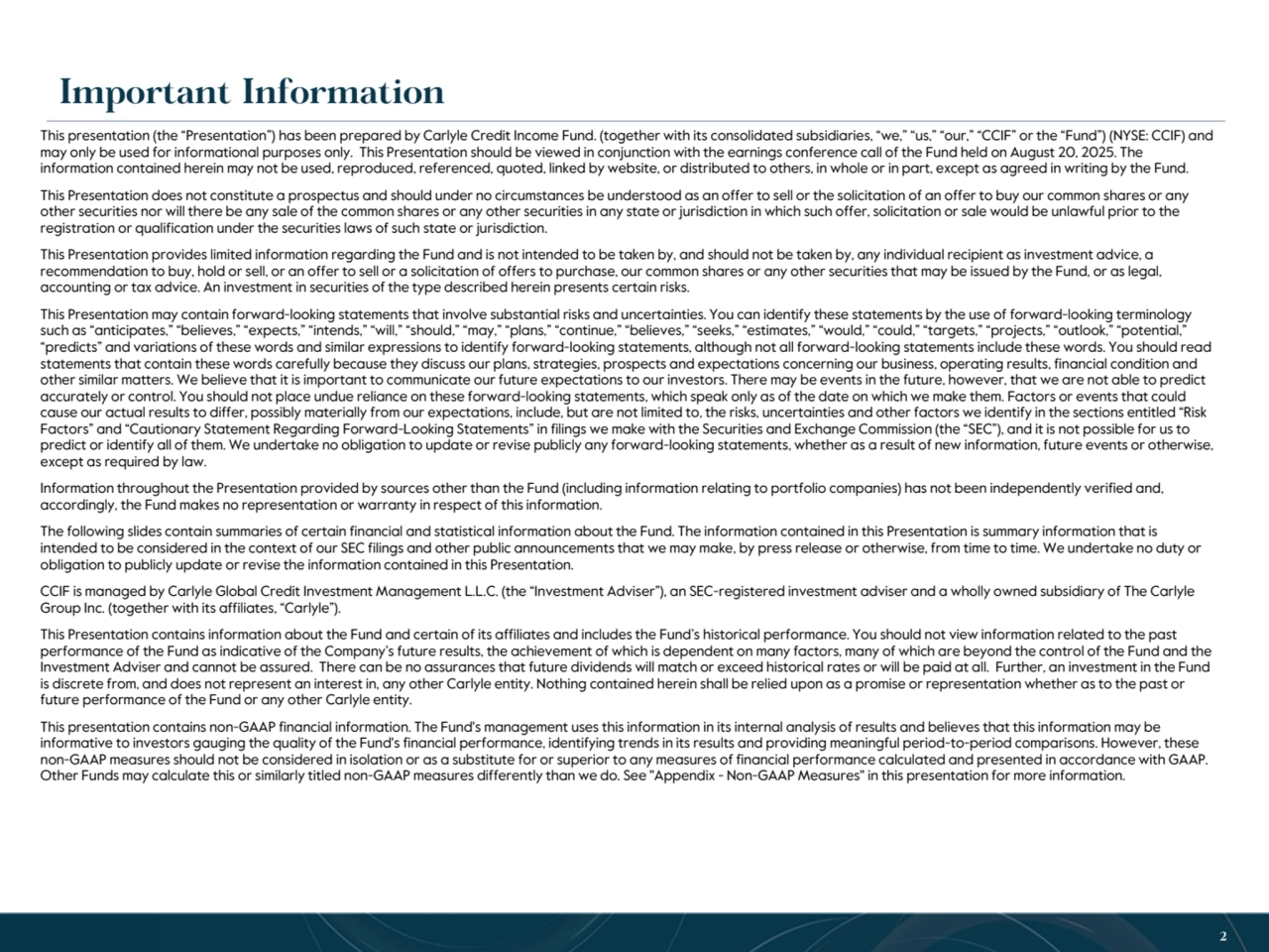 T R A D E S E C R E T & S T R I C T L Y C O N F I D E N T I A L 2
This presentation (the “Presentation”) has been prepared by Carlyle Credit Income Fund. (together with its consolidated subsidiaries, “we,” “us,” “our,” “CCIF” or the “Fund”) (NYSE: CCIF) and 
may only be used for informational purposes only. This Presentation should be viewed in conjunction with the earnings conference call of the Fund held on August 20, 2025. The 
information contained herein may not be used, reproduced, referenced, quoted, linked by website, or distributed to others, in whole or in part, except as agreed in writing by the Fund.
This Presentation does not constitute a prospectus and should under no circumstances be understood as an offer to sell or the solicitation of an offer to buy our common shares or any 
other securities nor will there be any sale of the common shares or any other securities in any state or jurisdiction in which such offer, solicitation or sale would be unlawful prior to the 
registration or qualification under the securities laws of such state or jurisdiction. 
This Presentation provides limited information regarding the Fund and is not intended to be taken by, and should not be taken by, any individual recipient as investment advice, a 
recommendation to buy, hold or sell, or an offer to sell or a solicitation of offers to purchase, our common shares or any other securities that may be issued by the Fund, or as legal, 
accounting or tax advice. An investment in securities of the type described herein presents certain risks. 
This Presentation may contain forward-looking statements that involve substantial risks and uncertainties. You can identify these statements by the use of forward-looking terminology 
such as “anticipates,” “believes,” “expects,” “intends,” “will,” “should,” “may,” “plans,” “continue,” “believes,” “seeks,” “estimates,” “would,” “could,” “targets,” “projects,” “outlook,” “potential,” 
“predicts” and variations of these words and similar expressions to identify forward-looking statements, although not all forward-looking statements include these words. You should read 
statements that contain these words carefully because they discuss our plans, strategies, prospects and expectations concerning our business, operating results, financial condition and 
other similar matters. We believe that it is important to communicate our future expectations to our investors. There may be events in the future, however, that we are not able to predict 
accurately or control. You should not place undue reliance on these forward-looking statements, which speak only as of the date on which we make them. Factors or events that could 
cause our actual results to differ, possibly materially from our expectations, include, but are not limited to, the risks, uncertainties and other factors we identify in the sections entitled “Risk 
Factors” and “Cautionary Statement Regarding Forward-Looking Statements” in filings we make with the Securities and Exchange Commission (the “SEC”), and it is not possible for us to 
predict or identify all of them. We undertake no obligation to update or revise publicly any forward-looking statements, whether as a result of new information, future events or otherwise, 
except as required by law.
Information throughout the Presentation provided by sources other than the Fund (including information relating to portfolio companies) has not been independently verified and, 
accordingly, the Fund makes no representation or warranty in respect of this information.
The following slides contain summaries of certain financial and statistical information about the Fund. The information contained in this Presentation is summary information that is 
intended to be considered in the context of our SEC filings and other public announcements that we may make, by press release or otherwise, from time to time. We undertake no duty or 
obligation to publicly update or revise the information contained in this Presentation.
CCIF is managed by Carlyle Global Credit Investment Management L.L.C. (the “Investment Adviser”), an SEC-registered investment adviser and a wholly owned subsidiary of The Carlyle 
Group Inc. (together with its affiliates, “Carlyle”). 
This Presentation contains information about the Fund and certain of its affiliates and includes the Fund’s historical performance. You should not view information related to the past 
performance of the Fund as indicative of the Company’s future results, the achievement of which is dependent on many factors, many of which are beyond the control of the Fund and the 
Investment Adviser and cannot be assured. There can be no assurances that future dividends will match or exceed historical rates or will be paid at all. Further, an investment in the Fund 
is discrete from, and does not represent an interest in, any other Carlyle entity. Nothing contained herein shall be relied upon as a promise or representation whether as to the past or 
future performance of the Fund or any other Carlyle entity.
This presentation contains non-GAAP financial information. The Fund's management uses this information in its internal analysis of results and believes that this information may be 
informative to investors gauging the quality of the Fund's financial performance, identifying trends in its results and providing meaningful period-to-period comparisons. However, these 
non-GAAP measures should not be considered in isolation or as a substitute for or superior to any measures of financial performance calculated and presented in accordance with GAAP. 
Other Funds may calculate this or similarly titled non-GAAP measures differently than we do. See "Appendix - Non-GAAP Measures" in this presentation for more information.
2
Important Information