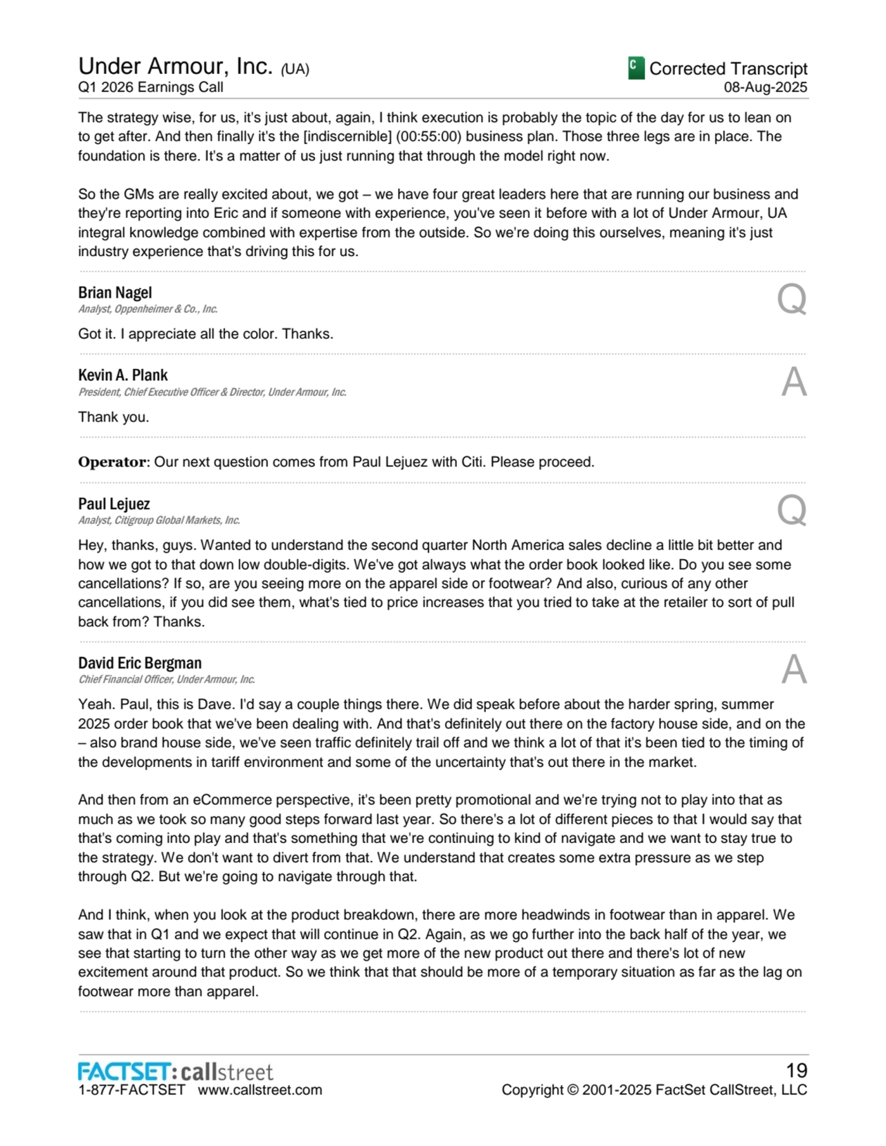 Under Armour, Inc. (UA)
Q1 2026 Earnings Call
Corrected Transcript
08-Aug-2025
1-877-FACTSET www.callstreet.com
19
Copyright © 2001-2025 FactSet CallStreet, LLC
The strategy wise, for us, it's just about, again, I think execution is probably the topic of the day for us to lean on 
to get after. And then finally it's the [indiscernible] (00:55:00) business plan. Those three legs are in place. The 
foundation is there. It's a matter of us just running that through the model right now.
So the GMs are really excited about, we got – we have four great leaders here that are running our business and 
they're reporting into Eric and if someone with experience, you've seen it before with a lot of Under Armour, UA 
integral knowledge combined with expertise from the outside. So we're doing this ourselves, meaning it's just 
industry experience that's driving this for us.
......................................................................................................................................................................................................................................................
Brian Nagel
Analyst, Oppenheimer & Co., Inc. Q
Got it. I appreciate all the color. Thanks.
......................................................................................................................................................................................................................................................
Kevin A. Plank
President, Chief Executive Officer & Director, Under Armour, Inc. A
Thank you.
......................................................................................................................................................................................................................................................
Operator: Our next question comes from Paul Lejuez with Citi. Please proceed.
......................................................................................................................................................................................................................................................
Paul Lejuez
Analyst, Citigroup Global Markets, Inc. Q
Hey, thanks, guys. Wanted to understand the second quarter North America sales decline a little bit better and 
how we got to that down low double-digits. We've got always what the order book looked like. Do you see some 
cancellations? If so, are you seeing more on the apparel side or footwear? And also, curious of any other 
cancellations, if you did see them, what's tied to price increases that you tried to take at the retailer to sort of pull 
back from? Thanks.
......................................................................................................................................................................................................................................................
David Eric Bergman
Chief Financial Officer, Under Armour, Inc. A
Yeah. Paul, this is Dave. I'd say a couple things there. We did speak before about the harder spring, summer 
2025 order book that we've been dealing with. And that's definitely out there on the factory house side, and on the 
– also brand house side, we've seen traffic definitely trail off and we think a lot of that it's been tied to the timing of 
the developments in tariff environment and some of the uncertainty that's out there in the market.
And then from an eCommerce perspective, it's been pretty promotional and we're trying not to play into that as 
much as we took so many good steps forward last year. So there's a lot of different pieces to that I would say that 
that's coming into play and that's something that we're continuing to kind of navigate and we want to stay true to 
the strategy. We don't want to divert from that. We understand that creates some extra pressure as we step 
through Q2. But we're going to navigate through that.
And I think, when you look at the product breakdown, there are more headwinds in footwear than in apparel. We 
saw that in Q1 and we expect that will continue in Q2. Again, as we go further into the back half of the year, we 
see that starting to turn the other way as we get more of the new product out there and there's lot of new 
excitement around that product. So we think that that should be more of a temporary situation as far as the lag on 
footwear more than apparel.
......................................................................................................................................................................................................................................................