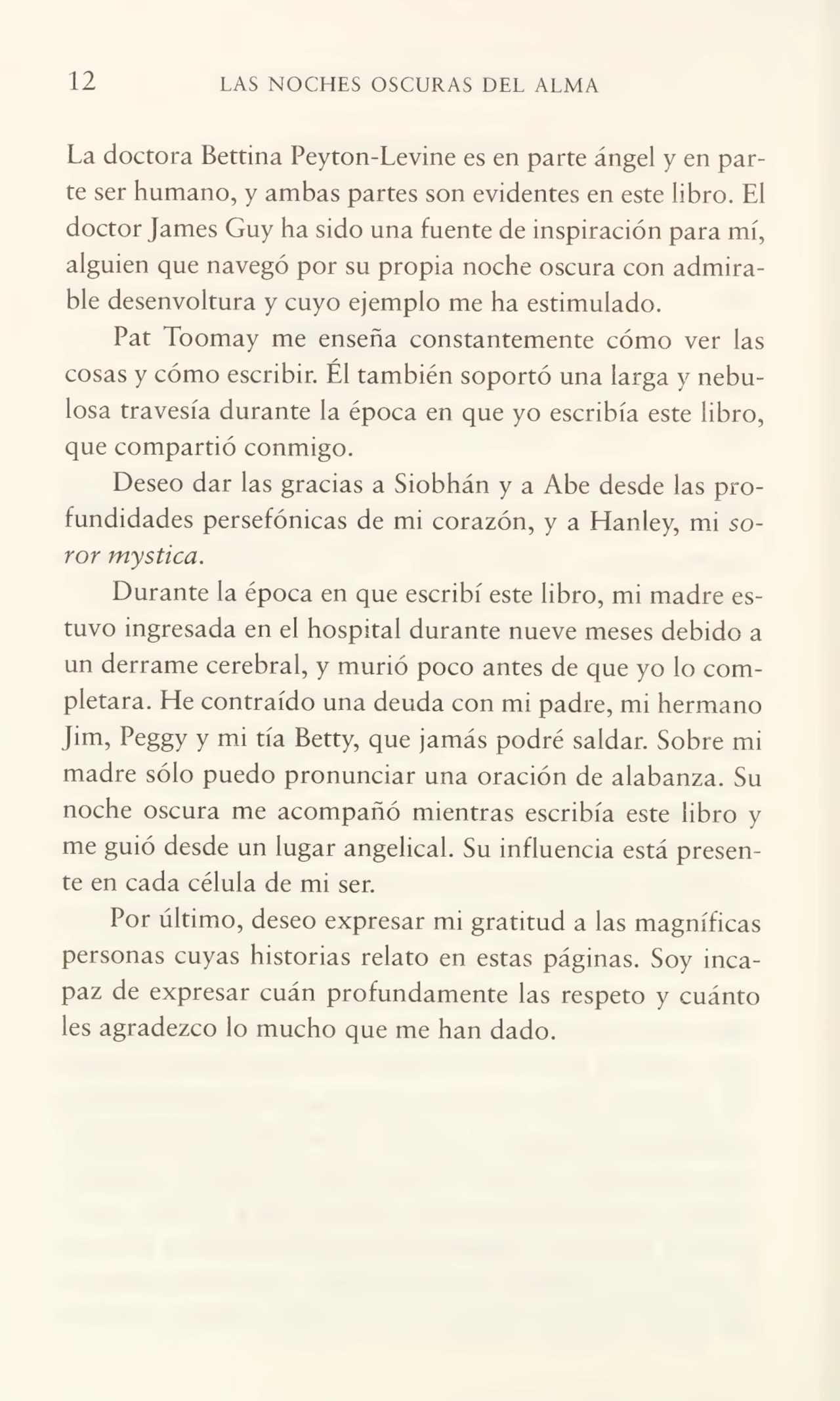 12 LAS NOCHES OSCURAS DEL ALMA
La doctora Bettina Peyton-Levine es en parte ángel y en par¬
te ser humano, y ambas partes son evidentes en este libro. El
doctor James Guy ha sido una fuente de inspiración para mí,
alguien que navegó por su propia noche oscura con admira¬
ble desenvoltura y cuyo ejemplo me ha estimulado.
Pat Toomay me enseña constantemente cómo ver las
cosas y cómo escribir. Él también soportó una larga y nebu¬
losa travesía durante la época en que yo escribía este libro,
que compartió conmigo.
Deseo dar las gracias a Siobhán y a Abe desde las pro¬
fundidades persefónicas de mi corazón, y a Hanley, mi só¬
ror mystica.
Durante la época en que escribí este libro, mi madre es¬
tuvo ingresada en el hospital durante nueve meses debido a
un derrame cerebral, y murió poco antes de que yo lo com¬
pletara. He contraído una deuda con mi padre, mi hermano
Jim, Peggy y mi tía Betty, que jamás podré saldar. Sobre mi
madre sólo puedo pronunciar una oración de alabanza. Su
noche oscura me acompañó mientras escribía este libro y
me guió desde un lugar angelical. Su influencia está presen¬
te en cada célula de mi ser.
Por último, deseo expresar mi gratitud a las magníficas
personas cuyas historias relato en estas páginas. Soy inca¬
paz de expresar cuán profundamente las respeto y cuánto
les agradezco lo mucho que me han dado.