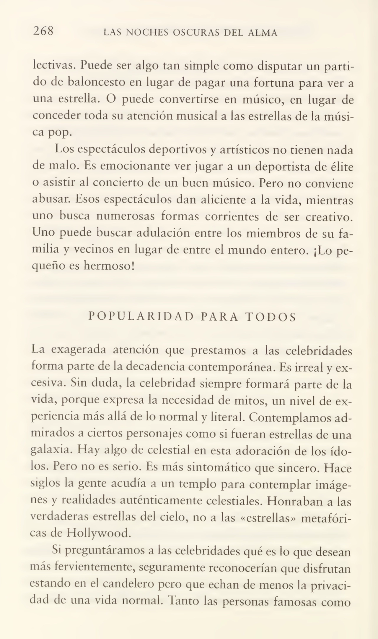 268 LAS NOCHES OSCURAS DEL ALMA
lectivas. Puede ser algo tan simple como disputar un parti¬
do de baloncesto en lugar de pagar una fortuna para ver a
una estrella. O puede convertirse en músico, en lugar de
conceder toda su atención musical a las estrellas de la músi¬
ca pop.
Los espectáculos deportivos y artísticos no tienen nada
de malo. Es emocionante ver jugar a un deportista de élite
o asistir ai concierto de un buen músico. Pero no conviene
abusar. Esos espectáculos dan aliciente a la vida, mientras
uno busca numerosas formas corrientes de ser creativo.
Uno puede buscar adulación entre los miembros de su fa¬
milia y vecinos en lugar de entre el mundo entero. ¡Lo pe¬
queño es hermoso!
POPULARIDAD PARA TODOS
La exagerada atención que prestamos a las celebridades
forma parte de la decadencia contemporánea. Es irreal y ex¬
cesiva. Sin duda, la celebridad siempre formará parte de la
vida, porque expresa la necesidad de mitos, un nivel de ex¬
periencia más allá de lo normal y literal. Contemplamos ad¬
mirados a ciertos personajes como si fueran estrellas de una
galaxia. Hay algo de celestial en esta adoración de los ído¬
los. Pero no es serio. Es más sintomático que sincero. Hace
siglos la gente acudía a un templo para contemplar imáge¬
nes y realidades auténticamente celestiales. Honraban a las
verdaderas estrellas del cielo, no a las «estrellas» metafóri¬
cas de Hollywood.
Si preguntáramos a las celebridades qué es lo que desean
más fervientemente, seguramente reconocerían que disfrutan
estando en el candelero pero que echan de menos la privaci¬
dad de una vida normal. Tanto las personas famosas como