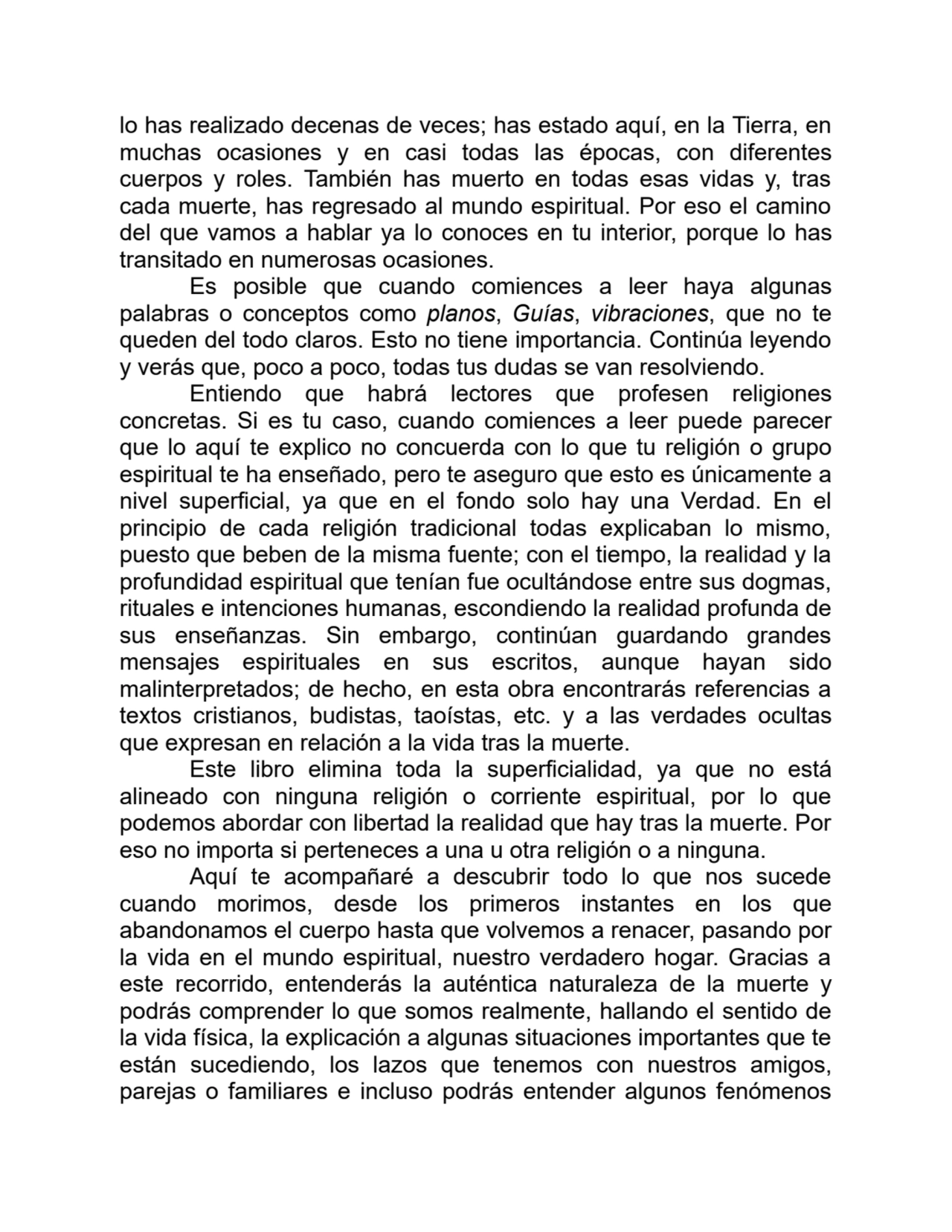 lo has realizado decenas de veces; has estado aquí, en la Tierra, en
muchas ocasiones y en casi todas las épocas, con diferentes
cuerpos y roles. También has muerto en todas esas vidas y, tras
cada muerte, has regresado al mundo espiritual. Por eso el camino
del que vamos a hablar ya lo conoces en tu interior, porque lo has
transitado en numerosas ocasiones.
Es posible que cuando comiences a leer haya algunas
palabras o conceptos como planos, Guías, vibraciones, que no te
queden del todo claros. Esto no tiene importancia. Continúa leyendo
y verás que, poco a poco, todas tus dudas se van resolviendo.
Entiendo que habrá lectores que profesen religiones
concretas. Si es tu caso, cuando comiences a leer puede parecer
que lo aquí te explico no concuerda con lo que tu religión o grupo
espiritual te ha enseñado, pero te aseguro que esto es únicamente a
nivel superficial, ya que en el fondo solo hay una Verdad. En el
principio de cada religión tradicional todas explicaban lo mismo,
puesto que beben de la misma fuente; con el tiempo, la realidad y la
profundidad espiritual que tenían fue ocultándose entre sus dogmas,
rituales e intenciones humanas, escondiendo la realidad profunda de
sus enseñanzas. Sin embargo, continúan guardando grandes
mensajes espirituales en sus escritos, aunque hayan sido
malinterpretados; de hecho, en esta obra encontrarás referencias a
textos cristianos, budistas, taoístas, etc. y a las verdades ocultas
que expresan en relación a la vida tras la muerte.
Este libro elimina toda la superficialidad, ya que no está
alineado con ninguna religión o corriente espiritual, por lo que
podemos abordar con libertad la realidad que hay tras la muerte. Por
eso no importa si perteneces a una u otra religión o a ninguna.
Aquí te acompañaré a descubrir todo lo que nos sucede
cuando morimos, desde los primeros instantes en los que
abandonamos el cuerpo hasta que volvemos a renacer, pasando por
la vida en el mundo espiritual, nuestro verdadero hogar. Gracias a
este recorrido, entenderás la auténtica naturaleza de la muerte y
podrás comprender lo que somos realmente, hallando el sentido de
la vida física, la explicación a algunas situaciones importantes que te
están sucediendo, los lazos que tenemos con nuestros amigos,
parejas o familiares e incluso podrás entender algunos fenómenos
