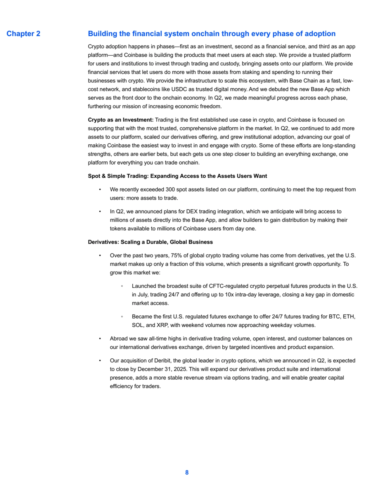 Building the financial system onchain through every phase of adoption
Crypto adoption happens in phases—first as an investment, second as a financial service, and third as an app 
platform—and Coinbase is building the products that meet users at each step. We provide a trusted platform
for users and institutions to invest through trading and custody, bringing assets onto our platform. We provide 
financial services that let users do more with those assets from staking and spending to running their 
businesses with crypto. We provide the infrastructure to scale this ecosystem, with Base Chain as a fast, lowcost network, and stablecoins like USDC as trusted digital money. And we debuted the new Base App which 
serves as the front door to the onchain economy. In Q2, we made meaningful progress across each phase, 
furthering our mission of increasing economic freedom.
Crypto as an Investment: Trading is the first established use case in crypto, and Coinbase is focused on 
supporting that with the most trusted, comprehensive platform in the market. In Q2, we continued to add more 
assets to our platform, scaled our derivatives offering, and grew institutional adoption, advancing our goal of 
making Coinbase the easiest way to invest in and engage with crypto. Some of these efforts are long-standing 
strengths, others are earlier bets, but each gets us one step closer to building an everything exchange, one 
platform for everything you can trade onchain.
Spot & Simple Trading: Expanding Access to the Assets Users Want
• We recently exceeded 300 spot assets listed on our platform, continuing to meet the top request from 
users: more assets to trade.
• In Q2, we announced plans for DEX trading integration, which we anticipate will bring access to 
millions of assets directly into the Base App, and allow builders to gain distribution by making their 
tokens available to millions of Coinbase users from day one.
Derivatives: Scaling a Durable, Global Business
• Over the past two years, 75% of global crypto trading volume has come from derivatives, yet the U.S. 
market makes up only a fraction of this volume, which presents a significant growth opportunity. To 
grow this market we:
◦ Launched the broadest suite of CFTC-regulated crypto perpetual futures products in the U.S. 
in July, trading 24/7 and offering up to 10x intra-day leverage, closing a key gap in domestic 
market access.
◦ Became the first U.S. regulated futures exchange to offer 24/7 futures trading for BTC, ETH, 
SOL, and XRP, with weekend volumes now approaching weekday volumes.
• Abroad we saw all-time highs in derivative trading volume, open interest, and customer balances on 
our international derivatives exchange, driven by targeted incentives and product expansion.
• Our acquisition of Deribit, the global leader in crypto options, which we announced in Q2, is expected 
to close by December 31, 2025. This will expand our derivatives product suite and international 
presence, adds a more stable revenue stream via options trading, and will enable greater capital 
efficiency for traders.
8
Chapter 2