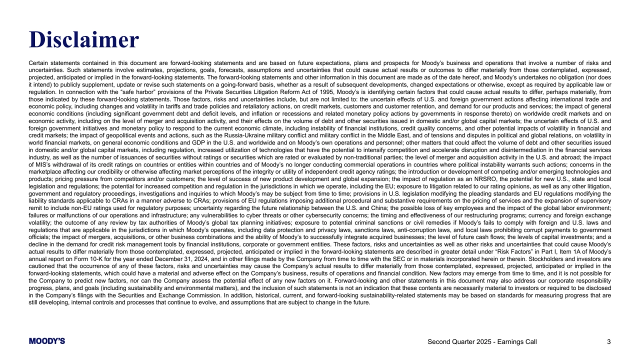 Second Quarter 2025 - Earnings Call 3
Disclaimer
Certain statements contained in this document are forward-looking statements and are based on future expectations, plans and prospects for Moody’s business and operations that involve a number of risks and 
uncertainties. Such statements involve estimates, projections, goals, forecasts, assumptions and uncertainties that could cause actual results or outcomes to differ materially from those contemplated, expressed, 
projected, anticipated or implied in the forward-looking statements. The forward-looking statements and other information in this document are made as of the date hereof, and Moody’s undertakes no obligation (nor does 
it intend) to publicly supplement, update or revise such statements on a going-forward basis, whether as a result of subsequent developments, changed expectations or otherwise, except as required by applicable law or 
regulation. In connection with the “safe harbor” provisions of the Private Securities Litigation Reform Act of 1995, Moody’s is identifying certain factors that could cause actual results to differ, perhaps materially, from 
those indicated by these forward-looking statements. Those factors, risks and uncertainties include, but are not limited to: the uncertain effects of U.S. and foreign government actions affecting international trade and 
economic policy, including changes and volatility in tariffs and trade policies and retaliatory actions, on credit markets, customers and customer retention, and demand for our products and services; the impact of general 
economic conditions (including significant government debt and deficit levels, and inflation or recessions and related monetary policy actions by governments in response thereto) on worldwide credit markets and on 
economic activity, including on the level of merger and acquisition activity, and their effects on the volume of debt and other securities issued in domestic and/or global capital markets; the uncertain effects of U.S. and 
foreign government initiatives and monetary policy to respond to the current economic climate, including instability of financial institutions, credit quality concerns, and other potential impacts of volatility in financial and 
credit markets; the impact of geopolitical events and actions, such as the Russia-Ukraine military conflict and military conflict in the Middle East, and of tensions and disputes in political and global relations, on volatility in 
world financial markets, on general economic conditions and GDP in the U.S. and worldwide and on Moody’s own operations and personnel; other matters that could affect the volume of debt and other securities issued 
in domestic and/or global capital markets, including regulation, increased utilization of technologies that have the potential to intensify competition and accelerate disruption and disintermediation in the financial services 
industry, as well as the number of issuances of securities without ratings or securities which are rated or evaluated by non-traditional parties; the level of merger and acquisition activity in the U.S. and abroad; the impact 
of MIS’s withdrawal of its credit ratings on countries or entities within countries and of Moody’s no longer conducting commercial operations in countries where political instability warrants such actions; concerns in the 
marketplace affecting our credibility or otherwise affecting market perceptions of the integrity or utility of independent credit agency ratings; the introduction or development of competing and/or emerging technologies and 
products; pricing pressure from competitors and/or customers; the level of success of new product development and global expansion; the impact of regulation as an NRSRO, the potential for new U.S., state and local 
legislation and regulations; the potential for increased competition and regulation in the jurisdictions in which we operate, including the EU; exposure to litigation related to our rating opinions, as well as any other litigation, 
government and regulatory proceedings, investigations and inquiries to which Moody’s may be subject from time to time; provisions in U.S. legislation modifying the pleading standards and EU regulations modifying the 
liability standards applicable to CRAs in a manner adverse to CRAs; provisions of EU regulations imposing additional procedural and substantive requirements on the pricing of services and the expansion of supervisory 
remit to include non-EU ratings used for regulatory purposes; uncertainty regarding the future relationship between the U.S. and China; the possible loss of key employees and the impact of the global labor environment; 
failures or malfunctions of our operations and infrastructure; any vulnerabilities to cyber threats or other cybersecurity concerns; the timing and effectiveness of our restructuring programs; currency and foreign exchange 
volatility; the outcome of any review by tax authorities of Moody’s global tax planning initiatives; exposure to potential criminal sanctions or civil remedies if Moody’s fails to comply with foreign and U.S. laws and 
regulations that are applicable in the jurisdictions in which Moody’s operates, including data protection and privacy laws, sanctions laws, anti-corruption laws, and local laws prohibiting corrupt payments to government 
officials; the impact of mergers, acquisitions, or other business combinations and the ability of Moody’s to successfully integrate acquired businesses; the level of future cash flows; the levels of capital investments; and a 
decline in the demand for credit risk management tools by financial institutions, corporate or government entities. These factors, risks and uncertainties as well as other risks and uncertainties that could cause Moody’s 
actual results to differ materially from those contemplated, expressed, projected, anticipated or implied in the forward-looking statements are described in greater detail under “Risk Factors” in Part I, Item 1A of Moody’s 
annual report on Form 10-K for the year ended December 31, 2024, and in other filings made by the Company from time to time with the SEC or in materials incorporated herein or therein. Stockholders and investors are 
cautioned that the occurrence of any of these factors, risks and uncertainties may cause the Company’s actual results to differ materially from those contemplated, expressed, projected, anticipated or implied in the 
forward-looking statements, which could have a material and adverse effect on the Company’s business, results of operations and financial condition. New factors may emerge from time to time, and it is not possible for 
the Company to predict new factors, nor can the Company assess the potential effect of any new factors on it. Forward-looking and other statements in this document may also address our corporate responsibility 
progress, plans, and goals (including sustainability and environmental matters), and the inclusion of such statements is not an indication that these contents are necessarily material to investors or required to be disclosed 
in the Company’s filings with the Securities and Exchange Commission. In addition, historical, current, and forward-looking sustainability-related statements may be based on standards for measuring progress that are 
still developing, internal controls and processes that continue to evolve, and assumptions that are subject to change in the future.