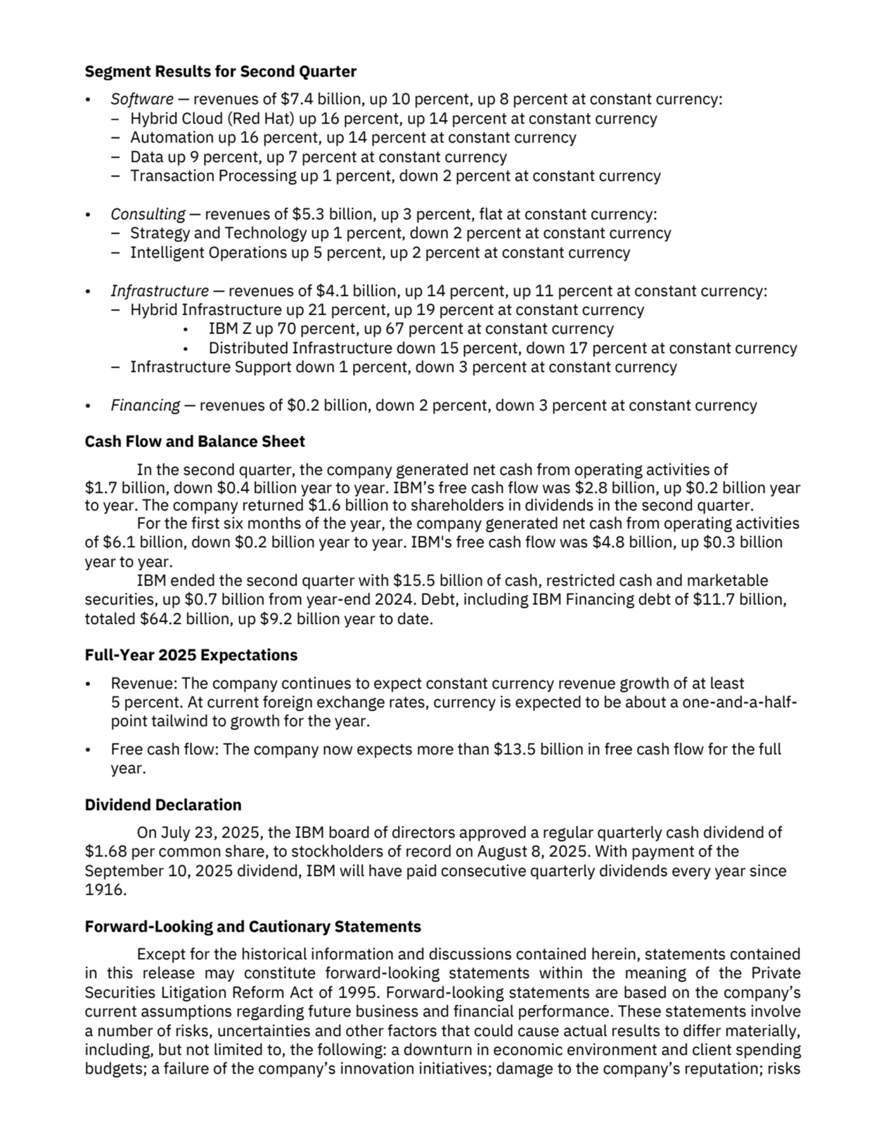 Segment Results for Second Quarter
• Software — revenues of $7.4 billion, up 10 percent, up 8 percent at constant currency:
– Hybrid Cloud (Red Hat) up 16 percent, up 14 percent at constant currency 
– Automation up 16 percent, up 14 percent at constant currency
– Data up 9 percent, up 7 percent at constant currency
– Transaction Processing up 1 percent, down 2 percent at constant currency
• Consulting — revenues of $5.3 billion, up 3 percent, flat at constant currency:
– Strategy and Technology up 1 percent, down 2 percent at constant currency
– Intelligent Operations up 5 percent, up 2 percent at constant currency
• Infrastructure — revenues of $4.1 billion, up 14 percent, up 11 percent at constant currency:
– Hybrid Infrastructure up 21 percent, up 19 percent at constant currency
• IBM Z up 70 percent, up 67 percent at constant currency
• Distributed Infrastructure down 15 percent, down 17 percent at constant currency
– Infrastructure Support down 1 percent, down 3 percent at constant currency
• Financing — revenues of $0.2 billion, down 2 percent, down 3 percent at constant currency
Cash Flow and Balance Sheet
In the second quarter, the company generated net cash from operating activities of 
$1.7 billion, down $0.4 billion year to year. IBM’s free cash flow was $2.8 billion, up $0.2 billion year 
to year. The company returned $1.6 billion to shareholders in dividends in the second quarter.
For the first six months of the year, the company generated net cash from operating activities 
of $6.1 billion, down $0.2 billion year to year. IBM's free cash flow was $4.8 billion, up $0.3 billion
year to year. 
IBM ended the second quarter with $15.5 billion of cash, restricted cash and marketable 
securities, up $0.7 billion from year-end 2024. Debt, including IBM Financing debt of $11.7 billion, 
totaled $64.2 billion, up $9.2 billion year to date.
Full-Year 2025 Expectations
• Revenue: The company continues to expect constant currency revenue growth of at least 
5 percent. At current foreign exchange rates, currency is expected to be about a one-and-a-halfpoint tailwind to growth for the year.
• Free cash flow: The company now expects more than $13.5 billion in free cash flow for the full 
year.
Dividend Declaration
On July 23, 2025, the IBM board of directors approved a regular quarterly cash dividend of 
$1.68 per common share, to stockholders of record on August 8, 2025. With payment of the 
September 10, 2025 dividend, IBM will have paid consecutive quarterly dividends every year since 
1916. 
Forward-Looking and Cautionary Statements
Except for the historical information and discussions contained herein, statements contained 
in this release may constitute forward-looking statements within the meaning of the Private 
Securities Litigation Reform Act of 1995. Forward-looking statements are based on the company’s 
current assumptions regarding future business and financial performance. These statements involve 
a number of risks, uncertainties and other factors that could cause actual results to differ materially, 
including, but not limited to, the following: a downturn in economic environment and client spending 
budgets; a failure of the company’s innovation initiatives; damage to the company’s reputation; risks 