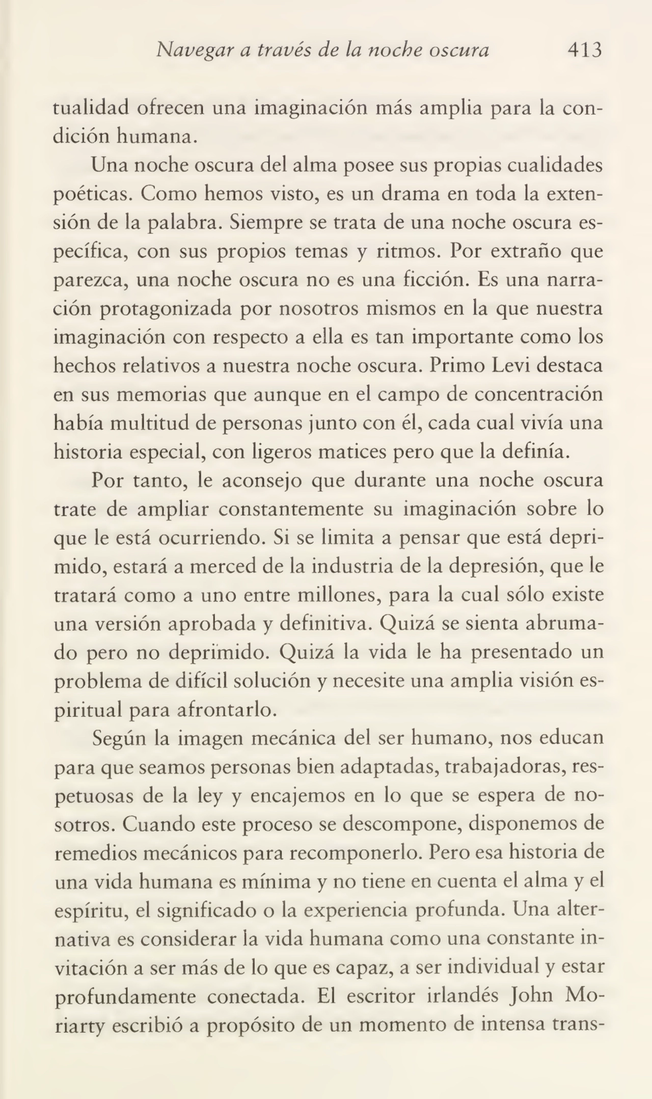 Navegar a través de la noche oscura 413
tualidad ofrecen una imaginación más amplia para la con¬
dición humana.
Una noche oscura del alma posee sus propias cualidades
poéticas. Como hemos visto, es un drama en toda la exten¬
sión de la palabra. Siempre se trata de una noche oscura es¬
pecífica, con sus propios temas y ritmos. Por extraño que
parezca, una noche oscura no es una ficción. Es una narra¬
ción protagonizada por nosotros mismos en la que nuestra
imaginación con respecto a ella es tan importante como los
hechos relativos a nuestra noche oscura. Primo Levi destaca
en sus memorias que aunque en el campo de concentración
había multitud de personas junto con él, cada cual vivía una
historia especial, con ligeros matices pero que la definía.
Por tanto, le aconsejo que durante una noche oscura
trate de ampliar constantemente su imaginación sobre lo
que le está ocurriendo. Si se limita a pensar que está depri¬
mido, estará a merced de la industria de la depresión, que le
tratará como a uno entre millones, para la cual sólo existe
una versión aprobada y definitiva. Quizá se sienta abruma¬
do pero no deprimido. Quizá la vida le ha presentado un
problema de difícil solución y necesite una amplia visión es¬
piritual para afrontarlo.
Según la imagen mecánica del ser humano, nos educan
para que seamos personas bien adaptadas, trabajadoras, res¬
petuosas de la ley y encajemos en lo que se espera de no¬
sotros. Cuando este proceso se descompone, disponemos de
remedios mecánicos para recomponerlo. Pero esa historia de
una vida humana es mínima y no tiene en cuenta el alma y el
espíritu, el significado o la experiencia profunda. Una alter¬
nativa es considerar la vida humana como una constante in¬
vitación a ser más de lo que es capaz, a ser individual y estar
profundamente conectada. El escritor irlandés John Moriarty escribió a propósito de un momento de intensa trans-