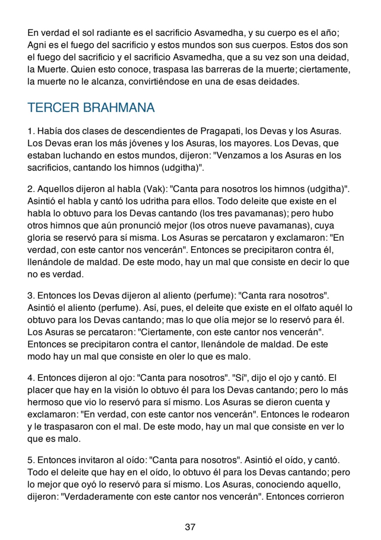 En verdad el sol radiante es el sacrificio Asvamedha, y su cuerpo es el año;
Agni es el fuego del sacrificio y estos mundos son sus cuerpos. Estos dos son
el fuego del sacrificio y el sacrificio Asvamedha, que a su vez son una deidad,
la Muerte. Quien esto conoce, traspasa las barreras de la muerte; ciertamente,
la muerte no le alcanza, convirtiéndose en una de esas deidades.
TERCER BRAHMANA
1. Había dos clases de descendientes de Pragapati, los Devas y los Asuras.
Los Devas eran los más jóvenes y los Asuras, los mayores. Los Devas, que
estaban luchando en estos mundos, dijeron: "Venzamos a los Asuras en los
sacrificios, cantando los himnos (udgitha)".
2. Aquellos dijeron al habla (Vak): "Canta para nosotros los himnos (udgitha)".
Asintió el habla y cantó los udritha para ellos. Todo deleite que existe en el
habla lo obtuvo para los Devas cantando (los tres pavamanas); pero hubo
otros himnos que aún pronunció mejor (los otros nueve pavamanas), cuya
gloria se reservó para sí misma. Los Asuras se percataron y exclamaron: "En
verdad, con este cantor nos vencerán". Entonces se precipitaron contra él,
llenándole de maldad. De este modo, hay un mal que consiste en decir lo que
no es verdad.
3. Entonces los Devas dijeron al aliento (perfume): "Canta rara nosotros".
Asintió el aliento (perfume). Así, pues, el deleite que existe en el olfato aquél lo
obtuvo para los Devas cantando; mas lo que olía mejor se lo reservó para él.
Los Asuras se percataron: "Ciertamente, con este cantor nos vencerán".
Entonces se precipitaron contra el cantor, llenándole de maldad. De este
modo hay un mal que consiste en oler lo que es malo.
4. Entonces dijeron al ojo: "Canta para nosotros". "Sí", dijo el ojo y cantó. El
placer que hay en la visión lo obtuvo él para los Devas cantando; pero lo más
hermoso que vio lo reservó para sí mismo. Los Asuras se dieron cuenta y
exclamaron: "En verdad, con este cantor nos vencerán". Entonces le rodearon
y le traspasaron con el mal. De este modo, hay un mal que consiste en ver lo
que es malo.
5. Entonces invitaron al oído: "Canta para nosotros". Asintió el oído, y cantó.
Todo el deleite que hay en el oído, lo obtuvo él para los Devas cantando; pero
lo mejor que oyó lo reservó para sí mismo. Los Asuras, conociendo aquello,
dijeron: "Verdaderamente con este cantor nos vencerán". Entonces corrieron
37